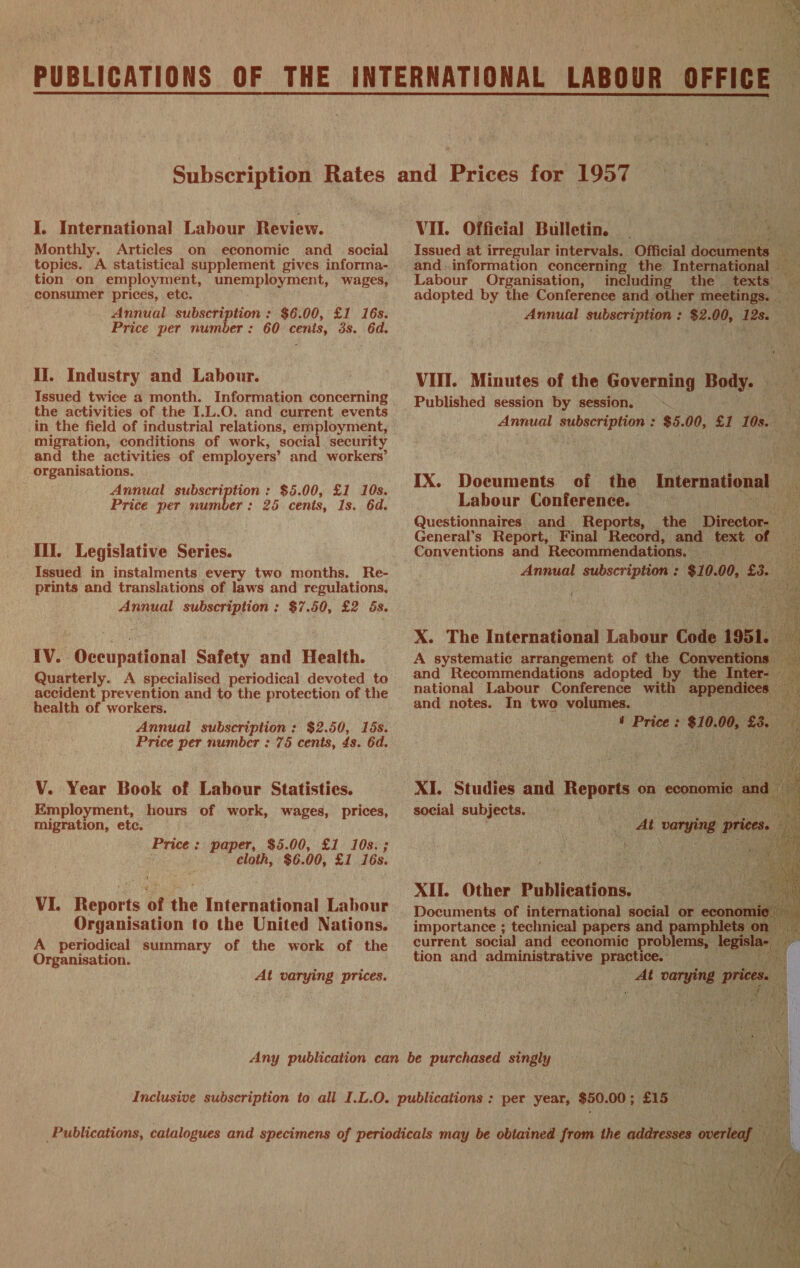 I. International Labour Review. Monthly. Articles on economic and social topics. A statistical supplement gives informa- consumer prices, etc. Annual subscription : $6.00, £1 16s. Price per number: 60 cents, os. 6d. il. Industry and Labour. the activities of the I.L.O. and current events migration, conditions of work, social security and the activities of employers’ and workers’ organisations. Annual subscription : $5.00, £1 10s. Price per number: 25 cents, 1s. 6d. III. Legislative Series. Issued in instalments every two months. Re- prints and translations of laws and regulations, Annual subscription: $7.50, £2 ds. IV. Occupational Safety and Health. Quarterly. A specialised periodical devoted to accident prevention and to the protection of the health of workers. Annual subscription: $2.50, 16s. VY. Year Book of Labour Statisties. Employment, hours of work, wages, prices, migration, etc. Price: paper, $5.00, £1 10s. ; cloth, $6. 00, £1 16s. VI. enntts of the International Labour Organisation to the United Nations. A periodical summary of the work of the Organisation. At varying prices. Any publication can be purchased singly are f ioe his a N Inclusive subscription to all I.L.0. publications : per year, $50.0 00; £15 aa VII. Official Bulletin. Canes ea Issued at irregular intervals. Official documents : and..information concerning the International — Labour Organisation, including the texts  Annual babar ; $2. eae ret ; et VIII. Minutes of the Governing Body. is 7 SS ie Annual a seaahi ies $5. 00, fi 105. bi ‘ IX. Documents of the that Labour Conference. — 1th Questionnaires and Reports, the Director. as General's Report, Final Record, and text of Conventions and Recommendations, — Se ee Annual subscription : $10. 00, ea “     X. The International Labaue Code 1951. A systematic arrangement of the Conventi and Recommendations adopted by the Inter- national Labour Conference with mppenaieg and notes. In two volumes. — Boe oe Price : $10. 00, 8. 4 saportante noe di papers ea pamp a Tet current social and economic prob lems, le; tion and administrative practice. — 2s _ At varying pri 