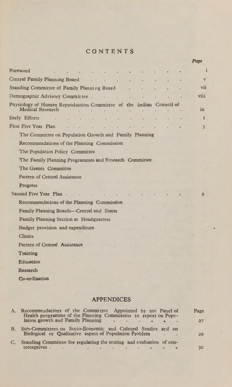 CONTENTS Foreword ; : 3 : ; ; ; : Central Family Planning Board Standing Committee of Family Plannirg Board Demographic Advisory Committee . Medical Research Early Efforts First Five Year Plan The Committee on Population Growth and Family Planning Recommendations of the Planning Commission The Population Policy Committee The Family Planning Programmes and Research Committee The Grants Committee Pattern of Central Assistance Progress Second Five Year Plan . Recommendations of the Planning Commission Family Planning Boards—Central and States | Family Planning Section at Headquarters Budget provision and expenditure Clinics = Pattern of Central Assistance Training Education Research Co-ordination APPENDICES A. Recommendations of the Committee Appointed by tne Panel of Health programme of the Planning Toaesion to report On Popv- lation growth and Family Planning ‘ : Ps e d B. Sub-Committees on Socio-Economic and Cultural Studies ard on Biological or Qualitative aspect of Population Problem ; C. Standing Committee for ereuanee a ae and evaluation of con- treceptives . ; : ; ‘ ‘ ° Page Vil Vili ix Page 27 29 30