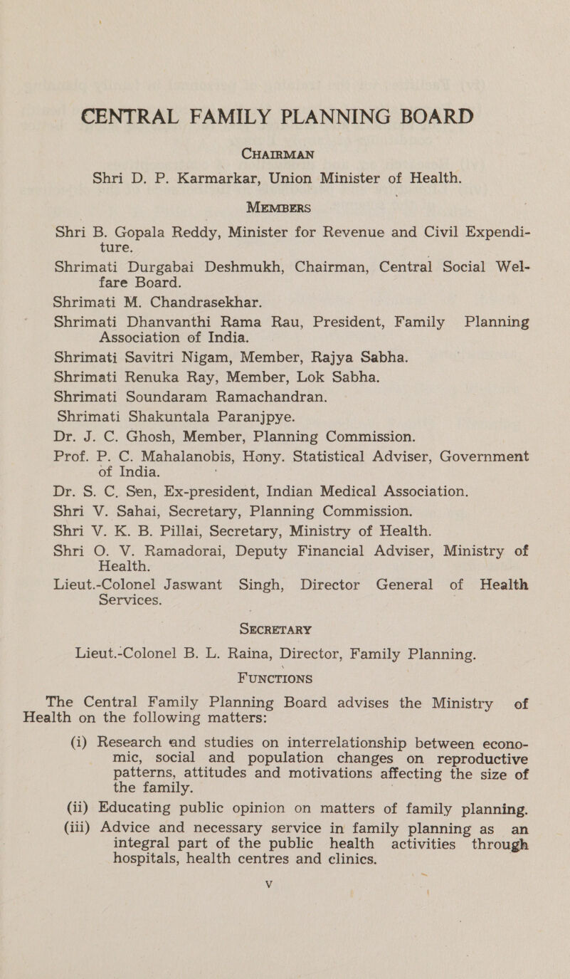 CENTRAL FAMILY PLANNING BOARD CHAIRMAN Shri D. P. Karmarkar, Union Minister of Health. MEMBERS Shri B. Gopala Reddy, Minister for Revenue and Civil Expendi- ture, Shrimati Durgabai Deshmukh, Chairman, Central Social Wel- fare Board. Shrimati M. Chandrasekhar. Shrimati Dhanvanthi Rama Rau, President, Family Planning Association of India. Shrimati Savitri Nigam, Member, Rajya Sabha. Shrimati Renuka Ray, Member, Lok Sabha. Shrimati Soundaram Ramachandran. Shrimati Shakuntala Paranjpye. Dr. J. C. Ghosh, Member, Planning Commission. Prof. P. C. Mahalanobis, Hony. Statistical Adviser, Government of India. Dr. S. C. Sen, Ex-president, Indian Medical Association. Shri V. Sahai, Secretary, Planning Commission. Shri V. K. B. Pillai, Secretary, Ministry of Health. Shri O. V. Ramadorai, Deputy Financial Adviser, Ministry of Health. Lieut.-Colonel Jaswant Singh, Director General of Health Services. SECRETARY Lieut.-Colonel B. L. Raina, Director, Family Planning. FUNCTIONS | The Central Family Planning Board advises the Ministry of Health on the following matters: (i) Research and studies on interrelationship between econo- mic, social and population changes on reproductive patterns, attitudes and motivations affecting the size of the family. (ii) Educating public opinion on matters of family planning. (iii) Advice and necessary service in family planning as an integral part of the public health activities through hospitals, health centres and elinics. : ee