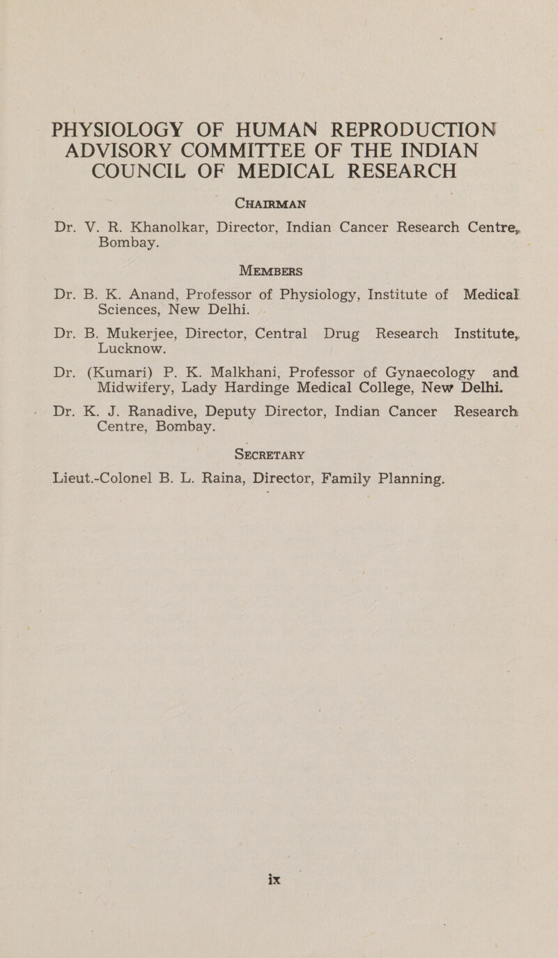 PHYSIOLOGY OF HUMAN REPRODUCTION ADVISORY COMMITTEE OF THE INDIAN COUNCIL OF MEDICAL RESEARCH CHAIRMAN Dr. V. R. Khanolkar, Director, Indian Cancer Research Centre, Bombay. MEMBERS Dr. B. K. Anand, Professor of Physiology, Institute of Medical Sciences, New Delhi. Dr. B. Mukerjee, Director, Central Drug Research Institute, Lucknow. Dr. (Kumari) P. K. Malkhani, Professor of Gynaecology and Midwifery, Lady Hardinge Medical College, New Delhi. Dr. K. J. Ranadive, Deputy Director, Indian Cancer Research Centre, Bombay. SECRETARY Lieut.-Colonel B. L. Raina, Director, Family Planning.