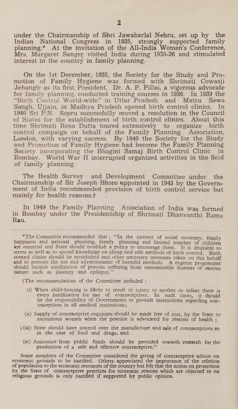 ~~ under the Chairmanship of Shri Jawaharlal Nehru, set up by the Indian National Congress in 1935, strongly supported family planning.* At the invitation of the All-India Women’s Conference, Mrs. Margaret Sanger visited India during 1935-36 and stimulated interest in the country in family planning. On the Ist December, 1935, the Society for the Study and Pro- motion of Family Hygiene was formed with Shrimati Cowasji Jehangir as its first President. Dr. A. P. Pillai, a vigorous advocate for family planning, conducted training courses in 1936. In 1939 the “Birth Control World-wide” in Uttar Pradesh and Matru Sewa Sangh, Ujjain, in Madhya Pradesh opened birth control clinics. In 1940 Sri P.N. Sapru successfully moved a resolution in the Council © of States for the establishment of birth control clinics. About this time Shrimati Rena Dutta toured extensively to organize birth London, with varying success. By 1940 the Society for the Study and Promotion of Family Hygiene had become the Family Planning Society incorporating the Bhagini Samaj Birth Control Clinic in Bombay. World War II interrupted organized activities in the field of family planning. The Health Survey and Development Committee under the Chairmanship of Sir Joseph Bhore appointed in 1943 by the Govern- ment of India recommended provision of birth control service but mainly for health reasons.t ! In 1949 the Family Planning Association of India was formed in Bombay under the Presidentship of Shrimati Dhanvanthi Rama Rau.   *The Committee recommended that: “In the interest of social economy family happiness and national planning, family planning and limited number of children are essential and State should establish a policy to encourage these. It is desirable to stress as well as to spread knowledge on cheap and safe methods of birth control. Birth control clinics should be established and other necessary measures taken on this behalf and to prevent the use and advertisement of harmful methods. A eugenic programme should inculde sterilization of persons suffering from transmissible diseases of serious nature such as insanity and epilepsy.”’ +The recommendations of the Committee included : (¢) When child-bearing is likely to result in injury to mother or infant there is every justification for use of contraceptives. In such cases, it should be the responsibility of Governments to provide instructions regarding con- traceptives in all medical institutions; (ii) Supply of contraceptive requisites should be made free of cost, by the State to necessitous women when the practice is advocated for reasons of health ; i (iat) State should have control over the manufacture and sale of contraceptives as. in the case of food and drugs, and (av) Assistance from public funds should be provided towards research for the production of a safe and effective contraceptive.”’ Some members of the Committee considered the giving of contraceptive advice on economic grounds to be justified. Others appreciated the importance of the relation of population to the economic resources of the country but felt that the action on promotion by the State of contraceptive practices for economic reasons which are objected to on religious grounds is only justified if supported by public opinion.