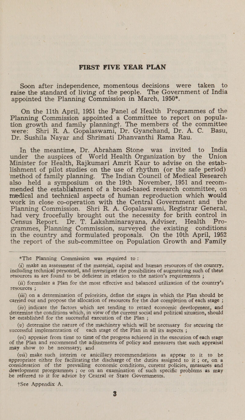 Soon after independence, momentous decisions were taken to raise the standard of living of the people. The Government of India appointed the Planning Commission in March, 1950*. On the 1l1th ‘April, 1951 the Panel of Health Programmes of the Planning Commission appointed a Committee to report on popula- tion growth and family planning}. The members of the committee were: Shri R. A. Gopalaswami, Dr. Gyanchand, Dr. A. C. Basu, Dr. Sushila Nayar and Shrimati Dhanvanthi Rama Rau. In the meantime, Dr. Abraham Stone was invited to India under the auspices of World Health Organization by the Union Minister for Health, Rajkumari Amrit Kaur to advise on the estab- lishment of pilot studies on the use of rhythm (or the safe period) method of family planning. The Indian Council of Medical Research also held a symposium on the 19th November, 1951 and recom- mended the establishment of a broad-based research committee, on medical and technical aspects of human reproduction which would work in close co-operation with the Central Government and the Planning Commission. Shri R. A. Gopalaswami, Registrar General, had very frocefully brought out the necessity for brith control in Census Report. Dr. T. Lakshminarayana, Adviser, Health Pro- grammes, Planning Commission, surveyed the existing conditions in the country and formulated proposals. On the 10th April, 1952 the report of the sub-committee on Population Growth and Family  *The Planning Commission was required to: (i) make an assessment of the material, capital and human resources of the country, including technical personnel, and investigate the possibilities of augmenting such of these resources as are found to be deficient in relation to the nation’s requirements ; (41) formulate a Plan for the most effective and balanced utilization of the country’s resources ; (447) on a determination of priorities, define the stages in which the Plan should be carried out and propose the allocation of resources for the due completion of each stage ; (tv) indicate the factors which are tending to retard economic development, and determine the conditions which, in view of the current social and political situation, should be established for the successful execution of the Plan ; (vw) determine the nature of the machinery which will be necessary for securing the successful implementation of each stage of the Plan in all its aspects ; (vi) appraise from time to time of the progress achieved in the execution of each stage of the Plan and recommend the adjustments of policy and measures that such appraisal may show to be necessary; and | (vit) make such interim or anicillary recommendations as appear to it to be appropriate either for facilitating the discharge of the duties assigned to it ; or, on a consideration of the prevailing economic conditions, current policies, measures and © development prorgrammes ; or On an examination of such specific problems as may be referred to it for advice by Ceatral or State Governments. . tSee Appendix A.