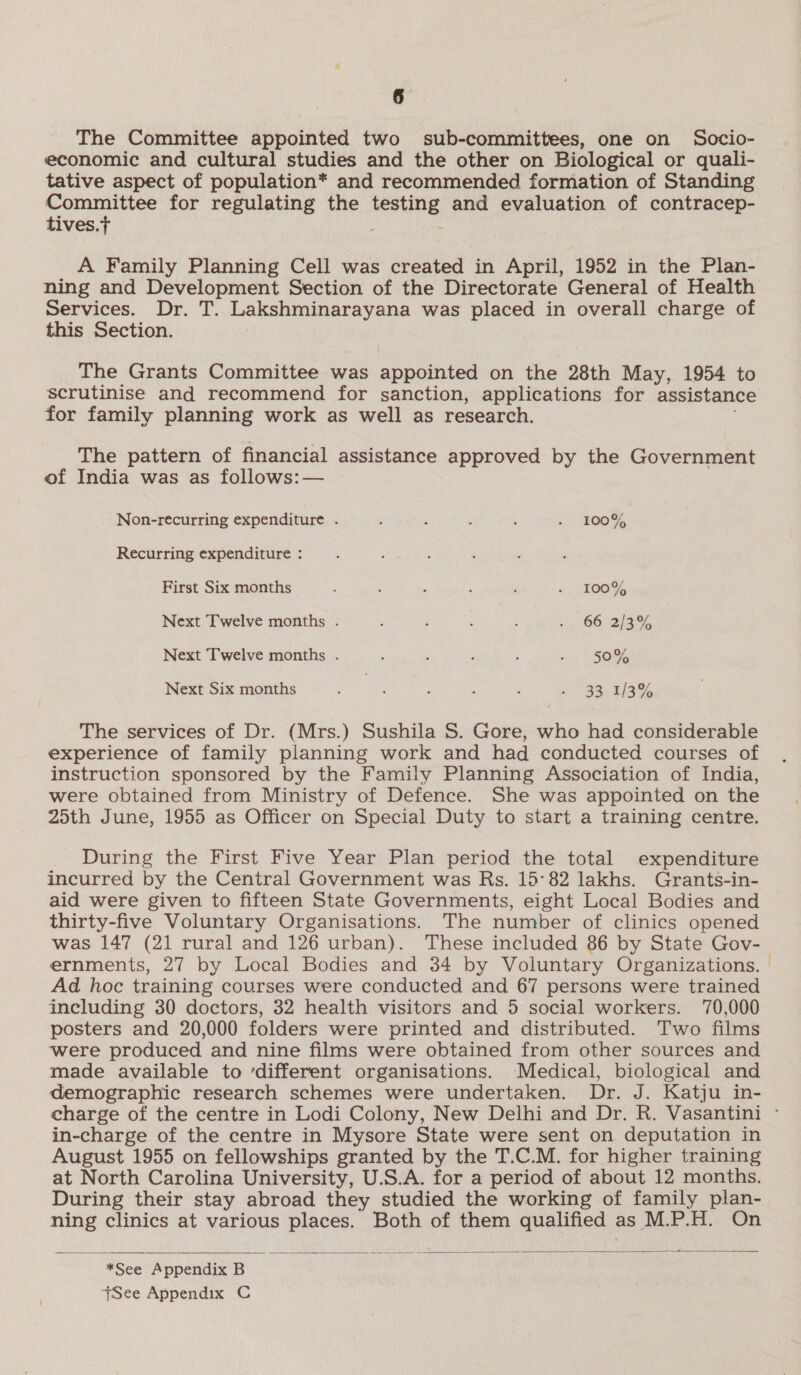 The Committee appointed two sub-committees, one on Socio- economic and cultural studies and the other on Biological or quali- tative aspect of population* and recommended formation of Standing Committee for regulating the testing and evaluation of contracep- tives.t 2 A Family Planning Cell was created in April, 1952 in the Plan- ning and Development Section of the Directorate General of Health Services. Dr. T. Lakshminarayana was placed in overall charge of this Section. The Grants Committee was appointed on the 28th May, 1954 to scrutinise and recommend for sanction, applications for assistance for family planning work as well as research. The pattern of financial assistance approved by the Government of India was as follows:— Non-recurring expenditure . : ; . . 2 ROOT, Recurring expenditure : First Six months : ! , ; ; - 100% Next Twelve months . : 5 ; ei Mere 8 Next Twelve months . . : &lt; 5SO% Next Six months We ia ; ; : 3S. wake The services of Dr. (Mrs.) Sushila S. Gore, who had considerable experience of family planning work and had conducted courses of instruction sponsored by the Family Planning Association of India, were obtained from Ministry of Defence. She was appointed on the 2oth June, 1955 as Officer on Special Duty to start a training centre. During the First Five Year Plan period the total expenditure incurred by the Central Government was Rs. 15°82 lakhs. Grants-in- aid were given to fifteen State Governments, eight Local Bodies and thirty-five Voluntary Organisations. The number of clinics opened was 147 (21 rural and 126 urban). These included 86 by State Gov- ernments, 27 by Local Bodies and 34 by Voluntary Organizations. Ad hoc training courses were conducted and 67 persons were trained including 30 doctors, 32 health visitors and 5 social workers. 170,000 posters and 20,000 folders were printed and distributed. Two films ‘were produced and nine films were obtained from other sources and made available to ‘different organisations. Medical, biological and demographic research schemes were undertaken. Dr. J. Katju in- in-charge of the centre in Mysore State were sent on deputation in August 1955 on fellowships granted by the T.C.M. for higher training at North Carolina University, U.S.A. for a period of about 12 months. During their stay abroad they studied the working of family plan- ning clinics at various places. Both of them qualified as M.P.H. On  *See Appendix B +See Appendix C