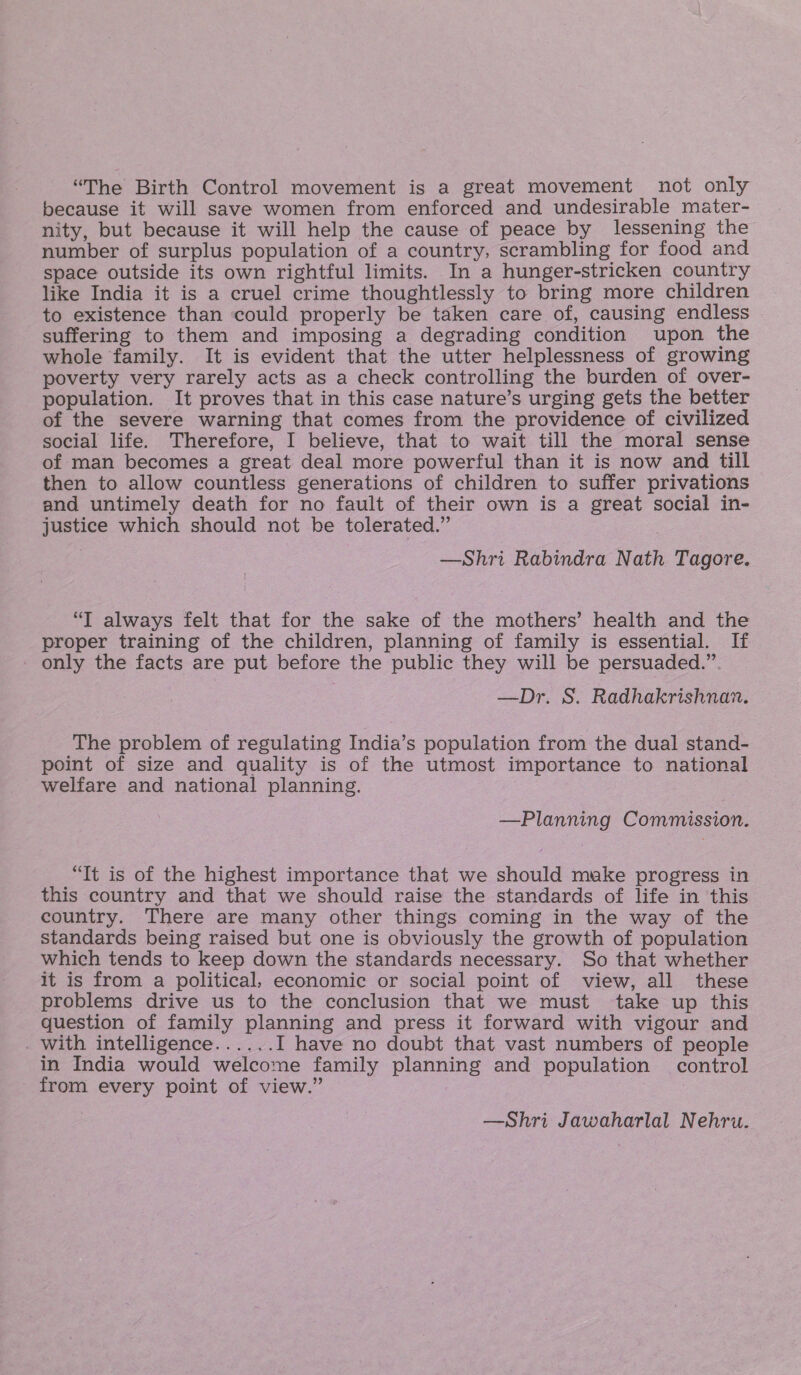 “The Birth Control movement is a great movement not only because it will save women from enforced and undesirable mater- nity, but because it will help the cause of peace by lessening the number of surplus population of a country, scrambling for food and space outside its own rightful limits. In a hunger-stricken country like India it is a cruel crime thoughtlessly to bring more children to existence than could properly be taken care of, causing endless suffering to them and imposing a degrading condition upon the whole family. It is evident that the utter helplessness of growing poverty very rarely acts as a check controlling the burden of over- population. It proves that in this case nature’s urging gets the better of the severe warning that comes from the providence of civilized social life. Therefore, I believe, that to wait till the moral sense of man becomes a great deal more powerful than it is now and till then to allow countless generations of children to suffer privations and untimely death for no fault of their own is a great social in- justice which should not be tolerated.” —Shri Rabindra Nath Tagore. “T always felt that for the sake of the mothers’ health and the proper training of the children, planning of family is essential. If - only the facts are put before the public they will be persuaded.” —Dr. S. Radhakrishnan. The problem of regulating India’s population from the dual stand- point of size and quality is of the utmost importance to national welfare and national planning. : —Planning Commission. “Tt is of the highest importance that we should make progress in this country and that we should raise the standards of life in this country. There are many other things coming in the way of the standards being raised but one is obviously the growth of population which tends to keep down the standards necessary. So that whether it is from a political, economic or social point of view, all these problems drive us to the conclusion that we must take up this question of family planning and press it forward with vigour and . With intelligence...... I have no doubt that vast numbers of people in India would welcome family planning and population control from every point of view.” 7 —Shri Jawaharlal Nehru.