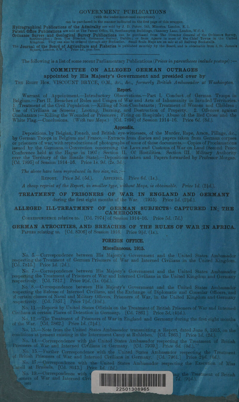  GOVERNMENT PUBLICATIONS (with the under-mentioned exceptions) Hydrographical Publications of the Admiralty are sold by J. D. Potter, 145, Minories, London, E. 1. _ Patent Office Publications are sold at The Patent Office, 25, Southampton Buildings, Chancery Lane, London, W.C. 2 Ordnance Survey and Geological Survey Publications can be purchased from The Director General of the Ordnance Survey. Southampton ; e Director, Ordnance Survey, Dublin; or from Agents in most of the Chief Towns in the Uni Kingdom. They can also be ordered through any Bookseller. Small Scale Maps are on sale at all Railway Bookstalls. The Journal of the Board a ee and Fisheries is published monthly by the Board, and is obtainable from 3, St. James’s | Square, London, 8 Tice 4d post £ ree. The following is a list of some recent Parliamentary Publications (Prices in parentheses include postage) :— COMMITTEE ON ALLEGED GERMAN OUTRAGES . “7 appointed by His Majesty’s Wah a bey and presided over by a Tue Rieut Hon. VISCOUNT BRYCE, O.M., &amp;c., &amp;e., formerly British Ambassador at Washington. : mols ees ee Warrant of Appointment.—Introductory Observations.—Part I. Conduct , of Merion fieps in Belgium.—Part II. Breaches of Rules and Usages of War and Acts of Inhumanity i in Invaded Territories. 4 1. Treatment of the Civil Population :—Killing of Non-Combatants; Treatment of Women and Children; Use of Civilians as Screens; Looting, Burning, and Destruction of Property. 2. Offences against Combatants :—Killing the Wounded or Prisoners ; Firing on Hospitals; Abuse of the Red Cross and _ White Flag.—Conclusions. (With two Maps.) Gd. 7894] of Session 1914-16. Price 6d. (8d.). Appendix. i P Depositions, by Belgian, French, and British eye-witnesses, of the Murder, Rape, Anais, Pillans, keep by German Troops in Belgium and France.—Extracts from diaries and papers taken from German corpses s or prisoners of war, with reproductions of photographs of some of those documents.—Copies of Proclamations” : issued by the Germans. —-Convention concerning the Laws and Customs of War on Land (Second Peace Conference held at the Hague in 1907: Section Il, Of Hostilities. Section UI. Military Authority | -over the Territory of the Hostile State).—Depositions taken and Papers forwarded by Professor Monger: | [Cd. 7895] of Session 1914-16. Price 1s. 9d. (2s. 3d.), , ) The above have been reproduced in 8vo 128, DIZ, oF . Report. Price 3d. (5d.). APPENDIX. Price 6d. (1s.).. A cheap reprint of the Report, in smaller type, without Maps, is obtainable. Price 1d Cad). . 43 1.4 TREATMENT OF PRISONERS OF WAR IN ENGLAND AND GERMANY 1 during the first eight months of the War. (1915). Price 1d. (23d.). Bi 3 ALLEGED ILL-TREATMENT OF GERMAN SUBJECTS’. CAPTURED IN: THE CAMEROONS. % CoRRESPONDENOE relative to. [Cd. 7974] of Session 1914-16. Price 5d. (7d.) a iy GERMAN ATROCITIES, AN) BREACHES OF THE RULES OF WAR aN AFRICA. Papprs relating to. [Cd. $306] of Session 1916. Price 93d. (1s.). FOREIGN OFFICE. | i a ¢ Miscellaneous, 1915. : No. 5.—Correspondence between His Majesty’s Government and the United States. Ambassa dor respecting the Treatment of German Prisoners of War and Interned Civilians in the sence ingc bOd. W515.) Price dds (2d.7. 2 eam —Correspondence between His Majesty’s Government and the United States Ama s8 respecting the Treatment of Prisoners of War and Interned Civilians in the United Kingdom and Gemany | respectively. [Cd. 7817.] Price 93d. (1s. 05d.). oe, ‘ : No. 8.-—Correspondence between His Majesty’s Government and the United States. Jinbaceedee respecting the Release of Interned Civilians, and the Exchange of Diplomatic and Consular Officers, ee of certain classes of Naval and Military Officers, Prisoners of War, in the United Be, and: ‘grace respectively. [Cd. 7857.] Price 74d. (10d.). No, 11,—Reports by United States Officials on the Treatment of British Prisoners of War ina Intermed Civilians at certain Places of Detention in Germany. [Cd. 7861.] Price 3d, (43d.), No, 12.—The Treatment’ of Sacre of War in England and Germany during the first eight months | of the War. [Cd. 7862.] Price ld. (24d.). . No, 13.—Note from the United States Ambassador transmitting .a Report, dated June 8, 1915, on the | conditions at present existing in the Internment Camp at Ruhleben. [Cd. 7863.] Price 1d. (2d.). | No. 14.—Correspondence with Ris United States Ambassador respecting the Treatment of British | Prisoners. of War and Interned Civilians in Germany. [Cd. 7959.]. Price 6d. (8d.),* ; 4 No. 15.—Further Correspondence with the United States Ambassador respecting “the Treatment of British Prisoners of War and Interned Civilians in Germany. [Cd. 7961.) » Prices@ed. (4d.). | No. 17.—Correspondence with the» United States Ambassador: courage’ the: Execution of Miss Javell at Brussels, [Od. 8013.] Price Id. (2d.) STE ES ; No. 19.—Correspondence with, isoners of War and Interned Civi 5952 4 .      