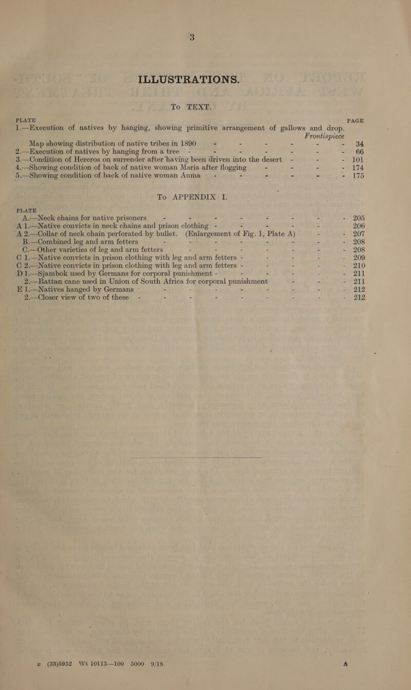 ILLUSTRATIONS. To TEXT. PLATE PAGE 1.—Execution of natives by hanging, eine primitive arrangement of gallows and drop. Frontispiece Map showing distribution of native tribes in 1890 - - - - ° - 384 2.—Execution of natives by hanging from a tree - - - - - - - 66 3.—Condition of Hereros on surrender after having been driven into the desert - - - 101 4.—Showing condition of back of native woman Maria after flogging - - - - 174 5.—Showing condition of back of native woman Auma_— - - - - - - 175 To APPENDIX I. ‘PLATE A.—Neck chains for native prisoners - - - - - - - - 205 A 1.—Native convicts in neck chains and prison clothing - - 206 ‘A 2.—Collar of neck chain perforated by bullet. Geirecnent of Big. 1, Plate A) - - 207 B.—Combined leg and arm fetters - - - - 208 C.—Other varieties of leg and arm fetters - - - - . - - 208 C 1.—Native convicts in prison clothing with leg and arm fetters. - - - - - 209 C 2.—Native convicts in prison clothing with leg and arm fetters - - - - - 210 D 1.—Sjambok used by Germans for corporal punishment - - - - : - 211 2.—Rattan cane used in Union of South Africa for ommgarperel punishment - - - 211 _E1.—Natives hanged by Germans - - - - - - - 212 2.-_Closer view of two of these - - - - : - - - - 212  zw (33)5952 Wt 10113—100 5000 9/18 A