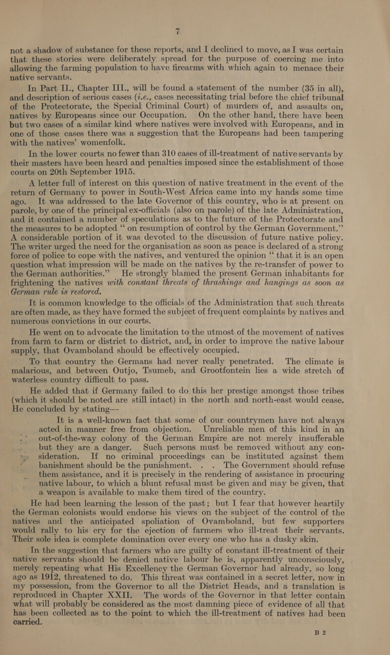 y/ not a shadow of substance for these reports, and I declined to move, as I was certain that these stories were deliberately spread for the purpose of coercing me into allowing the farming population to have firearms with which again to menace their native servants. In Part II., Chapter III., will be found a statement of the number (35 in all), and description of serious cases (7.e., cases necessitating trial before the chief tribunal of the Protectorate, the Special Criminal Court) of murders of, and assaults on, natives by Europeans since our Occupation. On the other hand, there have been | but two cases of a similar kind where natives were involved with Europeans, and in one of those cases there was a suggestion that the Europeans had been tampering with the natives’ womenfolk. In the lower courts no fewer than 310 cases of ill-treatment of native servants b y their masters have been heard and penalties imposed since the establishment of those courts on 20th September 1915. A letter full of interest on this question of native treatment in the event of the return of Germany to power in South-West Africa came into my hands some time ago. It was addressed to the late Governor of this country, who is at present on parole, by one of the principal ex-officials (also on parole) of the iate Administration, and it contained a number of speculations as to the future of the Protectorate and the measures to be adopted “ on resumption of control by the German Government.” A considerable portion of it was devoted to the discussion of future native policy. The writer urged the need for the organisation as soon as peace is declared of a strong force of police to cope with the natives, and ventured the opinion “ that it is an open question what impression will be made on the natives by the re-transfer of power to the German authorities.””&gt; He strongly blamed the present German inhabitants for frightening the natives with constant threats of thrashings and hangings as soon as German rule 1s restored. It is common knowledge to the officials of the Administration that such threats are often made, as they have formed the subject of frequent complaints by natives and numerous convictions in our courts. He went on to advocate the limitation to the utmost of the movement of natives from farm to farm or district to district, and, in order to improve the native labour supply, that Ovamboland should be effectively occupied. To that country the Germans had never really penetrated. The climate is malarious, and between Outjo, Tsumeb, and Grootfontein lies a wide stretch of _ waterless country difficult to pass. He added that if Germany failed to do this her prestige amongst those tribes (which it should be noted are still intact) in the north and north-east would cease. He concluded by stating— It is a well-known fact that some of our countrymen have not always acted in manner free from objection. Unreliable men of this kind in an out-of-the-way colony of the German Empire are not merely insufferable but they are a danger. Such persons must be removed without any con- = sideration. If no criminal proceedings can be instituted against them | banishment should be the punishment. . . The Government should refuse them assistance, and it is precisely in the rendering of assistance in procuring native labour, to which a blunt refusal must be given and may be given, that a weapon is available to make them tired of the country. He had been learning the lesson of the past; but I fear that however heartily the German colonists would endorse his views on the subject of the control of the natives and the anticipated spoliation of Ovamboland, but few supporters would rally to his cry for the ejection of farmers who ill-treat their servants. Their sole idea is complete domination over every one who has a dusky skin. ‘In the suggestion that farmers who are guilty of constant ill-treatment of their native servants should be denied native labour he is, apparently unconsciously, merely repeating what His Excellency the German Governor had already, so long ago as 1912, threatened to do. This threat was contained in a secret letter, now in my possession, from the Governor to all the District Heads, and a translation is reproduced in Chapter XXII. The words of the Governor in that letter contain what will probably be considered as the most damning piece of evidence of all that has been collected as to the point to which the ill-treatment of natives had been carried. B 2