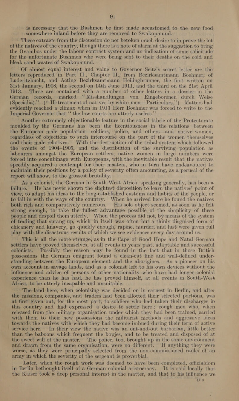 is necessary that the Bushmen be first made accustomed to the new food somewhere inland before they are removed to Swakopmund. These extracts from the discussion do not betoken much desire to improve the lot of the natives of the country, though there is a note of alarm at the suggestion to bring the Ovambos under the labour contract system and an indication of some solicitude for the unfortunate Bushmen who were being sent to their deaths on the cold and bleak sand wastes of Swakopmund. Of almost equal interest and value to Governor Seitz’s secret letter are the letters reproduced in Part IJ., Chapter II., from Bezirksamtmann Boehmer, of: Luderitzbucht, and Acting Bezirksamtmann Heilingbrunner, the first written on 3lst January, 1908, the second on 14th June 1911, and the third on the 21st April 1913. These are contained with a number of other letters in a dossier in the German records, marked “ Misshandlungen von LEingeborenen durch Weise (Specialia).”” (‘‘ Ill-treatment of natives by white men—Particulars.”’) Matters had evidently reached a climax when in 1913 Herr Boehmer was’ forced to write to the Imperial Governor that “‘ the law courts are utterly useless.” Another extremely objectionable feature in the social fabric of the Protectorate moulded by the Germans has been the licentiousness in the relations between the European male population—soldiers, police, and others—and native women, regardless of objections to such intercourse on the part of the women themselves and their male relatives. With the destruction of the tribal system which followed the events of 1904-1905, and the distribution of the surviving population as labourers amongst the European settlers, native women in large numbers were forced into concubinage with Europeans, with the inevitable result that the natives speedily acquired a contempt for their masters, who in turn have endeavoured to - maintain their positions by a policy of severity often amounting, as a perusal of the report will show, to the grossest brutality. As a colonist, the German in South-West Africa, speaking generally, has been a failure. He has never shown the slightest disposition to learn the natives’ point of view, to adapt his ideas to the long-established customs and habits of the people, or to fall in with the ways of the country. When he arrived here he found the natives both rich and comparatively numerous. His sole object seemed, as soon as he felt strong enough, to take the fullest advantage possible of the simplicity of these people and despoil them utterly. When the process did not, by means of the system of trading that sprang up, which in itself was often but a thinly disguised form of chicanery and knavery, go quickly enough, rapine, murder, and lust were given full play with the disastrous results of which we see evidences every day around us. This is all the more strange, as in the Cape of Good Hope and Natal German settlers have proved themselves, at all events in years past, adaptable and successful colonists. Possibly the reason may be found in the fact that in those British possessions the German emigrant found a clean-cut line and well-defined under- standing between the European element and the aborigines. As a pioneer on his own account in savage lands, and as a colonist left to his own devices. without the . Influence and advice of persons of other nationality who have had longer colonial experience than he has had, he has proved himself, at all events in South-West Africa, to be utterly incapable and unsuitable. The land here, when colonising was decided on in earnest in Berlin, and after the missions, companies, and traders had been allotted their selected portions, was at first given out, for the most part, to. soldiers who had taken their discharges in this country and had expressed a desire to settle here; rough men who, when released from the military organisation under which they had been trained, carried with them to their new possessions the militarist methods and aggressive ideas towards the natives with which they had become imbued during their term of active service here. In their view the native was an out-and-out barbarian, little better than the baboons which frequent the kopjes, and to be treated and disposed of at the sweet will of the master. The police, too, brought up in the same environment and drawn from the same organisation, were no different. If anything they were worse, as they were principally selected from the non-commissioned ranks of an army in which the severity of the sergeant is proverbial. Later, when the rough work was deemed to have been completed, officialdom in Berlin bethought itself of a German colonial aristocracy. It is said locally that the Kaiser took a deep personal interest in the matter, and that to his influence we B 3