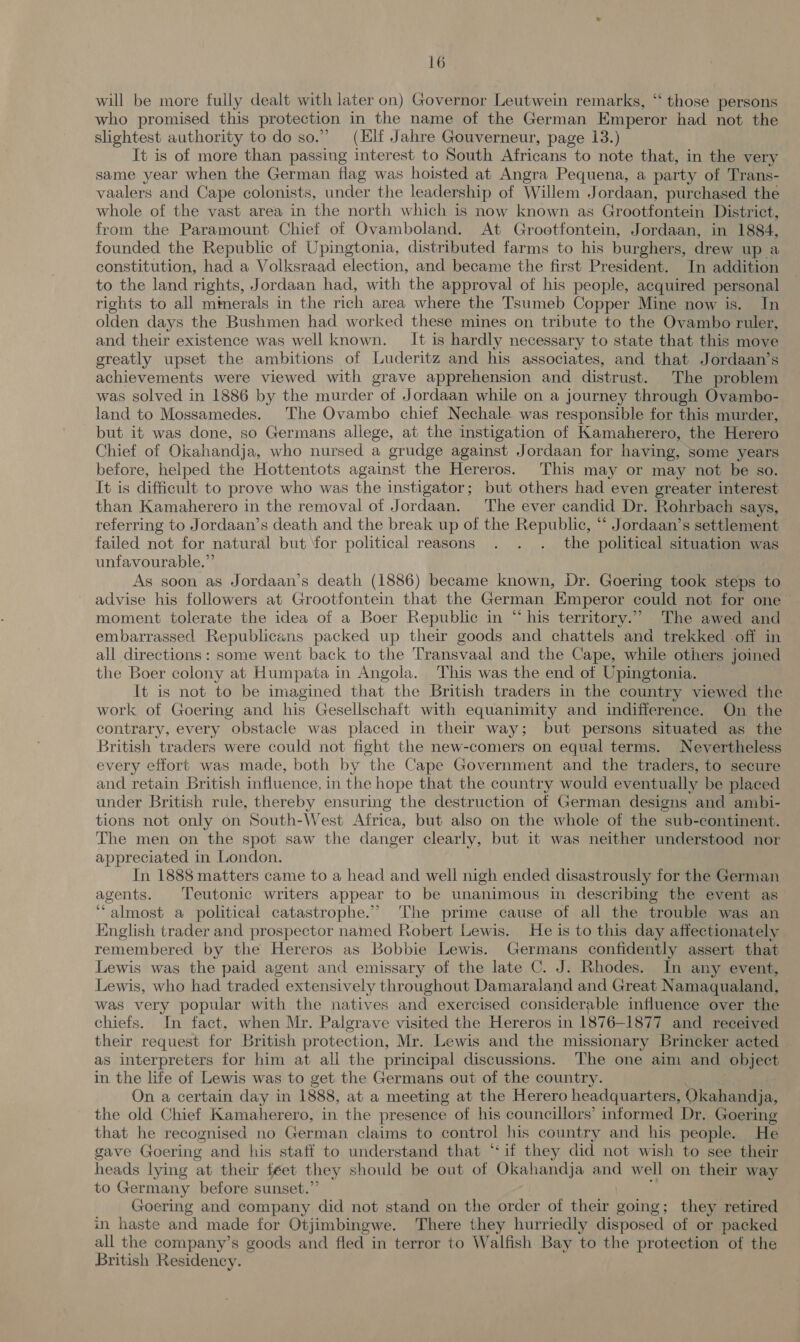 will be more fully dealt with later on) Governor Leutwein remarks, “ those persons who promised this protection in the name of the German Emperor had not the slightest authority to do so.” (Hilf Jahre Gouverneur, page 13.) It is of more than passing interest to South Africans to note that, in the very same year when the German flag was hoisted at Angra Pequena, a party of Trans- vaalers and Cape colonists, under the leadership of Willem Jordaan, purchased the whole of the vast area in the north which is now known as Grootfontein District, from the Paramount Chief of Ovamboland. At Grootfontein, Jordaan, in 1884, founded the Republic of Upingtonia, distributed farms to his burghers, drew up a constitution, had a Volksraad election, and became the first President. In addition to the land rights, Jordaan had, with the approval of his people, acquired personal rights to all mmerals in the rich area where the Tsumeb Copper Mine now is. In olden days the Bushmen had worked these mines on tribute to the Ovambo ruler, and their existence was well known. It is hardly necessary to state that this move greatly upset the ambitions of Luderitz and his associates, and that Jordaan’s achievements were viewed with grave apprehension and distrust. The problem was solved in 1886 by the murder of Jordaan while on a journey through Ovambo- land to Mossamedes. The Ovambo chief Nechale was responsible for this murder, but it was done, so Germans allege, at the instigation of Kamaherero, the Herero Chief of Okahandja, who nursed a grudge against Jordaan for having, some years before, helped the Hottentots against the Hereros. This may or may not be so. It is difficult to prove who was the instigator; but others had even greater interest than Kamaherero in the removal of Jordaan. The ever candid Dr. Rohrbach says, referring to Jordaan’s death and the break up of the Republic, “ Jordaan’s settlement failed not for natural but for political reasons . . . the political situation was unfavourable.” As soon as Jordaan’s aaa (1886) became known, Dr. Goering took steps to advise his followers at Grootfontein that the German ‘Emperor could not for one moment tolerate the idea of a Boer Republic in “his territory.” The awed and embarrassed Republicans packed up their goods and chattels and trekked off in all directions: some went back to the Transvaal and the Cape, while others joined the Boer colony at Humpata in Angola. This was the end of Upingtonia. It is not to be imagined that the British traders in the country viewed the work of Goering and his Gesellschaft with equanimity and indifference. On the contrary, every obstacle was placed in their way; but persons situated as the British traders were could not fight the new-comers on equal terms. Nevertheless every effort was made, both by the Cape Government and the traders, to secure and retain British influence, in the hope that the country would eventually be placed under British rule, thereby ensuring the destruction of German designs and ambi- tions not only on South-West Africa, but also on the whole of the sub-continent. The men on the spot saw the danger clearly, but it was neither understood nor appreciated in London. In 1888 matters came to a head and well nigh ended disastrously for the German agents. Teutonic writers appear to be unanimous in describing the event as “almost a political catastrophe.’ ‘The prime cause of all the trouble was an English trader and prospector named Robert Lewis. He is to this day affectionately remembered by the Hereros as Bobbie Lewis. Germans confidently assert that Lewis was the paid agent and emissary of the late C. J. Rhodes. In any event, Lewis, who had traded extensively throughout Damaraland and Great Namaqualand, was very popular with the natives and exercised considerable influence over the chiefs. In fact, when Mr. Palgrave visited the Hereros in 1876-1877 and received their request for British protection, Mr. Lewis and the missionary Brincker acted as interpreters for him at all the principal discussions. The one aim and object in the life of Lewis was to get the Germans out of the country. On a certain day in 1888, at a meeting at the Herero headquarters, Okahandja, the old Chief Kamaherero, in the presence of his councillors’ informed Dr. Goering that he recognised no German claims to control his country and his people. He gave Goering and his staff to understand that “if they did not wish to see their heads lying at their feet they should be out of Okahandja and well on their way to Germany before sunset.’ Goering and company did not stand on the order of Mek going; they retired in haste and made for Otjimbingwe. There they hurriedly disposed of or packed all the company’s goods and fled in terror to Walfish Bay to the protection of the British Residency.