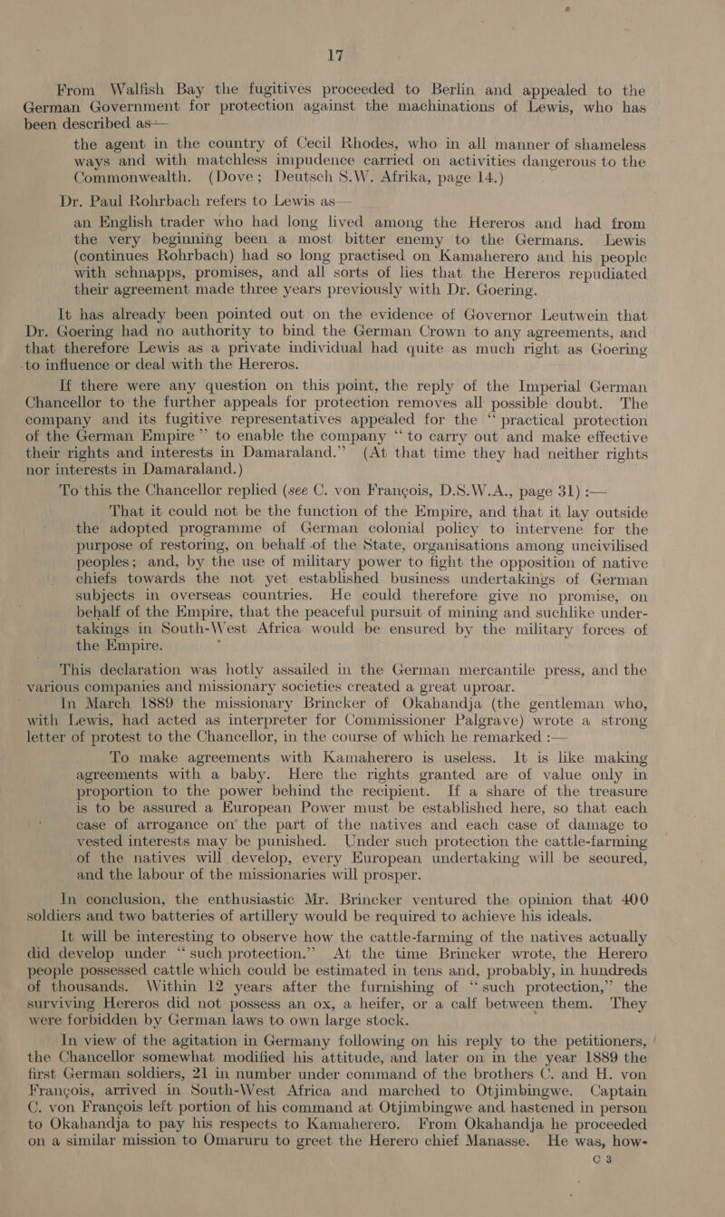 From Walfish Bay the fugitives proceeded to Berlin and appealed to the German Government for protection against the machinations of Lewis, who has been described as— the agent in the country of Cecil Rhodes, who in all manner of shameless ways and with matchless impudence carried on activities dangerous to the Commonwealth. (Dove; Deutsch 8.W. Afrika, page 14.) Dr. Paul Rohrbach refers to Lewis as— an English trader who had long lived among the Hereros and had from — the very beginning been a most bitter enemy to the Germans. Lewis (continues Rohrbach) had so long practised on Kamaherero and his people with schnapps, promises, and all sorts of lies that the Hereros repudiated their agreement made three years previously with Dr. Goering. It has already been pointed out on the evidence of Governor Leutwein that Dr. Goering had no authority to bind the German Crown to any agreements, and that therefore Lewis as a private individual had quite as much right as Goering to influence or deal with the Hereros. If there were any question on this point, the reply of the Imperial German Chancellor to the further appeals for protection removes all possible doubt. The company and its fugitive representatives appealed for the “ practical protection ot the German Empire” to enable the company “to carry out and make effective their rights and interests in Damaraland.” (At that time they had neither rights nor interests in Damaraland.) To this the Chancellor replied (see C. von Frangois, D.S.W.A., page 31) :— That it could not be the function of the Empire, and that it lay outside the adopted programme of German colonial policy to intervene for the purpose of restoring, on behalf of the State, organisations among uncivilised peoples; and, by the use of military power to fight the opposition of native chiefs towards the not yet established business undertakings of German subjects in overseas countries. He could therefore give no promise, on behalf of the Empire, that the peaceful pursuit of mining and suchlike under- takings in South-West Africa would be ensured by the military forces of the Empire. . This declaration was hotly assailed in the German mercantile press, and the various companies and missionary societies created a great uproar. In March 1889 the missionary Brincker of Okahandja (the gentleman who, with Lewis, had acted as interpreter for Commissioner Palgrave) wrote a strong letter of protest to the Chancellor, in the course of which he remarked :— To make agreements with Kamaherero is useless. It is like making agreements with a baby. Here the rights granted are of value only in proportion to the power behind the recipient. If a share of the treasure is to be assured a European Power must be established here, so that each case of arrogance on’ the part of the natives and each case of damage to vested interests may be punished. Under such protection the cattle-farming of the natives will develop, every European undertaking will be secured, and the labour of the missionaries will prosper. In conclusion, the enthusiastic Mr. Brincker ventured the opinion that 400 soldiers and two batteries of artillery would be required to achieve his ideals. it will be interesting to observe how the cattle-farming of the natives actually did develop under “such protection.” At the time Brincker wrote, the Herero people possessed cattle which could be estimated in tens and, probably, in hundreds of thousands. Within 12 years after the furnishing of. “‘ such protection,” the surviving Hereros did not possess an ox, a heifer, or a calf between them. They were forbidden by German laws to own large stock. In view of the agitation in Germany following on his reply to the petitioners, the Chancellor somewhat modified his attitude, and later on in the year 1889 the first German soldiers, 21 in number under command of the brothers C. and H. von Frangois, arrived in South-West Africa and marched to Otjimbingwe. Captain C. von Francois leit portion of his command at Otjimbingwe and. hastened in person to Okahandja to pay his respects to Kamaherero. From Okahandja he proceeded on a similar mission to Omaruru to greet the Herero chief Manasse. He was, how- qa
