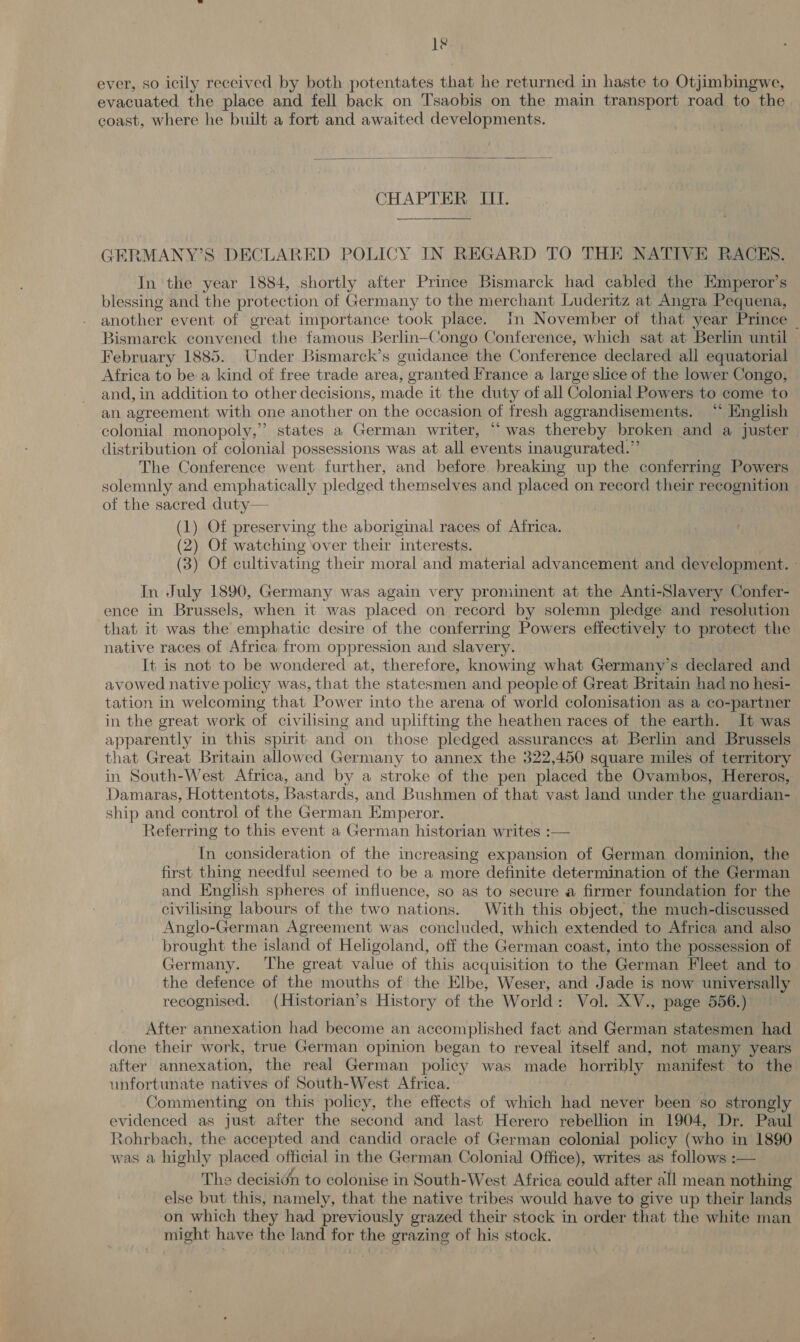 Le ever, so icily received by both potentates that he returned in haste to Otjimbingwe, evacuated the place and fell back on Tsaobis on the main transport road to the coast, where he built a fort and awaited developments.  CHAPTER III.  GERMANY’S DECLARED POLICY IN REGARD TO THE NATIVE RACES. In the year 1884, shortly after Prince Bismarck had cabled the Emperor’s blessing and the protection of Germany to the merchant Luderitz at Angra Pequena, aveenes event of great importance took place. In November of that year Prince ~ Bismarck convened the famous Berlin-Congo Conference, which sat at Berlin until February 1885. Under Bismarck’s guidance the Conference declared all equatorial Africa to be. a kind of free trade area, granted France a large slice of the lower Congo, and, in addition to other decisions, made it the duty of all Colonial Powers to come to an agreement with one another on the occasion of fresh aggrandisements. “ English colonial monopoly,” states a German writer, “was thereby broken and a juster distribution of colonial possessions was at all events inaugurated.” The Conference went further, and before breaking up the conferring Powers solemnly and emphatically pledged themselves and placed on record their recognition of the sacred duty— (1) Of preserving the aboriginal races of Africa. (2) Of watching over their interests. (3) Of cultivating their moral and material advancement and development. - In July 1890, Germany was again very prominent at the Anti-Slavery Confer- ence in Brussels, when it was placed on record by solemn pledge and resolution that it was the emphatic desire of the conferring Powers effectively to protect the native races of Africa from oppression and slavery. It is not to be wondered at, therefore, knowing what Germany’s declared and avowed native policy was, that the statesmen and people of Great Britain had no hesi- tation in welcoming that Power into the arena of world colonisation as a co-partner in the great work of civilising and uplifting the heathen races of the earth. It was apparently in this spirit and on those pledged assurances at Berlin and Brussels that Great Britain allowed Germany to annex the 322,450 square miles of territory in South-West Africa, and by a stroke of the pen placed the Ovambos, Hereros, Damaras, Hottentots, Bastards, and Bushmen of that vast land under the guardian- ship and control of the German Emperor. Referring to this event a German historian writes :— In consideration of the increasing expansion of German dominion, the first thing needful seemed to be a more definite determination of the German and English spheres of influence, so as to secure a firmer foundation for the civilising labours of the two nations. With this object, the much-discussed Anglo-German Agreement was concluded, which extended to Africa and also brought the island of Heligoland, off the German coast, into the possession of Germany. The great value of this acquisition to the German Fleet and to the defence of the mouths of the Elbe, Weser, and Jade is now universally recognised. (Historian’s History of the World: Vol. XV., page 556.) After annexation had become an accomplished fact and German statesmen had done their work, true German opinion began to reveal itself and, not many years after annexation, the real German policy was made horribly manifest to the unfortunate natives of South-West Africa. Commenting on this policy, the effects of which thd never been so strongly evidenced as just after the second and last Herero rebellion in 1904, Dr. Paul Xohrbach, the accepted and candid oracle of German colonial policy (who in 1890 was a highly placed official in the German Colonial Office), writes as follows :— The decisidn to colonise in South-West Africa could after all mean nothing else but this, namely, that the native tribes would have to give up their lands on which they had previously grazed their stock in order that the white man might have the land for the grazing of his stock.