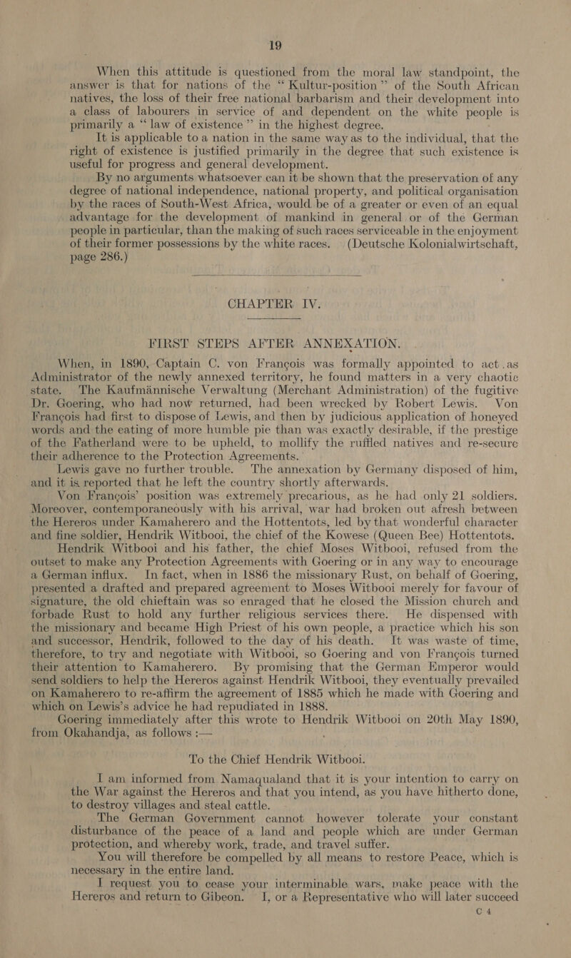 1g When this attitude is questioned from the moral law standpoint, the answer is that for nations of the ‘“ Kultur-position”’ of the South African natives, the loss of their free national barbarism and their development into a class of labourers in service of and dependent on the white people is primarily a “ law of existence ” in the highest degree. It is applicable to a nation in the same way as to the individual, that the right of existence is justified primarily in the degree that such existence is useful for progress and general development. . By no arguments whatsoever can it be shown that the preservation of any degree of national independence, national property, and political organisation by the races of South-West Africa,-would be of a greater or even of an equal advantage for the development of mankind in general or of the German people in particular, than the making of such races serviceable in the enjoyment of their former possessions by the white races. (Deutsche Kolonialwirtschaft, page 286.)   CHAPTER IV. FIRST STEPS AFTER ANNEXATION. When, in 1890, Captain C. von Francois was formally appointed to act .as Administrator of the newly annexed territory, he found matters in a very chaotic state. The Kaufmannische Verwaltung (Merchant Administration) of the fugitive Dr. Goering, who had now returned, had been wrecked by Robert Lewis. Von Francois had first to dispose of Lewis, and then by judicious application of honeyed words and the eating of more humble pie than was exactly desirable, if the prestige of the Fatherland were to be upheld, to mollify the ruffled natives and re-secure their adherence to the Protection Agreements. ' Lewis gave no further trouble. The annexation by Germany disposed of him, and it is reported that he left the country shortly afterwards. Von Frangois’ position was extremely precarious, as he had only 21 soldiers. Moreover, contemporaneously with his arrival, war had broken out afresh between the Hereros under Kamaherero and the Hottentots, led by that wonderful character and fine soldier, Hendrik Witbooi, the chief of the Kowese (Queen Bee) Hottentots. Hendrik Witbooi and his father, the chief Moses Witbooi, refused from the outset to make any Protection Agreements with Goering or in any way to encourage a German influx. In fact, when in 1886 the missionary Rust, on behalf of Goering, presented a drafted and prepared agreement to Moses Witbooi merely for favour of signature, the old chieftain was so enraged that he closed the Mission church and forbade Rust to hold any further religious services there. He dispensed with the missionary and became High Priest of his own people, a practice which his son and successor, Hendrik, followed to the day of his death. It was waste of time, therefore, to try and negotiate with Witbooi, so Goering and von Francois turned. their attention to Kamaherero. By promising that the German Emperor would send soldiers to help the Hereros against Hendrik Witbooi, they eventually prevailed on Kamaherero to re-affirm the agreement of 1885 which he made with Goering and which on Lewis’s advice he had repudiated in 1888. Goering immediately after this wrote to Hendrik Witbooi on 20th May 1890, from Okahandja, as follows :— To the Chief Hendrik Witbooi. I am informed from Namaqualand that it is your intention to carry on the War against the Hereros and that you intend, as you have hitherto done, to destroy villages and steal cattle. ‘The German Government cannot however tolerate your constant disturbance of the peace of a land and people which are under German protection, and whereby work, trade, and travel suffer. You will therefore be compelled by all means to restore Peace, which is necessary in the entire land. I request you to cease your interminable wars, make peace with the Hereros and return to Gibeon. I, or a Representative who will later succeed | C 4
