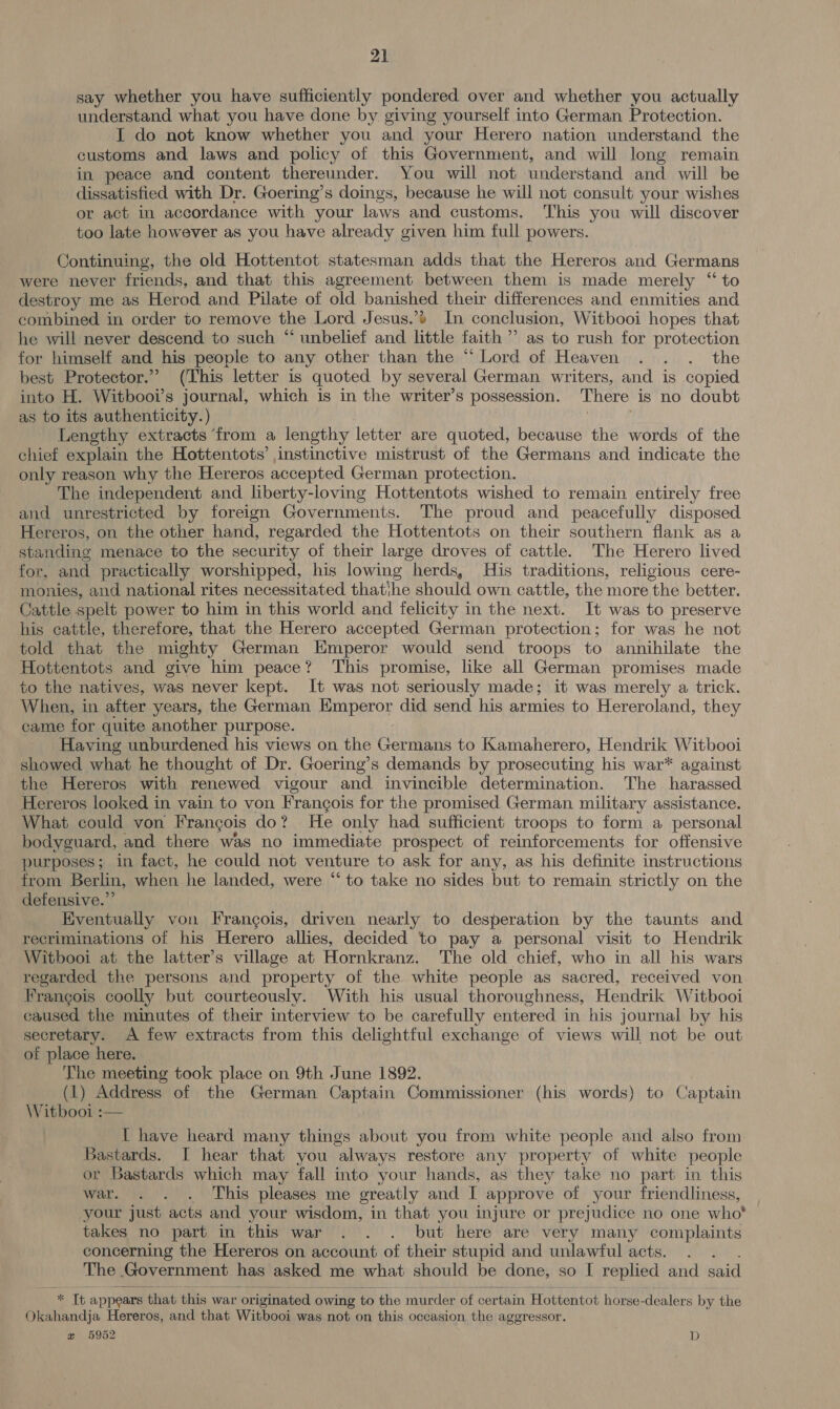 say whether you have sufficiently pondered. over and whether you actually understand what you have done by giving yourself into German Protection. I do not know whether you and your Herero nation understand the customs and laws and policy of this Government, and will long remain in peace and content thereunder. You will not understand and will be dissatisfied with Dr. Goering’s doings, because he will not consult your wishes or act in accordance with your laws and customs. This you will discover too late however as you have already given him full powers. Continuing, the old Hottentot statesman adds that the Hereros and Germans were never friends, and that this agreement between them is made merely “ to destroy me as Herod and Pilate of old ee their differences and enmities and combined in order to remove the Lord Jesus.’» In conclusion, Witbooi hopes that he will never descend to such “ unbelief and bittle faith ’’ as to rush for protection for himself and his people to any other than the “ Lord of Heaven . . . the best Protector.” (This letter is quoted by several German writers, and is copied into H. Witbooi’s journal, which is in the writer’s possession. There is no doubt as to its authenticity. ) Lengthy extracts ‘from a lengthy letter are quoted, because the words of the chief explain the Hottentots’ instinctive mistrust of the Germans and indicate the only reason why the Hereros accepted German protection. The independent and liberty-loving Hottentots wished to remain entirely free and unrestricted by foreign Governments. The proud and peacefully disposed Hereros, on the other hand, regarded the Hottentots on their southern flank as a standing menace to the security of their large droves of cattle. The Herero lived for, and practically worshipped, his lowing herds, His traditions, religious cere- _ monies, and national rites necessitated thatihe should own cattle, the more the better. Cattle spelt power to him in this world and felicity in the next. It was to preserve his cattle, therefore, that the Herero accepted German protection; for was he not told that the mighty German Emperor would send troops to annihilate the Hottentots and give him peace? This promise, like all German promises made to the natives, was never kept. It was not seriously made; it was merely a trick. When, in after years, the German Emperor did send his armies to Hereroland, they came for quite another purpose. Having unburdened his views on the Germans to Kamaherero, Hendrik Witbooi showed what he thought of Dr. Goering’s demands by prosecuting his war* against the Hereros with renewed vigour and invincible determination. The harassed Hereros looked in vain to von Frangois for the promised German military assistance. What could von Frangois do? He only had sufficient troops to form a personal bodyguard, and there was no immediate prospect of reinforcements for offensive purposes; in fact, he could not venture to ask for any, as his definite instructions from Berlin, fee he landed, were “‘ to take no sides but to remain strictly on the defensive.” Eventually von Frangois, driven nearly to desperation by the taunts and recriminations of his Herero allies, decided to pay a personal visit to Hendrik Witbooi at the latter’s village at Hornkranz. The old chief, who in all his wars regarded the persons and property of the white people as sacred, received von Francois coolly but courteously. With his usual thoroughness, Hendrik Witbooi caused the minutes of their interview to be carefully entered in his journal by his secretary. A few extracts from this delightful exchange of views will not be out of place here. The meeting took place on 9th June 1892. (1) Address of the German Captain Commissioner (his words) to Captain Witbooi :— I have heard many things about you from white people and also from Bastards. I hear that you ‘always restore any property of white people or Bastards which may fall into your hands, as they take no part in this war. . . . This pleases me greatly and I approve of your friendliness, your just acts and your wisdom, in that you injure or prejudice no one who takes no part in this war . . . but here are very many complaints concerning the Hereros on account of their stupid and unlawful acts. The Government has asked me what should be done, so I replied and said  * Tb appears that this war originated . owing s to the murder of certain Hottentot horse-dealers by the Okahandja Hereros, and that Witbooi was not on this occasion the aggressor. w 5952 D