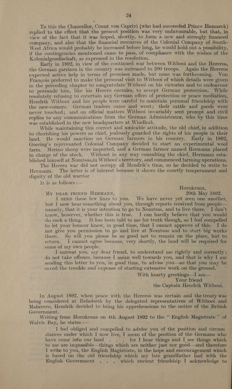 To this the Chancellor, Count von Caprivi (who had succeeded Prince Bismarck) replied to the effect that the present position was very unfavourable, but that, in view of the fact that it was hoped, shortly, to form a new and strongly financed company, and also that the financial resources of the Colonial Company of South- West Africa would probably be increased betore long, he would hold out a possibility, if the contingencies mentioned came to pass, of compliance with the wishes of the Kolonialgesellschaft, as expressed in the resolution. | Early in 1892, in view of the continued war between Witbooi and the Hereros, the German garrison in the country was increased to 200 troops. Again the Hereros expected active help in terms of promises made, but none was forthcoming. Von Francois preferred to make the personal visit to Witbooi of which details were given. in the preceding chapter to congratulate Witbooi on his victories and to endeavour to persuade him, like his Herero enemies, to accept German protection. While resolutely refusing to entertain any German offers of protection or peace mediation, Hendrik Witbooi and his people were careful to maintain personal friendship with — the new-comers. German traders came and went; their cattle and goods were never touched; and on official matters Witbooi invariably sent prompt and civil replies to any communications from the German Administrator, who by this time was established in the new headquarters at Windhuk. While maintaining this correct and amicable attitude, the old chief, in addition to cherishing his powers as chief, jealously guarded the rights of his people in their land. He would sanction no German farmers in his country. LHarly in 1892, Goering’s rejuvenated Colonial Company decided to start an experimental wool farm. Merino sheep were imported, and a German farmer named Hermann placed in charge of the stock. | Without in any way consulting the chief, Hermann esta- blished himself at Nomtsas,in Witbooi’s territory, and commenced farming operations. The Herero war did not occupy all Hendrik’s time, so he decided to write to Hermann. The ietter is of interest because it shows the courtly temperament and dignity of the old warrior It is as follows :— 7 Hornkranz, My DEAR FRIEND HERMANN, 20th May 1892. I sEND these few lines to you. We have never yet seen one another, but I now hear something about you, through reports received from people— namely, that it is your intention to go to Nomtsas, and to live there. I don’t know, however, whether this is true. I can hardly believe that you would do such a thing. It has been told to me for truth though, so I feel compelled to let your honour know, in good time, that I cannot approve of this. I do not give you permission to go and live at Nomtsas and to start big works there. So will you please be so good not to remain on the place, but to return. I cannot agree because, very shortly, the land will be required for some of my own people. I entreat you, my dear friend, to understand me rightly and correctly ; do not take offence, because | mean well towards you, and that is why I am sending this letter to you, in good time, to advise you—so that you may be saved the trouble and expense of starting extensive work on the ground. With hearty greetings—I am— Your friend the Captain Hendrik Witbooi. In August 1892, when peace with the Hereros was certain and the treaty was being considered at Rehoboth by the delegated representatives of Witbooi and Maherero, Hendrik decided to bring his apprehensions to the notice of the British Government. . Writing from Hornkranz on 4th August 1892 to the “ English. Magistrate ” of Walvis Bay, he states :— I feel obliged and compelled to advise you of the position and circum stances under which I now live, I mean of the position of the Germans who — have come into our land . . . for I hear things and I see things which to me are impossible—things which are neither just nor good—and therefore I write to you, the English Magistrate, in the hope and encouragement which is based on the old friendship which my late grandfather had with the English Government . .-+. which ancient friendship I acknowledge to