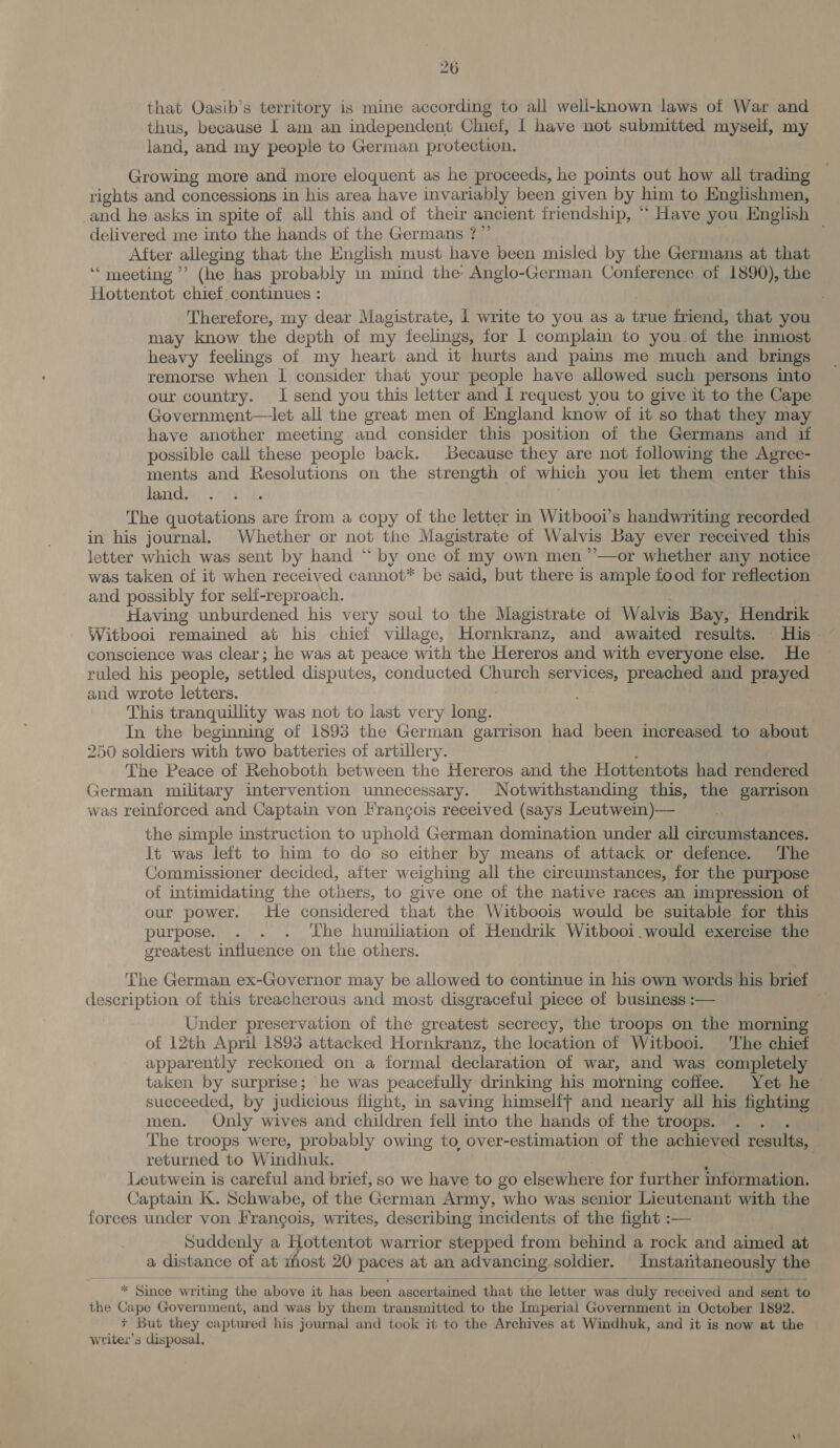 that Oasib’s territory is mine according to all well-known laws of War and thus, because | am an independent Chief, | have not submitted myself, my land, and my people to German protection. Growing more and more eloquent as he proceeds, he points out how all trading rights and concessions in his area have invariably been given by him to Englishmen, and he asks in spite of all this and of their ancient friendship, “ Have you English delivered me into the hands of the Germans ?”’ After alleging that the English must have been misled by the Germans at that “meeting” (he has probably in mind the Anglo-German Conference of 1890), the Hottentot chief, continues : Therefore, my dear Magistrate, 1 write to you as a eae friend, that you may know the depth of my feelings, for 1 complain to you of the inmost heavy feelings of my heart and it hurts and pains me much and brings remorse when I consider that your people have allowed such persons into our country. I send you this letter and 1 request you to give it to the Cape Government—let all the great men of England know of it so that they may have another meeting and consider this position of the Germans and if possible call these people back. Because they are not following the Agree- ments and Resolutions on the strength of which you let them enter this land. The quotations are from a copy of the letter in Witbooi’s handwriting recorded in his journal. Whether or not the Magistrate of Walvis Bay ever received this letter which was sent by hand “‘ by one of my own men ’’—or whether any notice — was taken of it when received cannot* be said, but there is ample food for reflection and possibly for seli-reproach. Having unburdened his very soul to the Magistrate of Walvis Bay, Hendrik conscience was clear; he was at peace with the Hereros and with everyone else. He ruled his people, settled disputes, conducted aD services, preached and prayed and wrote letters. 3 This tranquillity was not to last very long. : In the beginning of 1893 the German garrison had been increased to aha 250 soldiers with two batteries of artillery. The Peace of Rehoboth between the Hereros and the Hottentots Gia rendered German military intervention unnecessary. Notwithstanding this, the garrison was reinforced and Captain von Francois received (says Leutwein)— the simple instruction to uphold German domination under all circumstances. It was left to him to do so either by means of attack or defence. The Commissioner decided, aiter weighing all the circumstances, for the purpose of intimidating the others, to give one of the native races an impression of our power. He considered that the Witboois would be suitable for this purpose. . . . The humiliation of Hendrik Witbooi.would exercise the greatest influence on the others. The German ex-Governor may be allowed to continue in his own words his brief description of this treacherous and most disgraceful piece of business :— Under preservation of the greatest secrecy, the troops on the morning of 12th April 1893 attacked Hornkranz, the location of Witbooi. The chief apparently reckoned on a formal declaration of war, and was completely taken by surprise; he was peacefully drinking his morning coffee. Yet he — succeeded, by judicious flight, in saving himselif and nearly all his fighting men. Only wives and children fell into the hands of the troops. The troops were, probably owing to over-estimation of the achieved results, returned to Windhuk. Leutwein is careful and brief, so we have to go elsewhere for further information. Captain K. Schwabe, of the German Army, who was senior Lieutenant with the forces under von Frangois, writes, describing incidents of the fight :— Suddenly a Hottentot warrior stepped from behind a rock and aimed at a distance of at rhost 20 paces at an advancing, soldier. Instantaneously the  * Since writing the above it has been ascertained that the letter was duly received and sent to the Cape Government, and was by them transmitted to the Imperial Government in October 1892. + But they captured his journal and took it to the Archives at Windhuk, and it is now at the writex’s disposal.