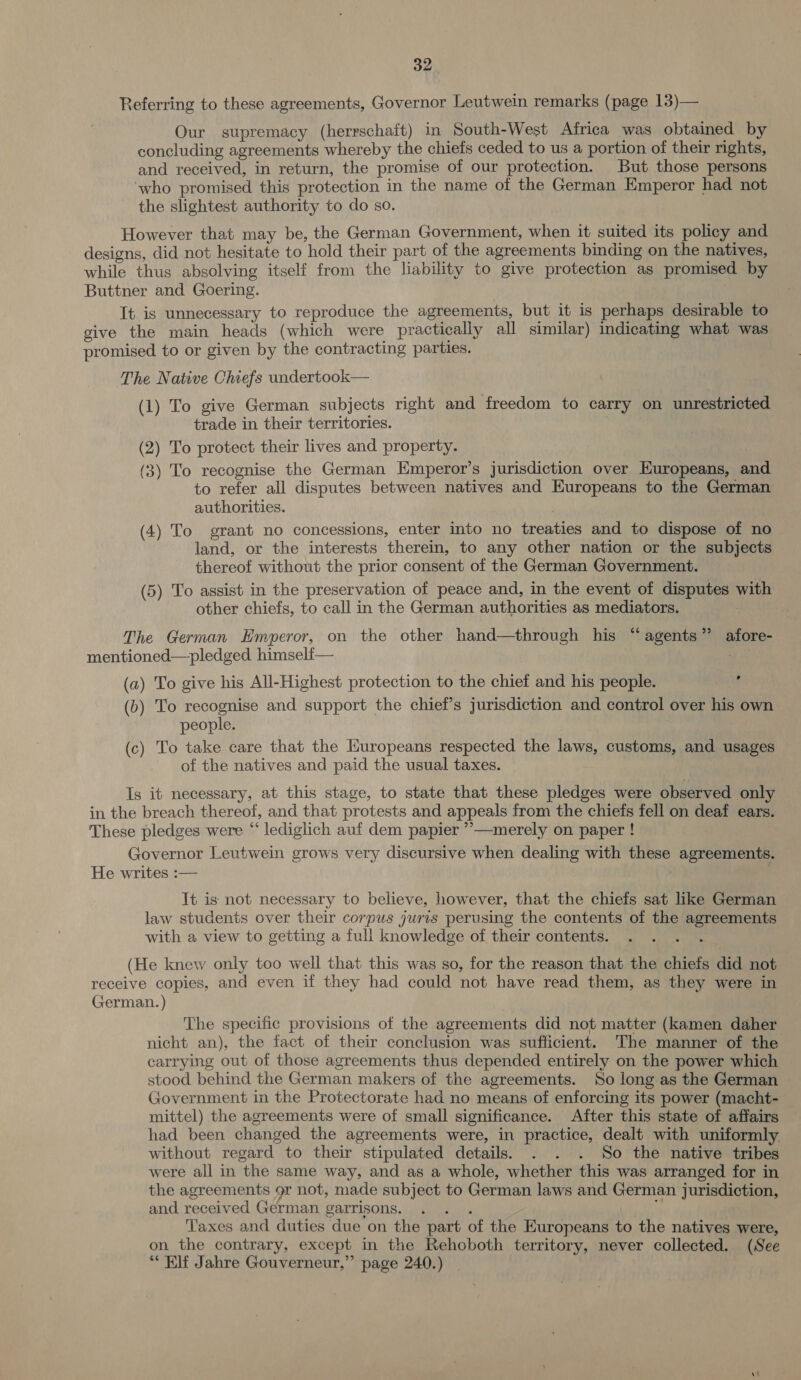 Referring to these agreements, Governor Leutwein remarks (page 13)— Our supremacy (herrschaft) in South-West Africa was obtained by concluding agreements whereby the chiefs ceded to us a portion of their rights, and received, in return, the promise of our protection. But those persons ‘who promised this protection in the name of the German Emperor had not the slightest authority to do so. However that may be, the German Government, when it suited its policy and designs, did not hesitate to hold their part of the agreements binding on the natives, while thus absolving itself from the liability to give protection as promised by Buttner and Goering. It is unnecessary to reproduce the agreements, but it is perhaps desirable to give the main heads (which were practically all similar) indicating what was promised to or given by the contracting parties. The Native Chiefs undertook— (1) To give German subjects right and freedom to carry on unrestricted trade in their territories. (2) To protect their lives and property. (3) To recognise the German Emperor’s jurisdiction over Europeans, and to refer all disputes between natives and Europeans to the German authorities. (4) To grant no concessions, enter into no treaties and to dispose of no land, or the interests therein, to any other nation or the subjects thereof without the prior consent of the German Government. (5) To assist in the preservation of peace and, in the event of disputes with other chiefs, to call in the German authorities as mediators. The German Hmperor, on the other hand—through his “agents” afore- mentioned—pledged himselt— | as (a) To give his All-Highest protection to the chief and his people. at (b) To recognise and support the chief’s jurisdiction and control over his own people. (c) To take care that the Europeans respected the laws, customs, and usages of the natives and paid the usual taxes. Is it necessary, at this stage, to state that these pledges were observed only in the breach thereof, and that protests and appeals from the chiefs fell on deaf ears. These pledges were “ lediglich auf dem papier ”’—merely on paper ! Governor Leutwein grows very discursive when dealing with these agreements. He writes :— : It is not necessary to believe, however, that the chiefs sat like German law students over their corpus juris perusing the contents of the agreements with a view to getting a full knowledge of their contents. (He knew only too well that this was so, for the reason that the chiefs did not receive copies, and even if they had could not have read them, as they were in German. ) ; The specific provisions of the agreements did not matter (kamen daher nicht an), the fact of their conclusion was sufficient. The manner of the carrying out of those agreements thus depended entirely on the power which stood behind the German makers of the agreements. So long as the German Government in the Protectorate had no means of enforcing its power (macht- mittel) the agreements were of small significance. After this state of affairs had been changed the agreements were, in practice, dealt with uniformly without regard to their stipulated details. . . . So the native tribes were all in the same way, and as a whole, whether this was arranged for in the agreements 9r not, made subject to German laws and German jurisdiction, and received German garrisons. Taxes and duties due on the part of the Europeans to the natives were, on the contrary, except in the Rehoboth territory, never collected. (See “Elf Jahre Gouverneur,” page 240.)