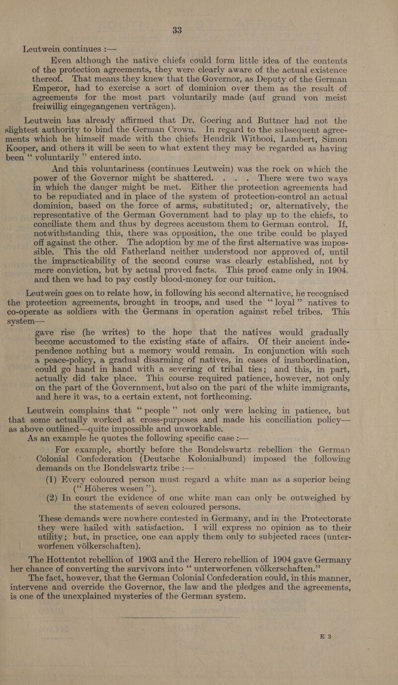 Leutwein continues :— Even although the native chiefs could form little idea of the contents of the protection agreements, they were clearly aware of the actual existence thereof. That means they knew that the Governor, as Deputy of the German Emperor, had to exercise a sort of dominion over them as the result of agreements for the most part voluntarily made (auf grund von meist freiwillig eingegangenen vertragen). Leutwein has already affirmed that Dr. Goering and Buttner had not the slightest authority to bind the German Crown. In regard to the subsequent agrec- ments which he himself made with the chiefs Hendrik Witbooi, Lambert, Simon Kooper, and others it will be seen to what extent they may be regarded as having been “‘ voluntarily ”’ entered into. And this voluntariness (continues Leutwein) was the rock on which the power of the Governor might be shattered. . . . There were two ways in which the danger might be met. LHither the protection agreements had to be repudiated and in place of the system of protection-control an actual dominion, based on the force of arms, substituted; or, alternatively, the representative of the German Government had to play up to the chiefs, to conciliate them and thus by degrees accustom them to German control. If, notwithstanding this, there was opposition, the one tribe could be played off against the other. The adoption by me of the first alternative was impos- sible. This the old Fatherland neither understood nor approved of, until the impracticability of the second course was clearly established, not by mere conviction, but by actual proved facts. This proof came only in 1904. and then we had to pay costly blood-money for our tuition. Leutwein goes on to relate how, in following his second alternative, he recognised the protection agreements, brought in troops, and used the “loyal” natives to co-operate as soldiers with the Germans in operation against rebel tribes. This system— gave rise (he writes) to the hope that the natives would gradually become accustomed to the existing state of affairs. Of their ancient inde- pendence nothing but a memory would remain. In conjunction with such a peace-policy, a gradual disarming of natives, in cases of insubordination, could go hand in hand with a severing of tribal ties; and this, in part, actually did take place. This course required patience, however, not only on the part of the Government, but also on the part of the white immigrants, and here it was, to a certain extent, not forthcoming. Leutwein complains that “‘people”’ not only were lacking in patience, but that some actually worked at cross-purposes and made his conciliation policy— as above outlined—quite impossible and unworkable. As an example he quotes the following specific case :— For example, shortly before the Bondelswartz rebellion the German Colonial Confederation (Deutsche Kolonialbund) imposed the following demands on the Bondelswartz tribe :— (1) Every coloured person must regard a white man as a superior being (“‘ Héheres wesen ’’). (2) In court the evidence of one white man can only be outweighed by the statements of seven coloured persons. These demands were nowhere contested in Germany, and in the Protectorate they were hailed with satisfaction. I will express no opinion as to their utility; but, in practice, one can apply them only to subjected races (unter- worfenen volkerschaften). The Hottentot rebellion of 1903 and the Herero rebellion of 1904 gave Germany her chance of converting the survivors into ‘‘ unterworfenen vélkerschaften.”’ The fact, however, that the German Colonial Confederation could, in this manner, intervene and override the Governor, the law and the pledges and the agreements, is one of the unexplained mysteries of the German system. 