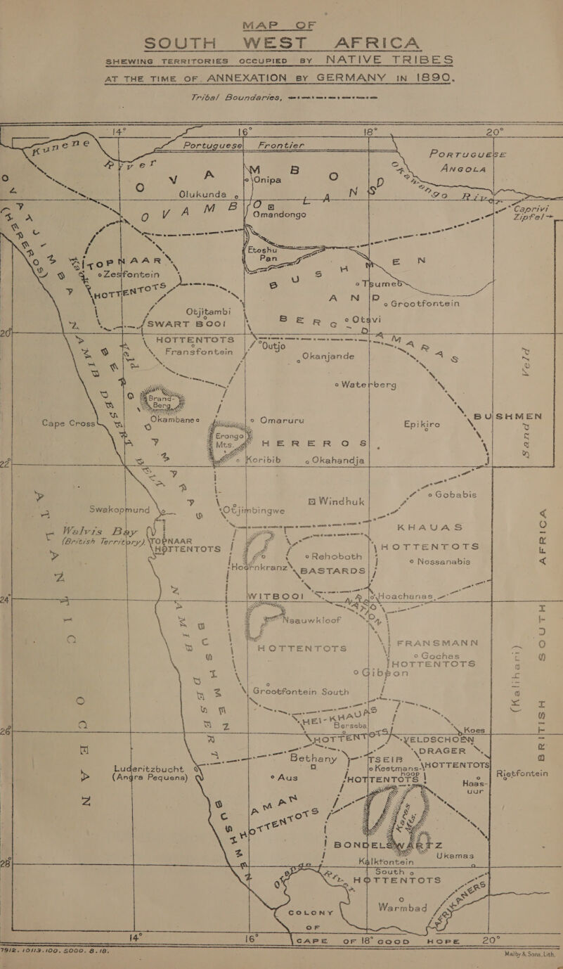 MAP OF SOUTH WEST AFRICA SHEWING TERRITORIES occupiepD sy NATIVE TRIBES AT THE TIME OF. ANNEXATION sy GERMANY in 1890,     Tribal Boundaries, ste t aos aes aims eee ame  16° Portuguese; Frontier                         : ie ‘ NS © vine A ‘ 8 O. | aS - oO WV °\Onipa O al are Olukunda , ; = ea ae iS ¥v os A M B fs ww Caprivi ar a O V/ Ojantenge =. Zipfel&gt; © es ENS aS eve IN Kt os re tty rh. . =. eee ae : a 2 f - ~~ * FINS i ’ o ZicoP WAAR &gt; = N oy Sy 4. oZesifontein my ‘ ’ : oTs Se o sumed &lt;&lt; i {wore ae pti) aN cee Ae =&lt; . =! e Grootrontein \ f Otjitambi i fs ; . 2% \ _4/SWART Boor | foe Rg Otay 20 S PeRomrenTOne | Norge -—-—-—- 1 5) My ‘ S Been ractan | Ode meets Ne oe Peper See ‘4 Okanjande Ne eS ‘ol, e See ae / | s =] ~~ D ae a \, &gt; ee Gy a a o Waterberg SS Aran ~ ‘* BUISHMEN Cape Cross ame : Omaruru Epiki re NI y = Eronge|&amp; a. q ; Mts ff HERERO S|, ‘ % of oo Wo Koribib o Okahandja i i t I i - | aot ie an # oGobabis - | &gt; oe | Om Windhuk f is Swakopmund D- 0 ‘Cv jimbingwe re &lt; ‘ b ° { em { we. lease-aresnee eae &amp; seme G omee name &amp; c O i Walvis Bly (v be [| gee * ee s ‘ : zi ri E a British Terrst NAAR oe eA os bis ne VEgTTEN Tote 2) emer \HOTTENTOTS i &gt; j S wo ‘ oRehoboath | ‘ 7 ahi 4 fae eres ] © Nossanabis A ai hes a and a = a msrgos! eS aNeS Se ; O ‘ ey a | SMANN a a } F FRA S =i tA ) v Pa Hortentrore 1 yor RAS ee w acon ete: ae ochas (2 tf) \ | IHOTTENTOTS G 2 Aah °oGibgon ie 4 _ 2 \, Greotfontein South | a rm : a: Ss Kh i) ee ee ee ene / Se wee 2 8 a Mog SHEN A ae: &gt; = u eise a kK 26 iS ex: ., Koes / Pp 7) NHOTTE Y a “YELDSCHOEN re 1e3} ome : ‘DRAGER ™, se. ete Beth Nee x a oes. any JO TSseIB ! Lu deritzbucht NY U o Keetmans-? \Hor TENTOTS| ‘ ane &gt; (Angra Pequena) ° Aus /HOTITEN TOTS \ + Rietfontein OY —&lt;—&gt; e th nae | / My KS SS S ; uur ra ‘Ss, = : $ é&amp; | fe f ” 28 | J i4° 16° CAPE or 18° cacDn HOPE 20° 79/2. ill B. ‘ | 9/2. /0112.100, S000. 8.18, Malby &amp; Sons. Lith,