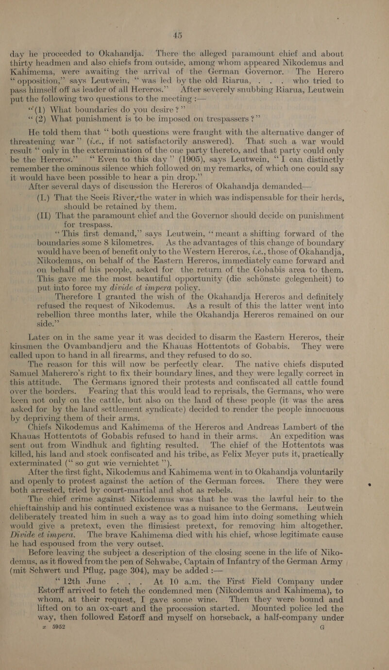 day he proceeded to Okahandja. There the alleged paramount chief and about thirty headmen and also chiefs from outside, among whom appeared Nikodemus and Kahimema, were awaiting the arrival of the German Governor. The Herero “ opposition,’ says Leutwein, “was led by the old Riarua, . . . who tried to pass himself off as leader of all Hereros.” After severely snubbing Riarua, Leutwein put the following two questions to the meeting :— . **(1) What boundaries do you desire ?”’ *« (2) What punishment is to be imposed on trespassers ?”’ He told them that ‘‘ both questions were fraught with the alternative danger of threatening war” (7.e., if not satisfactorily answered). That such a war would _result “ only in the extermination of the one party thereto, and that party could only be the Hereros.” “ Even to this day” (1905), says Leutwein, “I can distinctly » remember the ominous silence which followed 6n my remarks, of which one could say it would have been possible to hear a pin drop.”’ After several days of discussion the Hereros of Okahandja demanded— (1.) That the Seeis River,*the water in which was indispensable for their herds, should be retained by them. (Il) That the paramount chief and the Governor should decide on punishment for trespass. “This first demand,” says Leutwein, ‘‘meant a shifting forward of the boundaries some 8 kilometres. As the advantages of this change of boundary would have been of benefit only to the Western Hereros, 7.c., those of Okahandja, Nikodemus, on behalf of the Eastern Hereros, immediately came forward and on behalf of his people, asked for the return of the Gobabis area to them. This gave me the most beautiful opportunity (die schonste gelegenheit) to put into force my divide et ompera policy. Therefore I granted the wish of the Okahandja Hereros and definitely refused the request of Nikodemus. As a result of this the latter went into rebellion three months later, while the Okahandja Hereros remained on our side.” Later on in the same year it was decided to disarm the Eastern Hereros, their kinsmen the Ovambandjeru and the Khauas Hottentots of Gobabis. They were called upon to hand in all firearms, and they refused to do so. The reason for this will now be perfectly clear. The native chiefs disputed Samuel Maherero’s right to fix their boundary lines, and they were legally correct in this attitude. The Germans ignored their protests and confiscated all cattle found over the borders. Fearing that this would lead to reprisals, the Germans, who were keen not only on the cattle, but also on the land of these people (it was the area asked for by the land settlement syndicate) decided to render the people innocuous by depriving them of their arms. : Chiefs Nikodemus and Kahimema of the Hereros and Andreas Lambert of the Khauas Hottentots of Gobabis refused to hand in their arms. An expedition was sent out from Windhuk and fighting resulted. The chief of the Hottentots was killed, his land and stock confiscated and his tribe, as Felix Meyer puts it, practically exterminated (“so gut wie vernichtet ’’). After the first fight, Nikodemus and Kahimema went in to Okahandja voluntarily and openly to protest against the action of the German forces. There they were both arrested, tried by court-martial and shot as rebels. The chief crime against Nikodemus was that he was the lawful heir to the chieftainship and his continued existence was a nuisance to the Germans. Leutwein deliberately treated him in such a way as to goad him into doing something which would give a pretext, even the flimsiest pretext, for removing him altogether. _ Divide etimpera. The brave Kahimema died with his chief, whose legitimate cause he had espoused from the very outset. Before leaving the subject a description of the closing scene in the lite of Niko- demus, as it flowed from the pen of Schwabe, Captain of Infantry of the German Army (mit Schwert und Pflug, page 304), may be added :— “(12th June . . . At 10 am. the First Field Company under Kstorff arrived to fetch the condemned men (Nikodemus and Kahimema), to whom, at their request, I gave some wine. Then they were bound and lifted on to an ox-cart and the procession started. Mounted police led the way, then followed Estorff and myself on horseback, a half-company under 2 5952 7 G