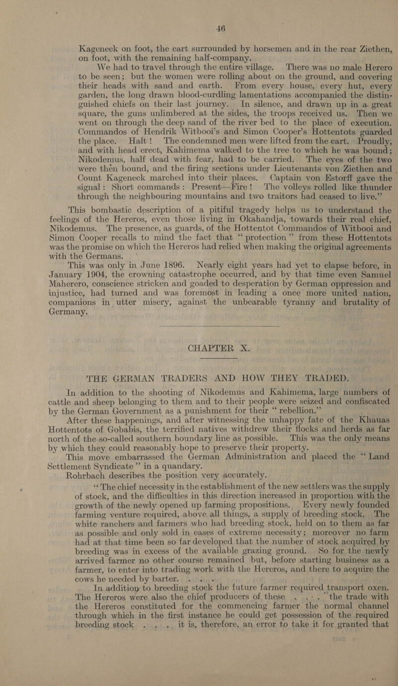 Kageneck on foot, the cart surrounded by horsemen and in the rear Ziethen, on foot, with the remaining half-company. We had to travel through the entire village. There was no male Herero to be seen; but the women were rolling about on the ground, and covering their heads with sand and earth. From every house, every hut, every garden, the long drawn blood-curdling lamentations accompanied the distin- guished chiefs on their last journey. In silence, and drawn up in a great square, the guns unlimbered at the sides, the troops received us. Then we -went on through the deep sand of the river bed to the place of execution. Commandos of Hendrik Witbooi’s and Simon Cooper’s Hottentots guarded the place. Halt! The condemned men were lifted from the cart. Proudly, and with head erect, Kahimema walked to the tree to which he was bound; - Nikodemus, half dead with fear, had to be carried.. The eyes of the two were then bound, and the firing sections under Lieutenants von Ziethen and | Count Kageneck marched into their places. Captain von Estorff gave the signal: Short commands: Present—Fire! ‘The volleys rolled like thunder through the neighbouring mountains and two traitors had ceased to live.” This bombastic description of a pitiful tragedy helps us to understand the feelings of the Hereros, even those living in Okahandja, towards their real chief, Nikodemus. The presence, as guards, of the Hottentot Commandos of Witbooi and Simon Cooper recalls to mind the fact that “ protection”? from these Hottentots was the promise on which the Hereros had relied when making the original agreements with the Germans. This was only in June 1896. Nearly eight years had yet to elapse before, in January 1904, the crowning catastrophe occurred, and by that time even Samuel Maherero, conscience stricken and goaded to desperation by German oppression and injustice, had turned and was foremost in leading a once more united nation, companions in utter misery, against the unbearable tyranny and brutality of Germany. |  CHAPTER X. THE GERMAN TRADERS AND HOW THEY TRADED. In addition to the shooting of Nikodemus and Kahimema, large numbers of cattle and sheep belonging to them and to their people were seized and confiscated by the German Government as a punishment for their “ rebellion.” After these happenings, and after witnessing the unhappy fate of the Khauas Hottentots of Gobabis, the terrified natives withdrew their flocks and herds as far north of the.so-called southern boundary line as possible. This was the only means by which they could reasonably hope to preserve their property. , This move embarrassed the German Administration and placed the “ Land Settlement Syndicate ” in a quandary. | Rohrbach describes the position very accurately. ‘&lt;The chief necessity in the establishment of the new settlers was the supply of stock, and the difficulties in this direction increased in proportion with the growth of the newly opened up farming propositions., Hvery newly founded farming venture required, above all things, a supply of breeding stock. The white ranchers and farmers who had breeding stock, held on to them as far as possible and only sold in cases of extreme necessity; moreover no farm had at that time been so far developed that the number of stock acquired by breeding was in excess of the available grazing ground. , So for the newly arrived farmer no other course remained but, before starting business as a farmer, to enter into trading work with the Hereros, and there to acquire the | cows he needed by barter. Dur | | In additioy to breeding stock the future farmer required. transport oxen. The Hereros were also the chief producers of, these . .-. the trade with - the Hereros constituted for the commencing farmer the normal channel through which in the first instance he could get possession of the required breeding stock . , .. it is, therefore, an error to take it for granted that
