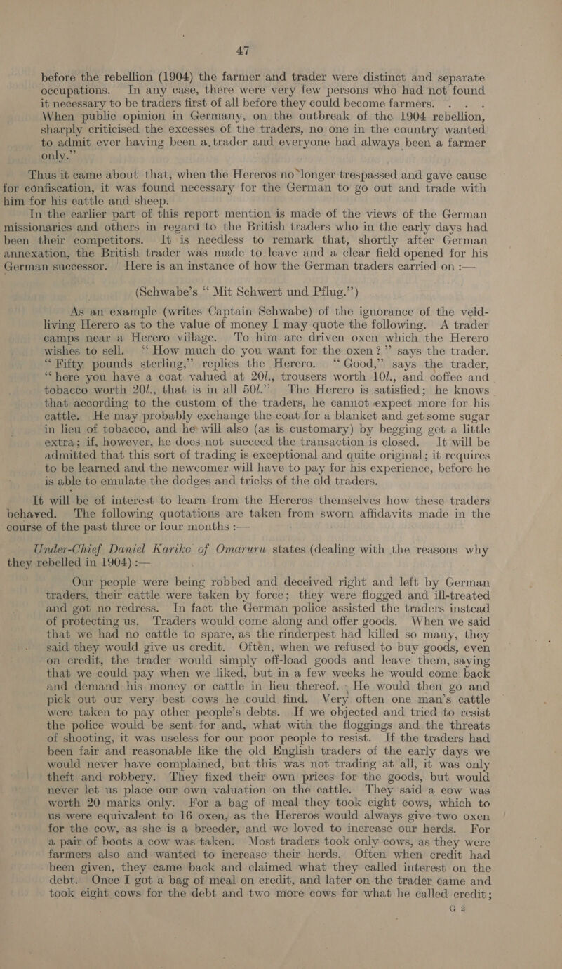 before the rebellion (1904) the farmer and trader were distinct and separate occupations. In any case, there were very few persons who had not found it necessary to be traders first of all before they could become farmers. . When public opinion in Germany, on the outbreak of the 1904 rebellion, sharply criticised the excesses of the traders, no one in the country wanted to admit ever having been a, trader and everyone had always been a farmer only.” Thus it came about that, when the Hereros no ‘longer trespassed and gave cause for confiscation, it was found necessary for the German to go out and trade with him for his cattle and sheep. In the earlier part of this report mention is made of the views of the German missionaries and others in regard to the British traders who in the early days had been their competitors. It is needless to remark that, shortly after German annexation, the British trader was made to leave and a clear field opened for his German successor. | Here is an instance of how the German traders carried on :— (Schwabe’s “ Mit Schwert und Pflug.’’) As an example (writes Captain Schwabe) of the ignorance of the veld- living Herero as to the value of money I may quote the following. A trader camps near a Herero village. To him are driven oxen which the Herero wishes to sell. “‘ How much do you want for the oxen?” says the trader. “ Fifty pounds sterling,” replies the Herero. “Good,” says the trader, “here you have a coat valued at 20/., trousers worth 10/., and coffee and tobacco worth 20/., that is in all 501.’ The Herero is satisfied; he knows that according to the custom of the traders, he cannot expect more for his cattle. He may probably exchange the coat for a blanket and get some sugar in lieu of tobacco, and he» will also (as is customary) by begging get a little extra; if, however, he does not succeed the transaction is closed. It will be admitted that this sort of trading is exceptional and quite original; it requires _ to be learned and the newcomer will have to pay for his experience, before he is able to emulate the dodges and tricks of the old traders. It will be of interest to learn from the Hereros themselves how these traders behaved. The following quotations are taken from sworn affidavits made in the course of the past three or four months :— _ Under-Chief Daniel Karike of Omarurw states (dealing with the reasons why they rebelled in 1904) :— Our people were being robbed and deceived right and left by German traders, their cattle were taken by force; they were flogged and ill-treated and got no redress. In fact the German police assisted the traders instead of protecting us. ‘Traders would come along and offer goods. When we said that we had no cattle to spare, as the rinderpest had killed so many, they said they would give us credit. Often, when we refused to buy goods, even on credit, the trader would simply off-load goods and leave them, saying that we could pay when we liked, but in a few weeks he would come back and demand his money or cattle in lieu thereof, He would then go and pick out our very best cows he could find. Very often one man’s cattle were taken to pay other people’s debts. If we objected and tried to resist the police would be sent for and, what with the floggings and. the threats of shooting, it was useless for our poor people to resist. If the traders had been fair and reasonable like the old English traders of the early days we would never have complained, but this was not trading at all, it was only theft and robbery. They fixed their own prices for the goods, but would never let us place our own valuation on the cattle. They said a cow was worth 20 marks only. For a bag of meal they took eight cows, which to us were equivalent to 16 oxen, as the Hereros would always give two oxen for the cow, as she is a breeder, and we loved to increase our herds. For a pair of boots a cow was taken. Most traders took only cows, as they were farmers also and wanted to increase their herds. Often when credit had. - been given, they came back and claimed what they called interest on the debt. Once I got a bag of meal on credit, and later on the trader came and took eight cows for the debt and two more cows for what he called credit; G 2