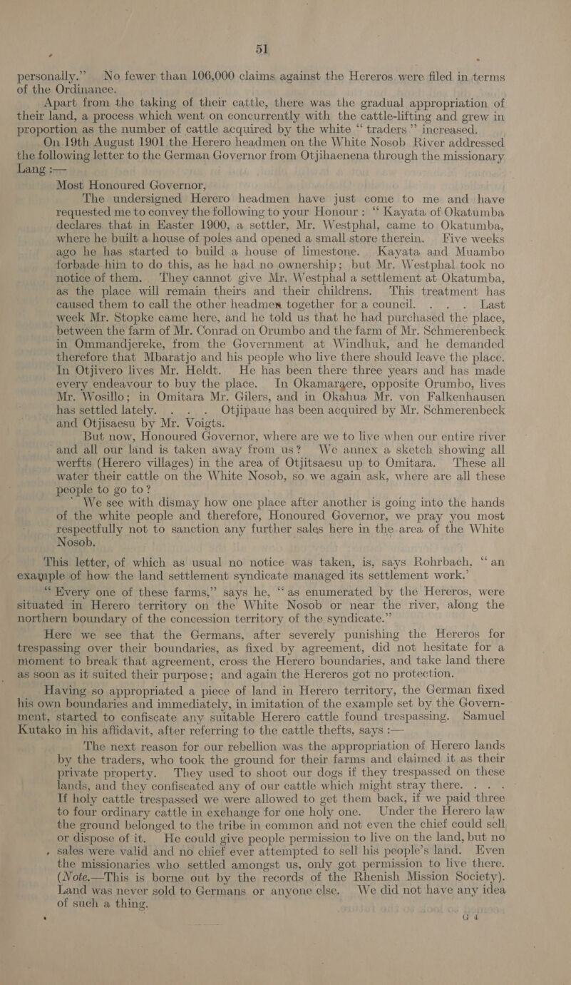 + * personally.” No fewer than 106,000 claims against the Hereros were filed in terms of the Ordinance. Apart from the taking of their cattle, there was the gradual appropriation of their land, a process which went on concurrently with the cattle-lifting and grew in proportion as the number of cattle acquired by the white “ traders ”’ increased. On 19th August 1901 the Herero headmen on the White Nosob River addressed the following letter to the German Governor from Otjihaenena through the missionary Lang :— Most Honoured Governor, The undersigned Herero headmen have just come to me and_ have requested me to convey the following to your Honour: “‘ Kayata of Okatumba declares that in Easter 1900, a settler, Mr. Westphal, came to Okatumba, where he built a house of poles and opened a small store therein. Five weeks ago he has started to build a house of limestone. Kayata and Muambo forbade him to do this, as he had no ownership; but Mr. Westphal took no notice of them. They cannot give Mr. Westphal a settlement at Okatumba, as the place will remain theirs and their childrens. This treatment has caused them to call the other headmen together for a council. . . . Last week Mr. Stopke came here, and he told us that he had purchased the place, between the farm of Mr. Conrad on Orumbo and the farm of Mr. Schmerenbeck in Ommandjereke, from the Government at Windhuk, and he demanded therefore that Mbaratjo and his people who live there should leave the place. In Otjivero lives Mr. Heldt. He has been there three years and has made every endeavour to buy the place. In Okamaraere, opposite Orumbo, lives Mr. Wosillo; in Omitara Mr. Gilers, and in Okahua Mr. von Falkenhausen has settled lately. . . . Otjipaue has been acquired by Mr. Schmerenbeck and Otjisaesu by Mr. Voigts. But now, Honoured Governor, where are we to live when our entire river -and all our land is taken away from us? We annex a sketch showing all werfts (Herero villages) in the area of Otjitsaesu up to Omitara. These all water their cattle on the White Nosob, so we again ask, where are all these people to go to? ’ We see with dismay how one place after another is going into the hands of the white people and therefore, Honoured Governor, we pray you most respectfully not to sanction any further sales here in the area of the White Nosob. : This letter, of which as usual no notice was taken, is, says Rohrbach. “ an example of how the land settlement syndicate managed its settlement work.’ “ Every one of these farms,” says he, “‘as enumerated by the Hereros, were situated in Herero territory on the White Nosob or near the river, along the northern boundary of the concession territory of the syndicate.” Here we see that the Germans, after severely punishing the Hereros for trespassing over their boundaries, as fixed by agreement, did not hesitate for a moment to break that agreement, cross the Herero boundaries, and take land there as soon as it suited their purpose; and again the Hereros got no protection. Having so appropriated a piece of land in Herero territory, the German fixed his own boundaries and immediately, in imitation of the example set by the Govern- | ment, started to confiscate any suitable Herero cattle found trespassing. Samuel Kutako in his affidavit, after referring to the cattle thefts, says :— The next reason for our rebellion was the appropriation of Herero lands by the traders, who took the ground for their farms and claimed it as their private property. They used to shoot our dogs if they trespassed on these lands, and they confiscated any of our cattle which might stray there. If holy cattle trespassed we were allowed to get them back, if we paid three to four ordinary cattle in exchange for one holy one. Under the Herero law the ground belonged to the tribe in common and not even the chief could sell or dispose of it. He could give people permission to live on the land, but no , Sales were valid and no chief ever attempted to sell his people’s land. Even the missionaries who settled amongst us, only got permission to live there. (Note-—This is borne out by the records of the Rhenish Mission Society). Land was never sold to Germans or anyone else, We did not have any idea of such a thing. : G4