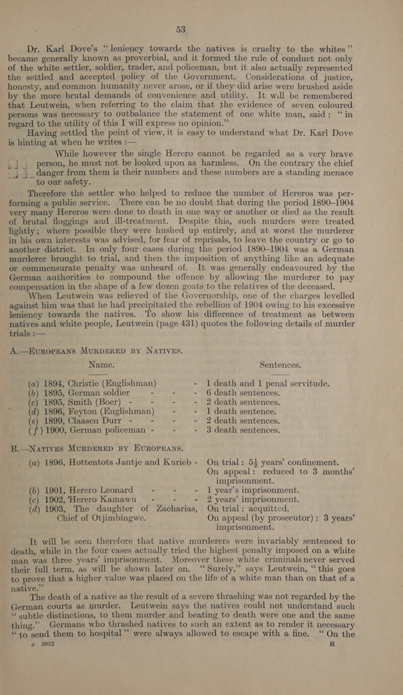 Dr. Karl Dove’s “leniency towards the natives is cruelty to the whites” became generally known as proverbial, and it formed the rule of conduct not only of the white settler, soldier, trader, and policeman, but it also actually represented the settled and accepted policy of the Government. Considerations of justice, honesty, and common humanity never arose, or if they did arise were brushed aside by the more brutal demands of convenience and utility. It will be remembered that Leutwein, when referring to the claim that the evidence of seven coloured persons was necessary to outbalance the statement of one white man, said: “in regard to the utility of this I will express no opinion.” | Having settled the point of view, it is easy to understand what Dr. Karl Dove is hinting at when he writes :— While however the single Herero cannot be regarded as a very brave | 4. person, he must not be looked upon as harmless. On the contrary the chief _j danger from them is their numbers and these numbers are a standing menace to our safety. Therefore the settler who helped to reduce the number of Hereros was per- forming a public service. There can be no doubt that during the period 1890-1904 very many Hereros were done to death in one way or another or died as the result of brutal floggings and ill-treatment. Despite this, such murders were treated lightly; where possible they were hushed up entirely, and at worst the murderer in his own interests was advised, for fear of reprisals, to leave the country or go to another district. In only four cases during the period 1890-1904 was a German murderer brought to trial, and then the imposition of anything like an adequate or commensurate penalty was unheard of. It was generally endeavoured by the German authorities to compound the offence by allowing the murderer to pay compensation in the shape of a few dozen goats to the relatives of the deceased. When Leutwein was relieved of the Governorship, one of the charges levelled against him was that he had precipitated the rebellion of 1904 owing to his excessive leniency towards the natives. To show his difference of treatment as between natives and white people, Leutwein (page 431) quotes the following details of murder trials :— A.—EvuROPEANS MURDERED By NATIVES.   Name. Sentences. (a) 1894, Christie (Englishman) - 1 death and 1 penal servitude. (6) 1895, German soldier - - - 6 death sentences. (c) 1895, Smith (Boer) - - - - 2 death sentences. (d) 1896, Feyton (Englishman) - - 1 death sentence. (e) 1899, Claasen Durr - - - - 2 death sentences. (f ) 1900, German policeman - - - 3 death sentences. B.—Natives MurpDERED BY EUROPEANS. (a) 1896, Hottentots Jantje and Kurieb - On trial: 55 years’ confinement. On appeal: reduced to 3 months’ imprisonment. (b) 1901, Herero Leonard - - - 1 year’s imprisonment. (c) 1902, ‘Herero Kamawu_ - - - 2 years’ imprisonment. (d) 1903, The daughter of Zacharias, On trial: acquitted. Chief of Otjimbingwe. On appeal (by prosecutor): 3 years’ imprisonment. Tt will be seen therefore that native murderers were invariably sentenced to death, while in the four cases actually tried the highest penalty imposed on a white man was three years’ imprisonment. Moreover these white criminals never served ‘their full term, as will be shown later on. “Surely,” says Leutwein, “this goes to prove that a higher value was placed on the life of a white man than on that of a native.” | | The death of a native as the result of a severe thrashing was not regarded by the German courts as murder. Leutwein says the natives could not understand such . “ subtle distinctions, to them murder and beating to death were one and the same thing.” Germans who thrashed natives to such an extent as to render it necessary “to gend them to hospital” were always allowed to escape with a fine. ‘‘ On the x 5952 3 fs