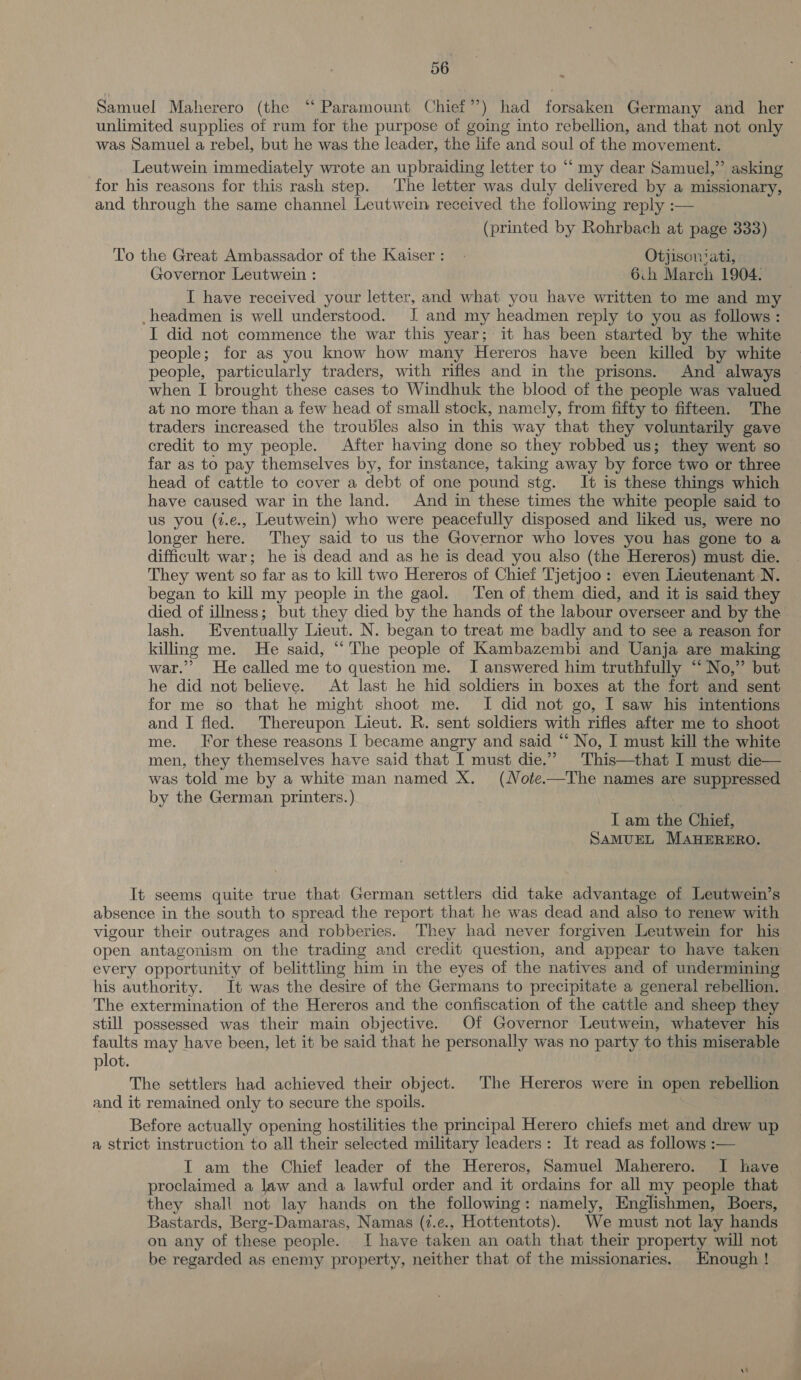 Samuel Maherero (the “Paramount Chief’ ’) had forsaken Germany and _ her unlimited supplies of rum for the purpose of going into rebellion, and that not only was Samuel a rebel, but he was the leader, the life and BR of the movement. | Leutwein immediately wrote an upbraiding letter to “ my dear Samuel,” asking for his reasons for this rash step. The letter was duly delivered by a missionary, and through the same channel Leutwein received the following reply :— (printed by Rohrbach at page 333) To the Great Ambassador of the Kaiser: . Otjiscniati, Governor Leutwein : 6.h March 1904. I have received your letter, and what you have written to me and my -headmen is well understood. I and my headmen reply to you as follows: I did not commence the war this year; it has been started by the white people; for as you know how many Hereros have been killed by white people, particularly traders, with rifles and in the prisons. And always when I brought these cases to Windhuk the blood of the people was valued at no more than a few head of small stock, namely, from fifty to fifteen. The traders increased the troubles also in this way that they voluntarily gave credit to my people. After having done so they robbed us; they went so far as to pay themselves by, for instance, taking away by force two or three head of cattle to cover a debt of one pound stg. It is these things which have caused war in the land. And in these times the white people said to us you (t.e., Leutwein) who were peacefully disposed and liked us, were no longer here. They said to us the Governor who loves you has gone to a difficult war; he is dead and as he is dead you also (the Hereros) must die. They went so far as to kill two Hereros of Chief Tjetjoo: even Lieutenant N. began to kill my people in the gaol. Ten of them died, and it is said they died of illness; but they died by the hands of the labour overseer and by the lash. Eventually Lieut. N. began to treat me badly and to see a reason for killing me. He said, “‘ The people of Kambazembi and Uanja are making war.” He called me to question me. I answered him truthfully “‘ No,” but he did not believe. At last he hid soldiers in boxes at the fort and sent for me so that he might shoot me. I did not go, I saw his intentions and I fled. Thereupon Lieut. R. sent soldiers with rifles after me to shoot me. For these reasons I became angry and said “‘ No, I must kill the white men, they themselves have said that I must die.” This—that I must die— was told me by a white man named X. (Note-—The names are suppressed by the German printers.) | : I am the Chief, SAMUEL MAHERERO. It seems quite true that German settlers did take advantage of Leutwein’s absence in the south to spread the report that he was dead and also to renew with vigour their outrages and robberies. They had never forgiven Leutwein for his open antagonism on the trading and credit question, and appear to have taken every opportunity of belittling him in the eyes of the natives and of undermining his authority. It was the desire of the Germans to precipitate a general rebellion. The extermination of the Hereros and the confiscation of the cattle and sheep they still possessed was their main objective. Of Governor Leutwein, whatever his faults may have been, let it be said that he personally was no party to this miserable plot. The settlers had achieved their object. The Hereros were in open rebellion and it remained only to secure the spoils. Before actually opening hostilities the principal Horan chiefs met and drew up a strict instruction to all their selected military leaders: It read as follows :— I am the Chief leader of the Hereros, Samuel Maherero. I have proclaimed a law and a lawful order and it ordains for all my people that they shall not lay hands on the following: namely, Englishmen, Boers, Bastards, Berg-Damaras, Namas (7.e., Hottentots). We must not lay hands on any of these people. I have taken an oath that their property will not be regarded as enemy property, neither that of the missionaries. Enough!