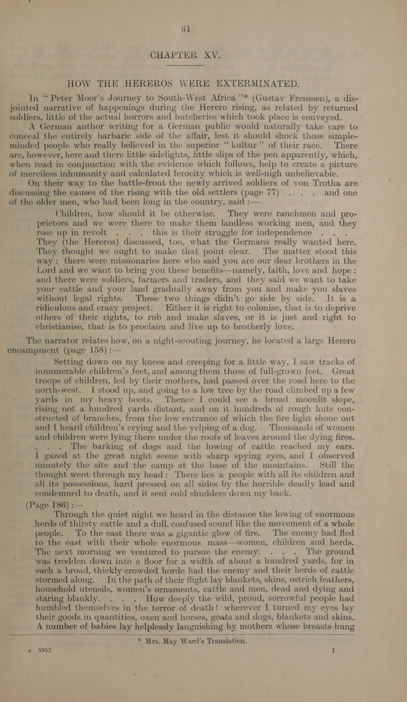 CHAPTER XV. HOW THE HEREROS WERE EXTERMINATED. In “ Peter Moor’s Journey to South-West Africa ”’* (Gustav Frenssen), a dis- jointed narrative of happenings during the Herero rising, as related by returned soldiers, little of the actual horrors and butcheries which took place is conveyed. A German author writing for a German public would naturally take care to conceal the entirely barbaric side of the affair, lest it should shock those simple- minded people who really believed in the superior “ kultur” of their race. There are, however, here and there little sidelights, little slips of the pen apparently, which, when read in conjunction with the evidence which follows, help to create a picture of merciless inhumanity and calculated ferocity which is well- -nigh unbelievable. On their way, to the battle-front the newly arrived soldiers of von Trotha are’ discussing the causes of the rising with the old settlers (page 77) . . . and one of the older men, who had been long in the country, said :— Children, how should it be otherwise. They were ranchmen and pro- prietors and we were there to make them landless working men, and they rose up in revolt . . . this is their struggle for independence : They (the Hereros) discussed, too, what the Germans really wanted here. They thought we ought to make that point clear. The matter stood this way: there were missionaries here who said you are our dear brothers in the Lord and we want to bring you these benefits—namely, faith, love and hope: and there were soldiers, farmers and traders, and they said we want to take your cattle and your land gradually away from you and make you slaves without legal rights. These two things didn’t go side by side. It is a ridiculous and crazy project. Hither it is right to colonise, that is to deprive others of their rights, to rob and make slaves, or it is just and right to christianise, that is to proclaim and live up to brotherly love. The narrator relates how, on a night-scouting journey, he located a large Herero encampment (page 158) :— Setting down on my knees and creeping for a little way, I saw tracks of innumerable children’s feet, and among them those of full-grown feet. Great troops of children, led by their mothers, had passed. over the road. here to the north-west. I stood up, and going to a low tree by the road climbed up a few yards in my heavy boots. Thence I could see a broad moonlit slope, rising not a hundred yards distant, and on it hundreds of rough huts con- structed of branches, from the low entrance of which the fire light shone out and | heard children’s crying and the yelping of a dog. Thousands of women and children were lying there under the roofs of leaves around the dying fires. ; The barking of dogs and the lowing of cattle reached my ears. I gazed at the great night scene with sharp spying eyes, and I observed minutely the site and the camp at the base of the mountains. Still the thought went through my head: There lies a people with all its children and all its possessions, hard pressed on all sides by the horrible deadly lead and condemned to death, and it sent cold shudders down my back. (Page 186) :— Through the quiet Behe we heard in the distance the lowing of enormous herds of thirsty cattle and a dull, confused sound like the movement of a whole people. To the east there was a gigantic glow of fire. The enemy had fled to the east with their whole enormous mass—women, children and herds. The next morning we ventured to pursue the enemy. . . . The ground was trodden down into a floor for a width of about a hundred yards, for in such a broad, thickly crowded horde had the enemy and their herds of cattle stormed along. In the path of their flight lay blankets, skins, ostrich feathers, household utensils, women’s ornaments, cattle and men, dead and dying and staring blankly. . . . How deeply the wild, proud, sorrowful people had humbled themselves in the terror of death! wherever I turned my eyes lay their goods in quantities, oxen and horses, goats and dogs, blankets and skins. A number of babies lay helplessly languishing by mothers whose breasts hung * Mrs. May Ward’s Translation. @ 5952 I 