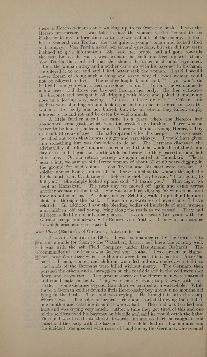 there a Herero woman came walking up to us from the bush. I was the Herero interpreter. I was told to take the woman to the General to see if she could give information as to the whereabouts of the enemy. I took her to General von Trotha; she was quite a young woman and looked tired and hungry. Von Trotha asked her several questions, but she did not seem inclined to give information. She said her people had all gone towards the east, but as she was a weak woman she could not keep up with them. Von Trotha then ordered that she should be taken aside and bayoneted. I took the woman away and a soldier came up with his bayonet in his hand. He offered it to me and said I had better stab the woman. I said I would never dream of doing such a thing and asked why the poor woman could not be allowed to live. The soldier laughed, and said, “If you won’t do it, I will show you what a German soldier can do.” He took the woman aside a few paces and drove the bayonet through her body. He then withdrew the bayonet and brought it all dripping with blood and poked it under my nose in a jeering way, saying, “ You see, J have done it.” Officers and soldiers were standing around looking on, but no one interfered to save the woman. Her body was not buried, but, like all others they killed, simply allowed to lie and rot and be eaten by wild animals. A little further ahead we came to a place where the Hereros had abandoned some goats which were too weak to go further. There was no water to be had for miles around. There we found a young Herero, a boy of about 10 years of age. He had apparently lost his people. As we passed he called out to us that he was hungry and very thirsty. I would have given him something, but was forbidden to do so. The Germans discussed the advisability of killing him, and someone said that he would die of thirst in a day or so and it was not ‘worth while bothering, so they passed on and left him there. On our return journey we again halted at Hamakari. There, ‘near a hut, we saw an old Herero woman of about 50 or 60 years digging in the ground for wild onions. Von Trotha and his staff were present. A soldier named Konig jumped off his horse and shot the woman through the forehead at point blank range. Before he shot her, he said, “ I am going to kill you.” She simply looked up and said, “I thank you.” That night we slept at Hamakari. The next day we moved off again and came across another woman of about 30. She was also busy digging for wild onions and took no notice of us. A soldier named Schilling walked up behind her and shot her through the back. I was an eye-witness of everything I have related. In addition [ saw the bleeding bodies of hundreds of men, women and children, old and young, lying along the roads as we passed. They had all been killed by our advance guards. I was for nearly two years with the German troops and always with General von Trotha. I know of no instance in which prisoners were spared. Jan Cloete (Bastard), of Omaruru, states under oath :— IT was in Omaruru in 1904. I was commandeered by the Germans to pe “act as a guide for them to the Waterberg district, as ] knew the country well. ‘I was with the 4th Field Company under Hauptmann Richardt. The # commander of the troops was General von Trotha. I was present at Hama- «kari, near Waterberg when the Hereros were defeated in a battle. After the battle! all men, women and children, wounded and unwounded, who fell into the hands of the Germans were killed without mercy. The Germans then pursued the others, and all stragglers on the roadside and in the veld were shot down and bayoneted. The great majority of the Herero men were unarmed and could make no fight. They were merely trying to get away with their cattle. Some distance beyond Hamakari we camped at a water-hole. While there, a German soldier found a little Hereroj}baby boy about nine months old lying in the bush. The child was crying. He brought it into the camp where I was. The soldiers formed a ring and started throwing the child to one another and catching it as if it were a ball. The child was terrified and hurt and was’crying very much. After a time they got tired of this and one of the soldiers fixed his bayonet on his rifle and said he would catch the baby. The child was tossed into the air towards him and as it fell he caught it and transfixed the body with the bayonet. The child died in a few minutes and the incident was greeted with roars of laughter by the Germans, who seemed