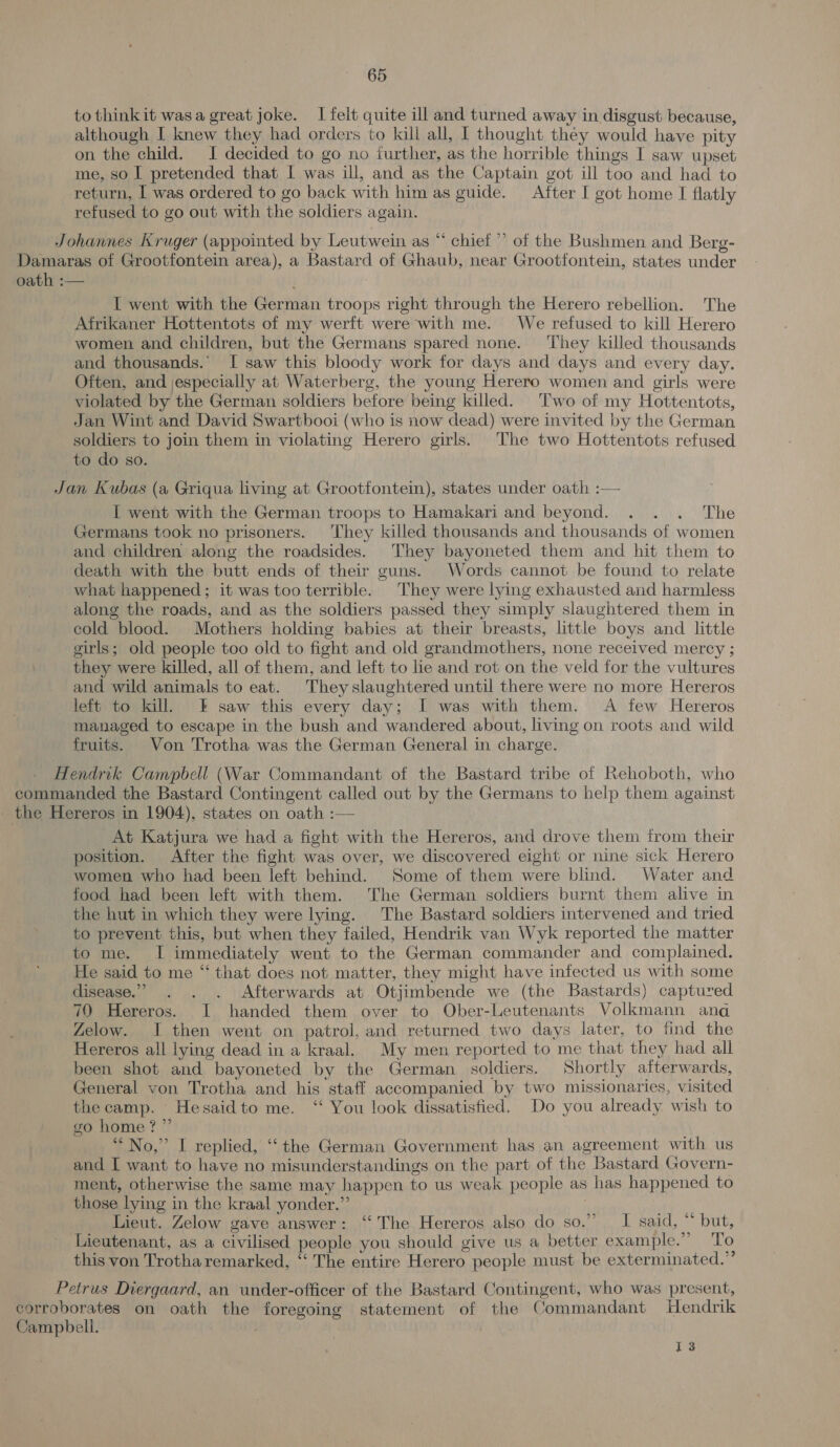 to thinkit wasa great joke. I felt quite ill and turned away in disgust because, although I knew they had orders to kill all, | thought they would have pity on the child. I decided to go no further, as the horrible things I saw upset me, so I pretended that I was ill, and as the Captain got ill too and had to return, | was ordered to go back with him as guide. After I got home I flatly refused to go out with the soldiers again. Johannes Kruger (appointed by Leutwein as “ chief” of the Bushmen and Berg- Damaras of Grootfontein area), a Bastard of Ghaub, near Grootfontein, states under oath :— I went with the German troops right through the Herero rebellion. The Afrikaner Hottentots of my werft were with me. We refused to kill Herero women and children, but the Germans spared none. They killed thousands and thousands.” I saw this bloody work for days and days and every day. Often, and jespecially at Waterberg, the young Herero women and girls were violated by the German soldiers before being killed. Two of my Hottentots, Jan Wint and David Swartbooi (who is now dead) were invited by the German soldiers to join them in violating Herero girls. The two Hottentots refused to do so. Jan Kubas (a Griqua living at Grootfontein), states under oath :— I went with the German troops to Hamakari and beyond. . . . The Germans took no prisoners. They killed thousands and thousands of women and children along the roadsides. They bayoneted them and hit them to death with the butt ends of their guns. Words cannot be found to relate what happened; it was too terrible. They were lying exhausted and harmless along the roads, and as the soldiers passed they simply slaughtered them in cold blood. Mothers holding babies at their breasts, little boys and little girls; old people too old to fight and old grandmothers, none received mercy ; they were killed, all of them, and left to lie and rot on the veld for the vultures and wild animals to eat. Theyslaughtered until there were no more Hereros left to kill, &amp; saw this every day; I was with them. A few Hereros managed to escape in the bush and wandered about, living on roots and wild fruits. Von Trotha was the German General in charge. Hendrik Campbell (War Commandant of the Bastard tribe of Rehoboth, who commanded the Bastard Contingent called out by the Germans to help them against - the Hereros in 1904), states on oath :— At Katjura we had a fight with the Hereros, and drove them from their position. After the fight was over, we discovered eight or nine sick Herero women who had been left behind. Some of them were blind. Water and food had been left with them. The German soldiers burnt them alive in the hut in which they were lying. The Bastard soldiers intervened and tried to prevent this, but when they failed, Hendrik van Wyk reported the matter to me. I immediately went to the German commander and complained. He said to me “ that does not matter, they might have infected us with some disease.” . . . Afterwards at Otjimbende we (the Bastards) captured 70 Hereros. I handed them over to Ober-Leutenants Volkmann ana Zelow. I then went on patrol, and returned two days later, to find the Hereros all lying dead in a kraal. My men reported to me that they had all been shot and bayoneted by the German soldiers. Shortly afterwards, General von Trotha and his staff accompanied by two missionaries, visited the camp. Hesaidto me. ‘ You look dissatisfied. Do you already wish to go home? ”’ “No,” I replied, ‘the German Government has an agreement with us and I want to have no misunderstandings on the part of the Bastard Govern- ment, otherwise the same may happen to us weak people as has happened to those lying in the kraal yonder.” | Lieut. Zelow gave answer: ‘‘ The Hereros also do SOeirc keen.) out, Lieutenant, as a civilised people you should give us a better example.” To this von Trotha remarked, ‘“‘ The entire Herero people must be exterminated.” Petrus Diergaard, an under-officer of the Bastard Contingent, who was present, corroborates on oath the foregoing statement of the Commandant Hendrik Campbell. I3