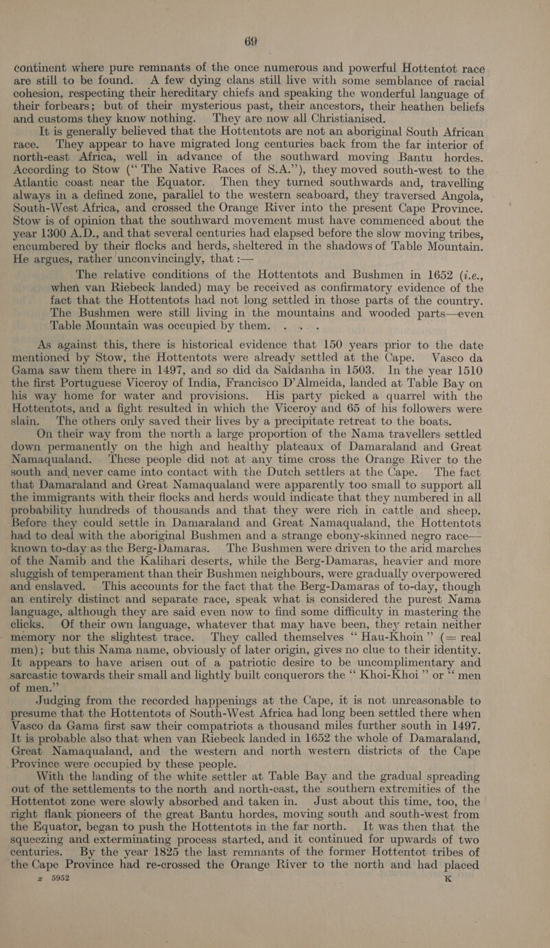 continent where pure remnants of the once numerous and powerful Hottentot race are still to be found. A few dying clans still live with some semblance of racial cohesion, respecting their hereditary chiefs and speaking the wonderful language of their forbears; but of their mysterious past, their ancestors, their heathen beliefs and customs they know nothing. They are now all Christianised. It is generally believed that the Hottentots are not an aboriginal South African race. They appear to have migrated long centuries back from the far interior of north-east Africa, well in advance of the southward moving Bantu hordes. According to Stow (“The Native Races of S.A.”’), they moved south-west to the Atlantic coast near the Equator. ‘Then they turned southwards and, travelling always in a defined zone, parallel to the western seaboard, they traversed Angola, South-West Africa, and crossed the Orange River into the present Cape Province. Stow is of opinion that the southward movement must have commenced about the year 1300 A.D., and that several centuries had elapsed before the slow moving tribes, encumbered by their flocks and herds, sheltered in the shadows of Table Mountain. He argues, rather unconvincingly, that :— The relative conditions of the Hottentots and Bushmen in 1652 (i.ce., when van Riebeck landed) may be received as confirmatory evidence of the fact that the Hottentots had not long settled in those parts of the country. The Bushmen were still living in the mountains and wooded parts—even Table Mountain was occupied by them. As against this, there is historical evidence that 150 years prior to the date mentioned by Stow, the Hottentots were already settled at the Cape. Vasco da Gama saw them there in 1497, and so did da Saldanha in 1503. In the year 1510 the first Portuguese Viceroy of India, Francisco D’ Almeida, landed at Table Bay on his way home for water and provisions. His party picked a quarrel with the Hottentots, and a fight resulted in which the Viceroy and 65 of his followers were slain. The others only saved their lives by a precipitate retreat to the boats. On their way from the north a large proportion of the Nama travellers settled down permanently on the high and healthy plateaux of Damaraland and Great Namaqualand. ‘These people did not at any time cross the Orange River to the south and, never came into contact with the Dutch settlers at the Cape. The fact that Damaraland and Great Namaqualand were apparently too small to support all the immigrants with their flocks and herds would indicate that they numbered in all probability hundreds of thousands and that they were rich in cattle and sheep. Before they could settle in Damaraland and Great Namaqualand, the Hottentots had to deal with the aboriginal Bushmen and a strange ebony-skinned negro race— known to-day as the Berg-Damaras. The Bushmen were driven to the arid marches of the Namib and the Kalihari deserts, while the Berg-Damaras, heavier and more sluggish of temperament than their Bushmen neighbours, were gradually overpowered and enslaved. This accounts for the fact that the Berg-Damaras of to-day, though an entirely distinct and separate race, speak what is considered the purest Nama language, although they are said even now to find some difficulty in mastering the clicks. Of their own language, whatever that may have been, they retain neither - memory nor the slightest trace. They called themselves ‘“‘ Hau-Khoin ” (= real men); but this Nama name, obviously of later origin, gives no clue to their identity. It appears to have arisen out of a patriotic desire to be uncomplimentary and sarcastic towards their small and lightly built conquerors the ‘‘ Khoi-Khoi”’ or “‘ men of men.” Judging from the recorded happenings at the Cape, it is not unreasonable to presume that the Hottentots of South-West Africa had long been settled there when Vasco da Gama first saw their compatriots a thousand miles further south in 1497. It is probable also that when van Riebeck landed in 1652 the whole of Damaraland, Great Namaqualand, and the western and north western districts of the Cape Province were occupied by these people. With the landing of the white settler at Table Bay and the gradual spreading out of the settlements to the north and north-east, the southern extremities of the Hottentot zone were slowly absorbed and taken in. Just about this time, too, the right flank pioneers of the great Bantu hordes, moving south and south-west from the Equator, began to push the Hottentots in the far north. It was then that the squeezing and exterminating process started, and it continued for upwards of two centuries. By the year 1825 the last remnants of the former Hottentot tribes of the Cape Province had re-crossed the Orange River to the north and had placed e 5952 K