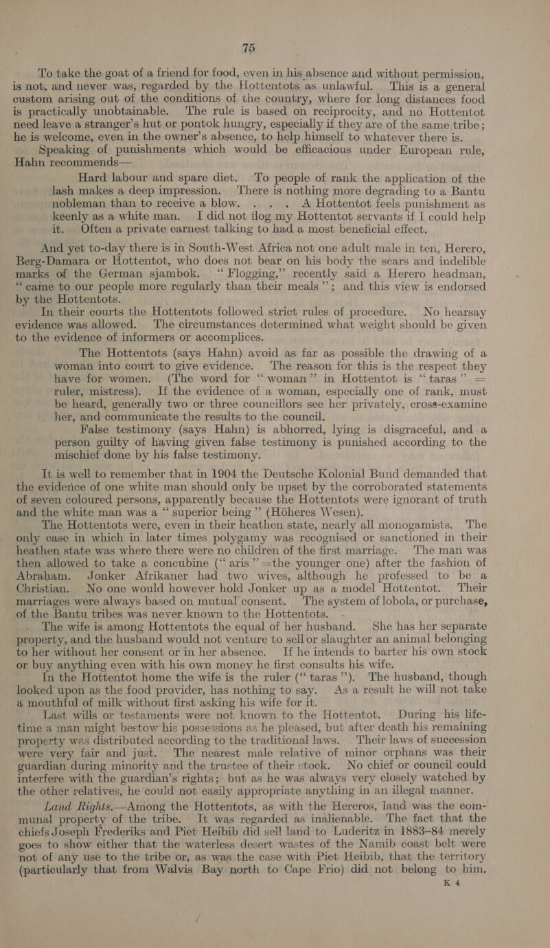 15 To take the goat of a friend for food, even in his absence and without permission, is not, and never was, regarded by the Hottentots as unlawful. This is a general custom arising out of the conditions of the country, where for long distances food is practically unobtainable. The rule is based on reciprocity, and no Hottentot need leave a stranger’s hut or pontok hungry, especially if they are of the same tribe; he is welcome, even in the owner’s absence, to help himself to whatever there is. Speaking of punishments which would be efficacious under European rule, Hahn recommends— Hard labour and spare diet. To people of rank the application of the lash makes a deep impression. ‘There is nothing more degrading to a Bantu nobleman than to receive a blow. . . . A Hottentot feels punishment as keenly as a white man. I did not flog my Hottentot servants if I could help it. Often a private earnest talking to had a most beneficial effect. And yet to-day there is in South-West Africa not one adult male in ten, Herero, Berg-Damara or Hottentot, who does not bear on his body the scars and indelible marks of the German sjambok. “ Flogging,” recently said a Herero headman, ‘“‘ came to our people more regularly than their meals”’; and this view is endorsed by the Hottentots. In their courts the Hottentots followed strict rules of procedure. No hearsay evidence was allowed. The circumstances determined what weight should be given to the evidence of informers or accomplices. The Hottentots (says Hahn) avoid as far as possible the drawing of a woman into court to give evidence. The reason for this is the respect they have for women. (The word for “woman” in Hottentot is “taras” = ruler, mistress). lf the evidence of a woman, especially one of rank, must be heard, generally two or three councillors see her privately, cross-examine her, and communicate the results to the council. False testimony (says Hahn) is abhorred, lying is disgraceful, and.a person guilty of having given false testimony is punished according to the mischief done by his false testimony. It is well to remember that in 1904 the Deutsche Kolonial Bund demanded that the eviderice of one white man should only be upset by the corroborated statements of seven coloured persons, apparently because the Hottentots were ignorant of truth and the white man was a “ superior being’ (Hdheres Wesen). The Hottentots were, even in their heathen state, nearly all monogamists. The only case in which in later times polygamy was recognised or sanctioned in their heathen state was where there were no children of the first marriage. The man was then allowed to take a concubine (“aris ”’ =the younger one) after the fashion of Abraham. Jonker Afrikaner had two wives, although he professed to be a Christian. No one would however hold Jonker up as a model Hottentot. Their marriages were always based on mutual consent. The system of lobola, or purchase, of the Bantu tribes was never known to the Hottentots. The wife is among Hottentots the equal of her husband. She has her separate property, and the husband would not venture to sell or slaughter an animal belonging to her without her consent or in her absence. If he intends to barter his own stock or buy anything even with his own money he first consults his wife. In the Hottentot home the wife is the ruler (“taras’’). The husband, though looked upon as the food provider, has nothing to say. As a result he will not take a mouthful of milk without first asking his wife for it. Last wills or testaments were not known to the Hottentot. During his lite- time a man might bestow his possessions as he pleased, but after death his remaining property was distributed according to the traditional laws. Their laws of succession were very fair and just. The nearest male relative of minor orphans was their guardian during minority and the trustee of their stock. No chief or council could interfere with the guardian’s rights; but as he was always very closely watched by the other relatives, he could not easily appropriate anything in an illegal manner. Land Rights ——Among the Hottentots, as with the Hereros, land was the com- munal property of the tribe. It was regarded as inalienable. ‘The fact that the chiefs Joseph Frederiks and Piet Heibib did sell land to Luderitz in 1883-84 merely goes to show either that the waterless desert wastes of the Namib coast belt were not of any use to the tribe or, as was the case with Piet Heibib, that the territory (particularly that from Walvis Bay north to Cape Frio) did not. belong to him, K 4