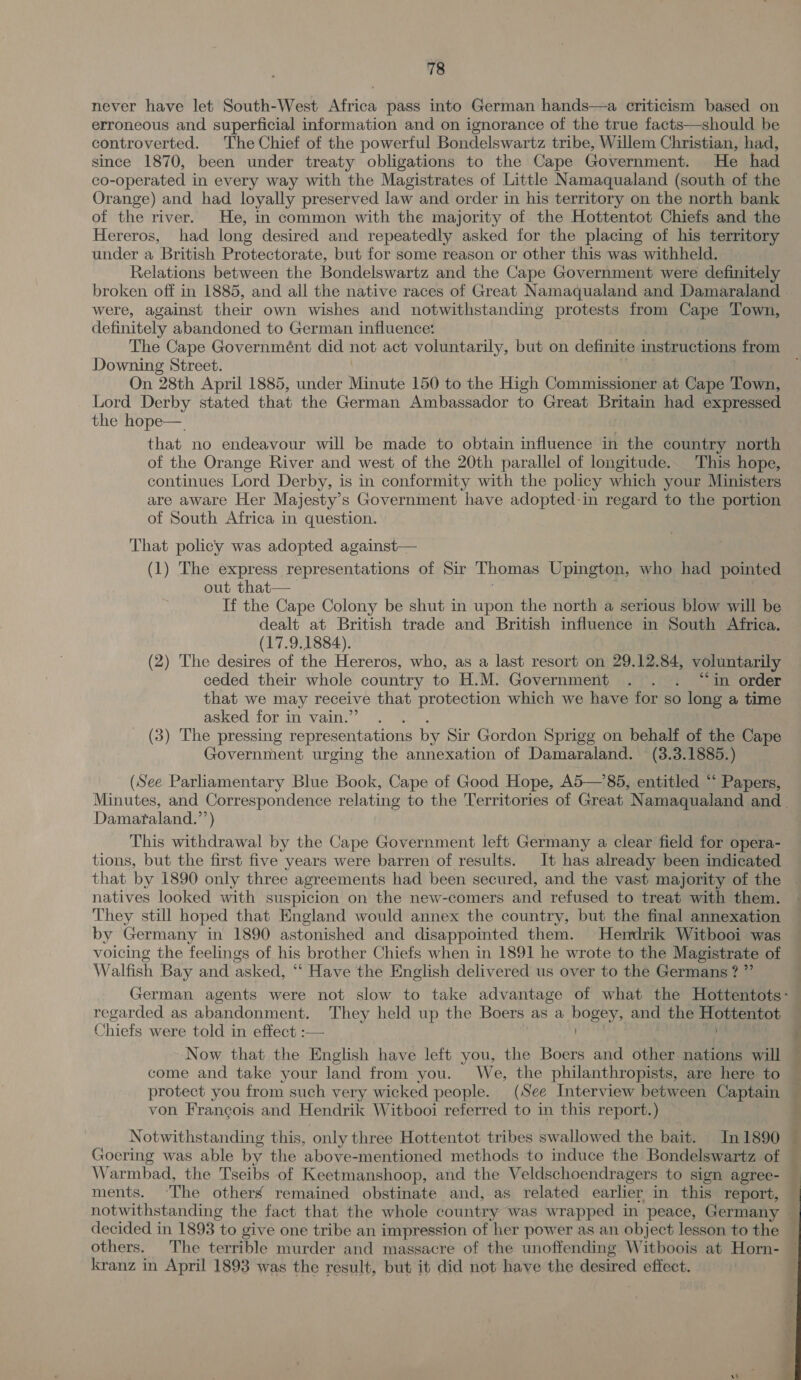 never have let South-West Africa pass into German hands—a criticism based on erroneous and superficial information and on ignorance of the true facts—should be controverted. The Chief of the powerful Bondelswartz tribe, Willem Christian, had, since 1870, been under treaty obligations to the Cape Government. He had co-operated in every way with the Magistrates of Little Namaqualand (south of the Orange) and had loyally preserved law and order in his territory on the north bank of the river. He, in common with the majority of the Hottentot Chiefs and the Hereros, had long desired and repeatedly asked for the placing of his territory under a British Protectorate, but for some reason or other this was withheld. Relations between the Bondelswartz and the Cape Government were definitely were, against their own wishes and notwithstanding protests from Cape Town, definitely abandoned to German influence: The Cape Governmént did not act voluntarily, but on definite instructions from Downing Street. . : | On 28th April 1885, under Minute 150 to the High Commissioner at Cape Town, Lord Derby stated that the German Ambassador to Great Britain had expressed the hope— that no endeavour will be made to obtain influence in the country north of the Orange River and west of the 20th parallel of longitude.. This hope, continues Lord Derby, is in conformity with the policy which your Ministers are aware Her Majesty’s Government have adopted-in regard to the portion of South Africa in question. That policy was adopted against— (1) The express representations of Sir Thomas Upington, who had pointed out that—_ . If the Cape Colony be shut in upon the north a serious blow will be dealt at British trade and British influence in South Africa. (17.9.1884). , (2) The desires of the Hereros, who, as a last resort on 29.12.84, voluntarily ceded their whole country to H.M. Government . . . “in order that we may receive that protection which we have for so long a time aSkeauiOr. an evainy \) eee . (3) The pressing representations by Sir Gordon Sprigg on behalf of the Cape Government urging the annexation of Damaraland. (3.3.1885.) (See Parliamentary Blue Book, Cape of Good Hope, A5—’85, entitled “ Papers, Damataland.’’) This withdrawal by the Cape Government left Germany a clear field for opera- tions, but the first five years were barren of results. It has already been indicated that by 1890 only three agreements had been secured, and the vast majority of the natives looked with suspicion on the new-comers and refused to treat with them. They still hoped that England would annex the country, but the final annexation by Germany in 1890 astonished and disappointed them. Hendrik Witbooi was voicing the feelings of his brother Chiefs when in 1891 he wrote to the Magistrate of Walfish Bay and asked, “‘ Have the English delivered us over to the Germans?” regarded as abandonment. They held up the Boers as a bogey, and the Hottentot Chiefs were told in effect :— Now that the English have left you, the Boers and other nations will come and take your land from:you. We, the philanthropists, are here to protect you from such very wicked people. (See Interview between Captain von Francois and Hendrik Witbooi referred to in this report.) Notwithstanding this, only three Hottentot tribes swallowed the bait. In 1890 Goering was able by the above-mentioned methods to induce the Bondelswartz of Warmbad, the Tseibs of Keetmanshoop, and the Veldschoendragers to sign agree- ments. ~The others remained obstinate and, as related earlier in this report, notwithstanding the fact that the whole country was wrapped in peace, Germany decided in 1893 to give one tribe an impression of her power as an object lesson to the others. The terrible murder and massacre of the unoffending Witboois at Horn- kranz in April 1893 was the result, but it did not have the desired effect. 