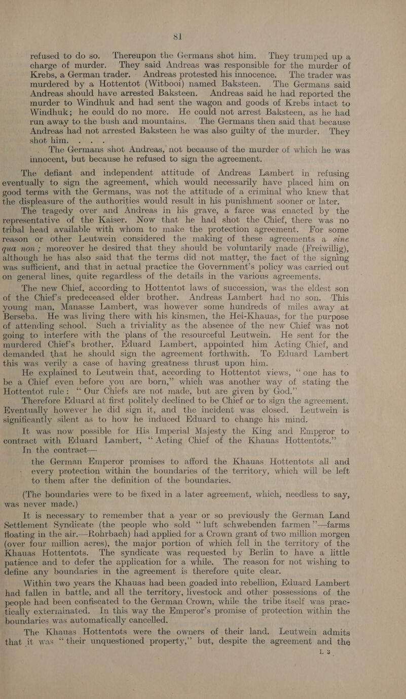 Si refused to do so. ‘Thereupon the Germans shot him. They trumped up a charge of murder. ‘They said Andreas was responsible for the murder of Krebs, a German trader. . Andreas protested his innocence. ‘The trader was murdered by a Hottentot (Witbooi) named Baksteen. The Germans said Andreas should have arrested Baksteen. Andreas said he had reported the murder to Windhuk and had sent the wagon and goods of Krebs intact to Windhuk; he could do no more. He could not arrest Baksteen, as he had run away to the bush and mountains. The Germans then said that because Andreas had not arrested Baksteen he was also guilty of the murder. They shot him. a) | The Germans shot Andreas, not because of the murder of which he was innocent, but because he refused to sign the agreement. The defiant and independent attitude of Andreas Lambert in refusing eventually to sign the agreement, which would necessarily have placed him on good terms with the Germans, was not the attitude of a criminal who knew that the displeasure of the authorities would result in his punishment sooner or later. The tragedy over and Andreas in his grave, a farce was enacted by the representative of the Kaiser. Now that he had shot the Chief, there was no tribal head available with whom to make the protection agreement. For some reason or other Leutwein considered the making of these agreements a _ sine qua non ; moreover he desired that they should be voluntarily made (Freiwillig), although he has also said that the terms did not matter, the fact of the signing was. sufficient, and that in actual practice the Government’s policy was carried out on general lines, quite regardless of the details in the various agreements. The new Chief, according to Hottentot laws of succession, was the eldest son -of the Chief’s predeceased elder brother. Andreas Lambert had no son. ‘This young man, Manasse Lambert, was however some hundreds of miles away at Berseba. He was living there with his kinsmen, the Hei-Khauas, ‘for the purpose of attending school. Such a triviality as the absence of the new Chief was not going to interfere with the plans of the resourceful Leutwein. He sent for the murdered Chief's brother, Eduard Lambert, appointed him Acting Chief, and demanded that he should sign the agreement forthwith. To Eduard Lambert this was verily a case of having greatness thrust upon him. He explained to Leutwein that, according to Hottentot views, “one has to be a Chief even before you are born,” which was another way of stating the Hottentot rule: ‘Our Chiefs are not made, but are given by God.” Therefore Eduard at first politely declined to be Chief or to sign the agreement. Eventually however he did sign it, and the incident was closed. Leutwein is significantly silent as to how he induced Eduard to change his mind. It was now possible for His Imperial Majesty the King and Emperor to contract with HEduard Lambert, ‘ Acting Chief of the Khauas Hottentots.” In the contract— the German Emperor promises to afford the Khauas Hottentots all and every protection within the boundaries of the territory, which will be left to them after the definition of the boundaries. (The boundaries were to be fixed in a later agreement, which, needless to say, was never made.) ; It is necessary to remember that a year or so previously the German Land Settlement Syndicate (the people who sold “luft schwebenden farmen ”—farms floating in the air.—Rohrbach) had applied for a Crown grant of two million morgen (over four million acres), the major portion of which fell in the territory of the Khauas Hottentots. The syndicate was requested by Berlin to have a little patience and to defer the application for a while. The reason for not wishing to define any boundaries in the agreement is therefore quite clear. Within two years the Khauas had been. goaded into rebellion, Eduard Lambert had fallen in battle, and all the territory, livestock and other possessions of the people had been confiscated to the German Crown, while the tribe itself was prac- tically exterminated. In this way the Emperor’s promise of protection within the boundaries was automatically cancelled. . The Khauas Hottentots were the owners of their land. Leutwein admits that it was “their unquestioned property,” but, despite the agreement and the 3 L 3