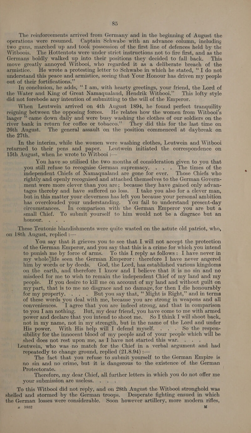 ~ The reinforcements arrived from Germany and in the beginning of August the operations were resumed. Captain Schwabe with an advance column, including two guns, marched up and took possession of the first line of defences held by the Witboois. The Hottentots were under strict instructions not to fire first, and as the Germans boldly walked up into their positions they decided to fall back. This move greatly annoyed Witbooi, who regarded it as a deliberate breach of the armistice. He wrote a protesting letter to Schwabe in which he stated, ‘‘ I do not understand this peace and armistice, seeing that Your Honour has driven my people out of their fortifications.”’ In conclusion, he adds, “I am, with hearty greetings, your friend, the Lord of the Water and King of Great Namaqualand, Hendrik Witbooi.” This lofty style did not forebode any intention of submitting to the will of the Emperor. When Leutwein arrived on 4th August 1894, he found perfect tranquility reigning between the opposing forces. He relates how the women from Witbooi’s laager “ came down daily and were busy washing the clothes of our soldiers on the river bank in return for coffee or tobacco.” They did this for the last time on 26th August. The general assault on the position commenced at daybreak on the 27th. In the interim, while the women were washing clothes, Leutwein and Witbooi returned to their pens and paper. JLeutwein initiated the correspondence on 15th August, when he wrote to Witbooi :— You have so utilised the two months of consideration given to you that you still refuse to recognise German supremacy. . . . The times of the independent Chiefs of Namaqualand are gone for ever. Those Chiefs who rightly and openly recognised and attached themselves to the German Govern- ment were more clever than you are; because they have gained only advan- tages thereby and have suffered no loss. I take you also for a clever man, but in this matter your cleverness has left you because your personal ambition has overclouded your understanding. You fail to understand present-day circumstances. In comparison with the German Emperor you are but a small Chief. To submit yourself to him would not be a disgrace but an honour. ‘ These Teutonic blandishments were quite wasted on the astute old patriot, who, on 18th August, replied :— You say that it grieves you to see that I will not accept the protection of the German Emperor, and you say that this is a crime for which you intend to punish me by force of arms. To this I reply as follows: I have never in my whole’life seen the German Emperor: therefore I have never angered him by words or by deeds. God, the Lord, has established various kingdoms on the earth, and therefore I know and I believe that it is no sin and no misdeed for me to wish to remain the independent Chief of my land and my people. If you desire to kill me on account of my land and without guilt on my part, that is to me no disgrace and no damage, for then I die honourably for my property. . . . But you say that, “ Might is Right,” and in terms of these words you deal with me, because you are strong in weapons and all conveniences. I agree that you are indeed strong, and that in comparison to youl am nothing. But, my dear friend, you have come to me with armed power and declare that you intend to shoot me. So I think I will shoot back, not in my name, not in my strength, but in the name of the Lord and under His power. With His help will I defend myself. . . . So the respon- sibility for the innocent blood of my people and of your people which will be shed does not rest upon me, as I have not started this war. . . . Leutwein, who was no match for the Chief in a verbal argument and had repeatedly to change ground, replied (21.8.94) :— The fact that you refuse to submit yourself to the German Empire is no sin and no crime, but it is dangerous to the existence of the German Protectorate. Therefore, my dear Chief, all further letters in which you do not offer me your submission are useless. To this Witbooi did not reply, and on 28th August the Witbooi stronghold was shelled and stormed by the German troops. Desperate fighting ensued in which the German losses were considerable. Soon however artillery, more modern rifles, zw 5952 M