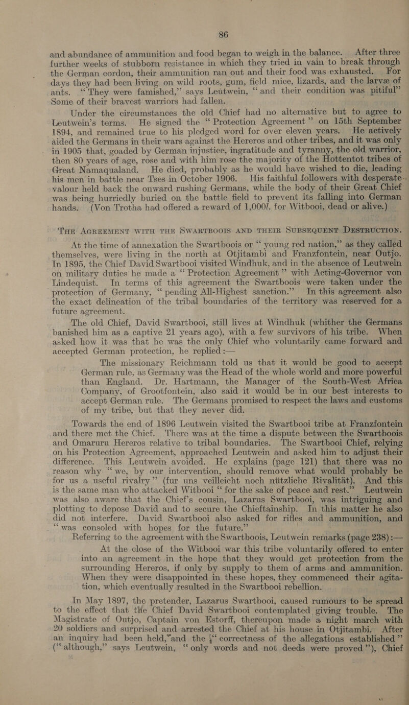 and abundance of ammunition and food began to weigh in the balance. After three further weeks of stubborn resistance in which they tried in vain to break through the German cordon, their ammunition ran out and their food was exhausted. For days they had been living on wild roots, gum, field mice, lizards, and the larvee of ants. ‘They were famished,” says Lettwein, “and their condition was pitiful” Some of their bravest warriors had fallen. | . Under the circumstances the old Chief had no alternative but to agree to Leutwein’s terms. He signed the ‘‘ Protection Agreement” on 15th September 1894, and remained true to his pledged word for over eleven years. He actively aided the Germans in their wars against the Hereros and other tribes, and it was only in 1905 that, goaded by German injustice, ingratitude and tyranny, the old warrior, then 80 years of age, rose and with him rose the majority of the Hottentot tribes of Great Namaqualand. He died, probably as he would have wished to die, leading » his men in battle near Tses in October 1906. His faithful followers with desperate -. valour held back the onward rushing Germans, while the body of their Great Chief was being hurriedly buried on the battle field to prevent its falling into German hands. (Von Trotha had offered a reward of 1,000/. for Witbooi, dead or alive.) Trt AGREEMENT WITH THE SWARTBOOIS AND THEIR SUBSEQUENT DESTRUCTION. At the time of annexation the Swartboois or “‘ young red nation,” as they called themselves, were living in the north at Otjitambi and Franzfontein, near Outjo. In 1895, the Chief David Swartbooi visited Windhuk, and in the absence of Leutwein on military duties he made a ‘‘ Protection Agreement ” with Acting-Governor von Lindequist. In terms of this agreement the Swartboois were taken under the protection of Germany, “ pending All-Highest sanction.” In this agreement also the exact delineation of the tribal boundaries of the territory was reserved for a future agreement. 3 The old Chief, David Swartbooi, still lives at Windhuk (whither the Germans banished him as a captive 21 years ago), with a few survivors of his tribe: When asked how it was that he was the only Chief who voluntarily came forward and accepted German protection, he replied :— KS The missionary Reichmann told us that it would be good to accept German rule, as Germany was the Head of the whole world and more powerful than England. Dr. Hartmann, the Manager of the South-West Africa Company, of Grootfontein, also said it would be in our best interests to accept German rule. The Germans promised to respect the laws and customs of my tribe, but that they never did. i Towards the end of 1896 Leutwein visited the Swartbooi tribe at Franzfontein and there met the Chief. There was at the time a dispute between the Swartboois and Omaruru Hereros relative to tribal boundaries. The Swartbooi Chief, relying — on his Protection Agreement, approached Leutwein and asked him to adjust their difference. This Leutwein avoided. He explains (page 121) that there was no reason why “we, by our intervention, should remove what would probably be for us a useful rivalry” (fur uns veilleicht noch niitzliche Rivalitat). And this — is the same man who attacked Witbooi “ for the sake of peace and rest.” Leutwein was also aware that the Chief’s cousin, Lazarus Swartbooi, was intriguing and plotting to depose David and to secure the Chieftainship. In this matter he also did not interfere. David Swartbooi also asked for rifles and ammunition, and ‘““was consoled with hopes for the future.” | | Referring to the agreement with the Swartboois, Leutwein remarks (page 238) :— At the close of the Witbooi war this tribe voluntarily offered to enter into an agreement in the hope that they would get protection from the © surrounding Hereros, if only by supply to them of arms.and ammunition. When they were disappointed in these hopes, they commenced their agita- tion, which eventually resulted in the Swartbooi rebellion. In May 1897, the pretender, Lazarus Swartbooi, caused rumours to be spread — to the effect that the Chief David Swartbooi contemplated giving trouble. The Magistrate of Outjo, Captain von Estorff, thereupon made a night march with — 20 soldiers and surprised and arrested the Chief at his house in Otjitambi. After an inquiry had been held,”and the }‘‘ correctness of the allegations established ” (“ although,” says Leutwein, ‘“ only words and not deeds were proved’’), Chief