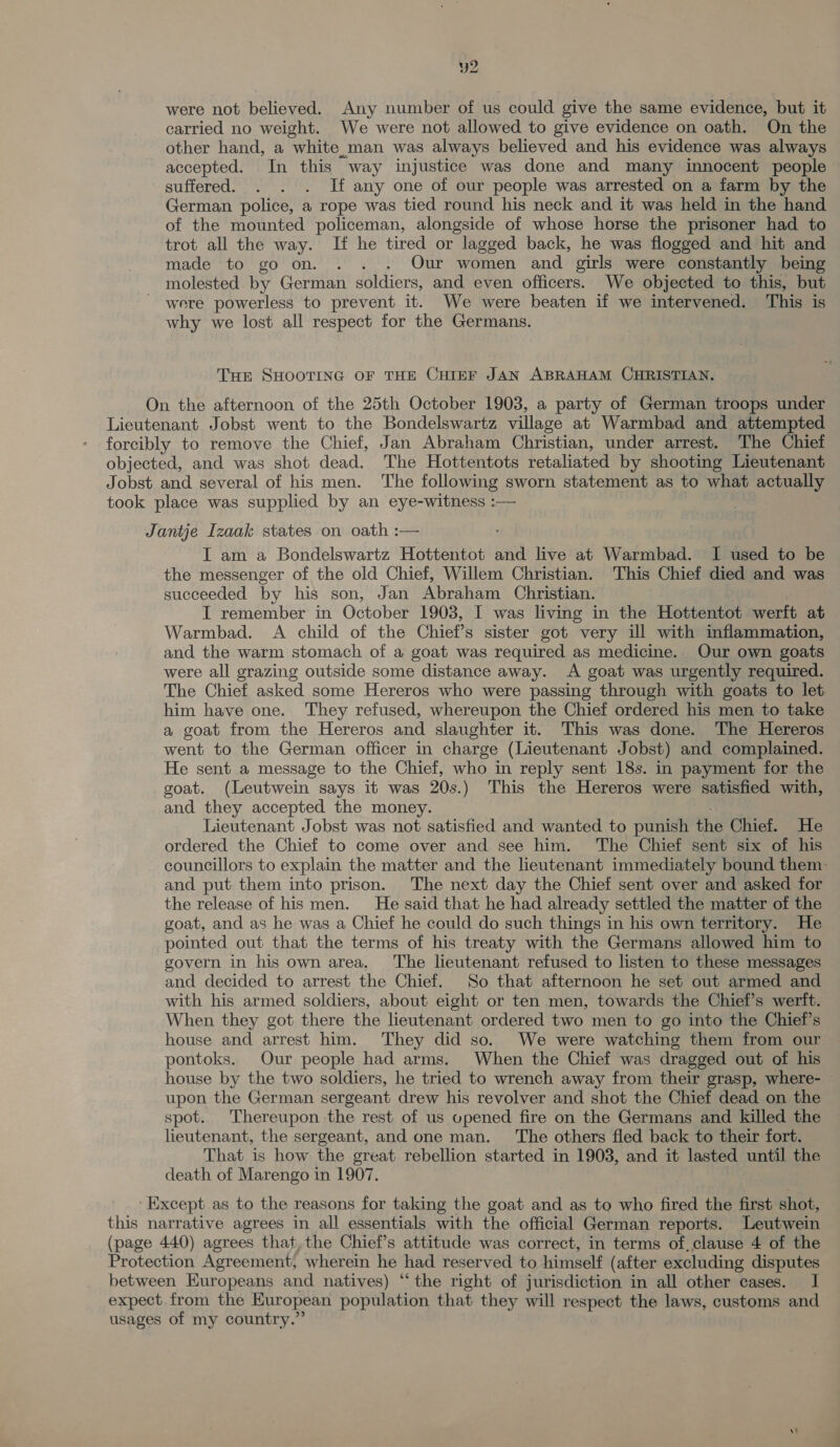 y2 were not believed. Any number of us could give the same evidence, but it carried no weight. We were not allowed to give evidence on oath. On the other hand, a white.man was always believed and his evidence was always accepted. In this way injustice was done and many innocent people suffered. . . . If any one of our people was arrested on a farm by the German police, a rope was tied round his neck and it was held in the hand of the mounted policeman, alongside of whose horse the prisoner had to trot all the way. If he tired or lagged back, he was flogged and hit and made to go on. . . . Our women and girls were constantly being molested by German soldiers, and even officers. We objected to this, but were powerless to prevent it. We were beaten if we intervened. This is why we lost all respect for the Germans. Tur SHOOTING OF THE CHIEF JAN ABRAHAM CHRISTIAN. On the afternoon of the 25th October 1903, a party of German troops under Lieutenant Jobst went to the Bondelswartz village at Warmbad and attempted forcibly to remove the Chief, Jan Abraham Christian, under arrest. The Chief objected, and was shot dead. The Hottentots retaliated by shooting Lieutenant Jobst and several of his men. The following sworn statement as to what actually took place was supplied by an eye-witness :— Jantje Izaak states on oath :— I am a Bondelswartz Hottentot and live at Warmbad. I used to be the messenger of the old Chief, Willem Christian. This Chief died and was succeeded by his son, Jan Abraham Christian. I remember in October 1903, I was living in the Hottentot werft at Warmbad. A child of the Chief’s sister got very ill with inflammation, and the warm stomach of a goat was required as medicine.. Our own goats were all grazing outside some distance away. A goat was urgently required. The Chief asked some Hereros who were passing through with goats to let him have one. They refused, whereupon the Chief ordered his men to take a goat from the Hereros and slaughter it. This was done. The Hereros went to the German officer in charge (Lieutenant Jobst) and complained. He sent a message to the Chief, who in reply sent 18s. in payment for the goat. (Leutwein says it was 20s.) This the Hereros were satisfied with, and they accepted the money. Lieutenant Jobst was not satisfied and wanted to punish the Chief. He ordered the Chief to come over and see him. ‘The Chief sent six of his councillors to explain the matter and the lieutenant immediately bound them: and put them into prison. The next day the Chief sent over and asked for the release of his men. He said that he had already settled the matter of the goat, and as he was a Chief he could do such things in his own territory. He pointed out that the terms of his treaty with the Germans allowed him to govern in his own area. The lieutenant refused to listen to these messages and decided to arrest the Chief. So that afternoon he set out armed and with his armed soldiers, about eight or ten men, towards the Chief’s werft. When they got there the lieutenant ordered two men to go into the Chiet’s house and arrest him. They did so. We were watching them from our pontoks. Our people had arms. When the Chief was dragged out of his house by the two soldiers, he tried to wrench away from their grasp, where- — upon the German sergeant drew his revolver and shot the Chief dead on the spot. Thereupon the rest of us opened fire on the Germans and killed the lieutenant, the sergeant, and one man. The others fled back to their fort. That is how the great rebellion started in 1903, and it lasted until the death of Marengo in 1907. ‘Except as to the reasons for taking the goat and as to who fired the first shot, this narrative agrees in all essentials with the official German reports. Leutwein (page 440) agrees that, the Chief’s attitude was correct, in terms of,clause 4 of the Protection Agreement, wherein he had reserved to himself (atter excluding disputes between Europeans and natives) “the right of jurisdiction in all other cases. I expect. from the European population that they will respect the laws, customs and usages of my country.”