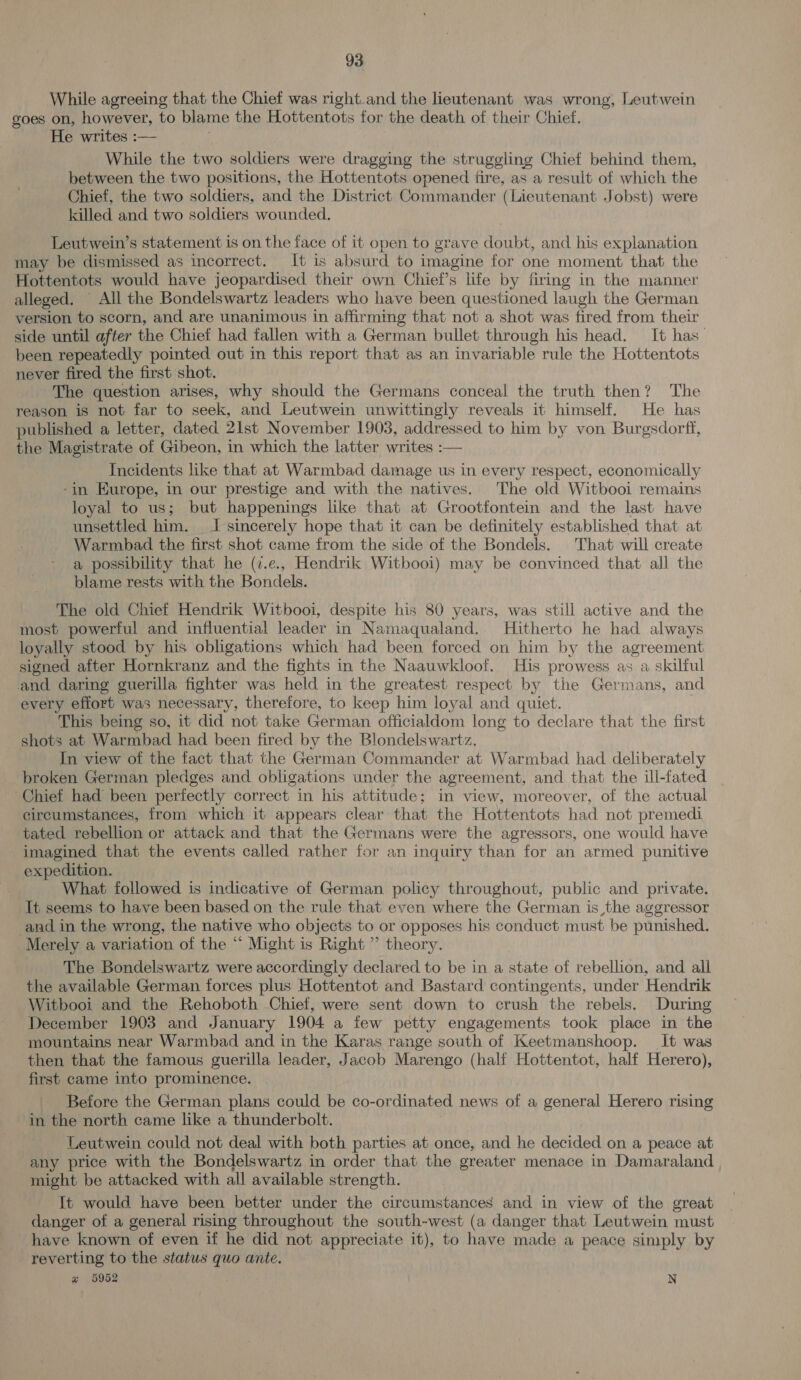 While agreeing that the Chief was right.and the lieutenant was wrong, Leutwein goes on, however, to blame the Hottentots for the death of their Chief. He writes :— While the two soldiers were dragging the struggling Chief behind them, between the two positions, the Hottentots opened fire, as a result of which the Chief, the two soldiers, and the District Commander (Lieutenant Jobst) were killed and two soldiers wounded. Leutwein’s statement is on the face of it open to grave doubt, and his explanation may be dismissed as incorrect. It is absurd to imagine for one moment that the Hottentots would have jeopardised their own Chief’s life by firing in the manner alleged, ~ All the Bondelswartz leaders who have been questioned laugh the German version to scorn, and are unanimous in affirming that not a shot was fired from their side until after the Chief had fallen with a German bullet through his head. It has been repeatedly pointed out in this report that as an invariable rule the Hottentots never fired the first shot. The question arises, why should the Germans conceal the truth then? The reason is not far to seek, and Leutwein unwittingly reveals it himself. He has published a letter, dated 21st November 1903, addressed to him by von Burgsdorff, the Magistrate of Gibeon, i in which the latter writes :— Incidents like that at Warmbad damage us in every respect, economically -in Europe, in our prestige and with the natives. The old Witbooi remains loyal to us; but happenings like that at Grootfontein and the last have unsettled him. tJ sincerely hope that it can be definitely established that at Warmbad the first shot came from the side of the Bondels. That will create a possibility that he (7.e., Hendrik Witbooi) may be convinced that all the blame rests with the Bondels. The old Chief Hendrik Witbooi, despite his 80 years, was still active and the most powerful and influential leader in Namaqualand. Hitherto he had always loyally stood by his obligations which had been forced on him by the agreement signed after Hornkranz and the fights in the Naauwkloof. His prowess as a skilful and daring guerilla fighter was held in the greatest respect by the Germans, and every effort was necessary, therefore, to keep him loyal and quiet. This being so, it did not take German officialdom long to declare that the first shots at Warmbad had been fired by the Blondelswartz. In view of the fact that the German Commander at Warmbad had deliberately broken German pledges and obligations under the agreement, and that the ill-fated ‘Chief had been perfectly correct in his attitude; in view, moreover, of the actual circumstanees, from which it appears clear that the Hottentots had not premedi tated rebellion or attack and that the Germans were the agressors, one would have imagined that the events called rather for an inquiry than for an armed punitive expedition. What followed is indicative of German policy throughout, public and private. It seems to have been based on the rule that even where the German is the aggressor and in the wrong, the native who objects to or opposes his conduct must be punished. Merely a variation of the “ Might is Right” theory. The Bondelswartz were accordingly declared to be in a state of rebellion, and all the available German forces plus Hottentot and Bastard contingents, under Hendrik Witbooi and the Rehoboth Chief, were sent down to crush the rebels. During December 1903 and January 1904 a few petty engagements took place in the mountains near Warmbad and in the Karas range south of Keetmanshoop. It was then that the famous guerilla leader, Jacob Marengo (half Hottentot, half Herero), first came into prominence. Before the German plans could be co-ordinated news of a general Herero rising in the north came like a thunderbolt. Leutwein could not deal with both parties at once, and he decided on a peace at any price with the Bondelswartz in order that the greater menace in Damaraland might be attacked with all available strength. It would have been better under the circumstances and in view of the great danger of a general rising throughout the south-west (a danger that Leutwein must have known of even if he did not appreciate it), to have made a peace simply by reverting to the status quo ante. ~% 6952 N