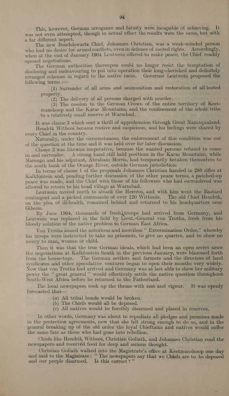 This, however, German arrogance and fatuity were incapable of achieving. It was not even attempted, though in actual effect the results were the same, but with a far different aspect. The new Bondelswartz Chief, Johannes Christian, was a weak-minded person who had no desire for armed conflicts, even in defence of sacred rights. Accordingly, when at the end of January 1904 Leutwein offered to make peace, the Chief readily opened negotiations. , j | : The German authorities thereupon could no longer resist the temptation of disclosing and endeavouring to put into operation their long-cherished and definitely arranged schemes in regard to the native races. Governor Leutwein proposed the following terms :— . (1) Surrender of all arms and ammunition and restoration of all looted property. (2) The delivery of all persons charged with murder. (3) The cession to the German Crown of the entire territory of Keet- manshoop and the Karas Mountains, and the confinement of the whole tribe to a relatively small reserve at Warmbad. It was clause 3 which sent a thrill of apprehension through Great Namaqualand. Hendrik Witbooi became restive and suspicious, and his feelings were shared by every Chief in the country. : Naturally, under the circumstances, the entorcement of this condition was out of the question at the time and it was held over for later discussion. Clause 2 was likewise inoperative, because the wanted persons refused to come in and surrender. &lt;A strong band still held positions in the Karas Mountains, while Marengo and his adjutant, Abraham Morris, had temporarily betaken themselves to the south bank of the Orange River, outside German jurisdiction. In terms of clause 1 of the proposals Johannes Christian handed in 289 rifles at Kalkfontein and, pending further discussion of the other peace terms, a patched-up peace was made, and the Chief with those of his followers who had surrendered was allowed to return to his head village at Warmbad. iy Leutwein moved north to attack the Hereros, and with him went the Bastard contingent and a picked commando of over 120 Witboois. The old Chief Hendrik, on the plea of ill-health, remained behind and returned to his headquarters near Gibeon. By June 1904, thousands of freshgtroops had arrived from Germany, and Leutwein was replaced in the field by Lieut.-General von Trotha, fresh from his bloody solution of the native problem in German Kast Africa. . Von Trotha issued the notorious and merciless “* Extermination Order,’ whereby his troops were instructed to take no prisoners, to give no quarter, and to show no mercy to man, woman or child. Then it was that the true German ideals, which had been an open secret since the negotiations at Kalkfontein South in the previous January, were blazoned forth from the house-tops. The German settlers and farmers and the directors of land syndicates and other speculative ventures began to open their mouths very widely. Now that von Trotha had arrived and Germany was at last able to show her military power the “ great general ”’ would effectively settle the native question throughout South-West Africa before he returned to the Fatherland. The local newspapers took up the theme with zest and vigour. It was openly forecasted. that— : (a) All tribal bonds would be broken. (b) The Chiefs would all be deposed. (c) All natives would be forcibly disarmed and placed in reserves. In other words, Germany was about to repudiate all pledges and promises made in the protection agreements, now that she felt strong enough to do so, and in the general breaking up of the old order the loyal Chieftains and natives would suffer the same fate as those who had gone into rebellion. . Chiefs like Hendrik Witbooi, Christian Goliath, and Johannes Christian read the newspapers. and received food for deep and serious thought. a Christian Goliath walked into the Magistrate’s office at Keetmanshoop one day and said to the Magistrate: “The newspapers say that we Chiefs are to be deposed and our people disarmed. Is this correct? ”’