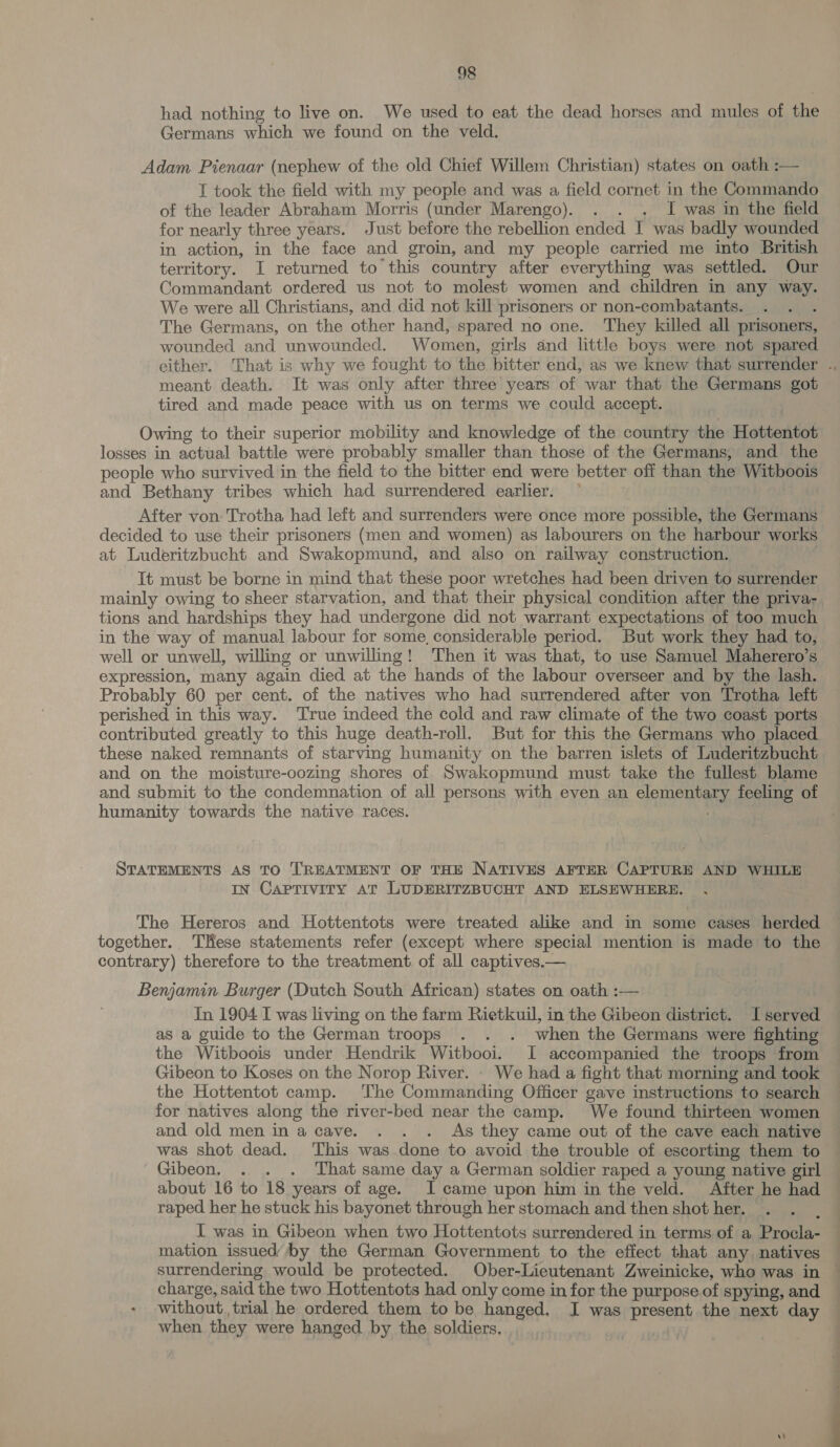 had nothing to live on. We used to eat the dead horses and mules of the Germans which we found on the veld. Adam Pienaar (nephew of the old Chief Willem Christian) states on oath :— I took the field with my people and was a field cornet in the Commando of the leader Abraham Morris (under Marengo). . . . I was in the field for nearly three years. Just before the rebellion ended I was badly wounded in action, in the face and groin, and my people carried me into British territory. I returned to this country after everything was settled. Our Commandant ordered us not to molest women and children in any ice We were all Christians, and did not kill prisoners or non-combatants. The Germans, on the other hand, spared no one. They killed all prisoners, wounded and unwounded. Women, girls and little boys were not spared meant death. It was only after three years of war that the Germans got tired and made peace with us on terms we could accept. Owing to their superior mobility and knowledge of the country the Hottentot losses in actual battle were probably smaller than those of the Germans, and the people who survived in the field to the bitter end were better off than the Witboois and Bethany tribes which had surrendered earlier. ~ After von: Trotha had left and surrenders were once more possible, the Germans decided to use their prisoners (men and women) as labourers on the harbour works at Luderitzbucht and Swakopmund, and also on railway construction. It must be borne in mind that these poor wretches had been driven to surrender tions and hardships they had undergone did not warrant expectations of too much in the way of manual labour for some, considerable period. But work they had to, well or unwell, willing or unwilling! Then it was that, to use Samuel Maherero’s expression, many again died at the hands of the labour overseer and by the lash. Probably 60 per cent. of the natives who had surrendered after von Trotha left perished in this way. True indeed the cold and raw climate of the two coast ports contributed greatly to this huge death-roll. But for this the Germans who placed these naked remnants of starving humanity on the barren islets of Luderitzbucht and on the moisture-oozing shores of Swakopmund must take the fullest blame and submit to the condemnation of all persons with even an clementaey, feeling of humanity towards the native races. STATEMENTS AS TO TREATMENT OF THE NATIVES AFTER Gubreie AND WHILE IN CAPTIVITY AT LUDERITZBUCHT AND ELSEWHERE. The Hereros and Hottentots were treated alike and in some cases herded together. THese statements refer (except where special mention is made to the contrary) therefore to the treatment of all captives.— Benjamin Burger (Dutch South African) states on oath :— In 1904 I was living on the farm Rietkuil, in the Gibeon district I served as a guide to the German troops . . . when the Germans were fighting the Witboois under Hendrik Witbooi. I accompanied the troops from Gibeon to Koses on the Norop River. . We had a fight that morning and took the Hottentot camp. The Commanding Officer gave instructions to search for natives along the river-bed near the camp. We found thirteen women and old men in a cave. . . . As they came out of the cave each native was shot dead. This was done to avoid the trouble of escorting them to Gibeon. . . . That same day a German soldier raped a young native girl about 16 to 18 years of age. I came upon him in the veld. After he had raped her he stuck his bayonet through her stomach and then shot her. I was in Gibeon when two Hottentots surrendered in terms of a Procla- mation issued’ by the German Government to the effect that any. natives | charge, said the two Hottentots had only come in for the purpose of Spying, and without, trial he ordered them to be hanged. I was present the next day when they were hanged by the soldiers,