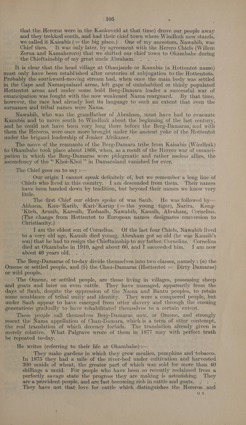 that the Hereros were in the Kaokoveld at that time) drove our people away and they trekked south, and had their chief town where Windhuk now stands, we called it Kaisabis es the big place.) One of my ancestors, Nawabib, was Chief then. ° It was only later, by agreement with the Herero Chiefs (Willem Zerua and Kamaherero) that we shifted our chief town to Okambahe during the Chieftainship of my great uncle Abraham. It is clear that the head village at Okanjande or Kanubis (a Hottentot name) must only have been established aiter centuries of subjugation to the Hottentots. Probably the southward-moving stream had, when once the main body was settled in the Cape and Namaqualand areas, left gaps of uninhabited or thinly populated Hottentot areas and under some bold Berg-Damara leader a successful war of emancipation was fought with the now weakened Nama rearguard. By that time, however, the race had already lost its language to such an extent that even the surnames and tribal names were Nama. Nawabib, who/was the grandfather of Abraham, must have had to evacuate Kanubis and to move south to Windhuk about the beginning of the last century, and he could not have been very long there before the Berg-Damaras, and with them the Hereros, were once more brought under the ancient yoke of the Hottentot under the brigand leadership of Jonker Afrikaner. The move of the remnants of the Berg-Damara tribe from Kaisabis (Windhuk) to Okambahe took place about 1866, when, as a result of the Herero war of emanci- pation in which the Berg-Damaras were phlegmatic and rather useless allies, the ascendency of the “ Khoi-Khoi”’ in Damaraland vanished for ever. The Chief goes on to say :— Our origin I cannot speak definitely of, but we remember a long line of Chiefs who lived in this country. I am descended from them. Their names have been handed down by tradition, but beyond their names we know very little. The first Chief our elders spoke of was Saub. He was followed by— Ahhana, Knu-’Karib, Kari- Karup (=the young tiger), Narira, Kong- *Kteb, Arusib, Karesib, T'sobasib, Nawabib, Kausib, Abraham, Cornelius. (Thé change from Hottentot to European names designates conversion to Christianity.) I am the eldest son of Cornelius. Of the last four Chiefs, Nawabib lived to a very old age, Kausib died young, Abraham got so old (he was Kausib’s son) that he had to resign the Chieftainship to my father, Cornelius. Cornelius died at Okambahe in 1910, eee about 60, and I succeeded him. Iam now about 46 years old. ‘ The Berg-Damaras of to-day divide themselves into two classes, namely : (a) the Omene or settled people, and (b) the Chau-Damaras (Hottentot = Dirty Damaras) _ or wild people. ‘The Omene, or settled people, are those living in villages, possessing sheep and goats and later on even cattle. They have managed, apparently from the days of Saub, despite the oppression of the Nama and Bantu peoples, to retain some semblance of tribal unity and identity. They were a conquered people, but under Saub appear to have emerged from utter slavery and through the ensuing generations gradually to have rehabilitated themselves to a certain extent. These people call themselves Berg-Damaras now, or Omene, and strongly resent the Nama appellation of Chau-Damara, which is a term of utter contempt, the real translation of which decency forbids. The translation already given is merely relative. What Palgrave wrote of them in 1877 may with perfect truth be repeated to-day. He writes (referring to their life at Okambahe) :— They make gardens in which they grow mealies, pumpkins and tobacco. In 1875 they had a mile of the river-bed under cultivation and harvested 300 muids of wheat, the greater part of which was sold for more than 40 shillings a muid. For people who have been so recently reclaimed from a perfectly savage state the progress they are making is astonishing. They are a provident people, and are fast becoming rich in cattle and goats. . . They have not that love for cattle which distinguishes the Hereros and ; 03