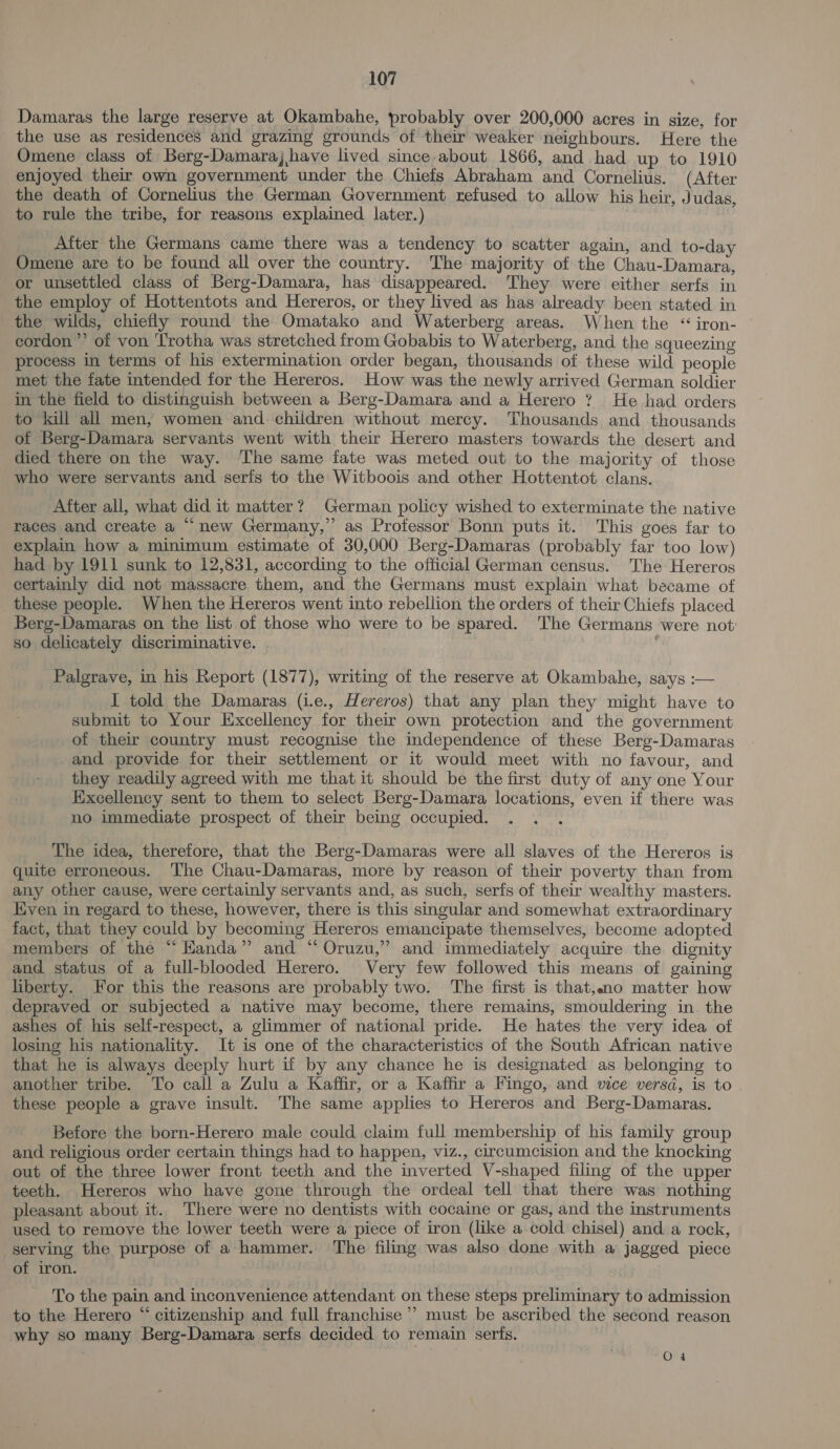 Damaras the large reserve at Okambahe, probably over 200,000 acres in size, for the use as residences and grazing grounds of their weaker neighbours. Here the Omene class of Berg-Damaraj have lived since about 1866, and had up to 1910 enjoyed their own government under the Chiefs Abraham and Cornelius. (After the death of Cornelius the German Government refused to allow his heir, Judas, to rule the tribe, for reasons explained later.) After the Germans came there was a tendency to scatter again, and to-day Omene are to be found all over the country. The majority of the Chau-Damara, or unsettled class of Berg-Damara, has disappeared. They were either serfs in the employ of Hottentots and Hereros, or they lived as has already been stated in the wilds, chiefly round the Omatako and Waterberg areas. When the “ iron- cordon’ of von Trotha was stretched from Gobabis to Waterberg, and the squeezing process in terms of his extermination order began, thousands of these wild people met the fate intended for the Hereros. How was the newly arrived German soldier in the field to distinguish between a Berg-Damara and a Herero ? He had orders to kill all men, women and children without mercy. Thousands and thousands of Berg-Damara servants went with their Herero masters towards the desert and died there on the way. The same fate was meted out to the majority of those who were servants and seris to the Witboois and other Hottentot clans. After all, what did it matter? German policy wished to exterminate the native races and create a “new Germany,” as Professor Bonn puts it. This goes far to explain how a minimum estimate of 30,000 Berg-Damaras (probably far too low) had by 1911 sunk to 12,831, according to the official German census. The Hereros certainly did not massacre them, and the Germans must explain what became of these people. When the Hereros went into rebellion the orders of their Chiefs placed Berg-Damaras on the list of those who were to be spared. The Germans were not: so delicately discriminative. Palgrave, in his Report (1877), writing of the reserve at Okambahe, says :— I told the Damaras (i.e., Hereros) that any plan they might have to submit to Your Excellency for their own protection and the government of their country must recognise the independence of these Berg-Damaras and provide for their settlement or it would meet with no favour, and they readily agreed with me that it should be the first duty of any one Your Excellency sent to them to select Berg-Damara locations, even if there was no immediate prospect of their being occupied. . The idea, therefore, that the Berg-Damaras were all slaves of the Hereros is quite erroneous. The Chau-Damaras, more by reason of their poverty than from any other cause, were certainly servants and, as such, serfs of their wealthy masters. Even in regard to these, however, there is this singular and somewhat extraordinary fact, that they could by becoming Hereros emancipate themselves, become adopted members of the “ Handa” and “ Oruzu,” and immediately acquire the dignity and status of a full-blooded Herero. Very few followed this means of gaining liberty. For this the reasons are probably two. The first is that,no matter how depraved or subjected a native may become, there remains, smouldering in. the ashes of his self-respect, a glimmer of national pride. He hates the very idea of losing his nationality. It is one of the characteristics of the South African native that he is always deeply hurt if by any chance he is designated as belonging to another tribe. To call a Zulu a Kaffir, or a Kaffir a Fingo, and vice versd, is to - these people a grave insult. The same applies to Hereros and Berg-Damaras. Before the born-Herero male could claim full membership of his family group and religious order certain things had to happen, viz., circumcision and the knocking out of the three lower front teeth and the inverted V-shaped filing of the upper teeth. Hereros who have gone through the ordeal tell that there was nothing pleasant about it. There were no dentists with cocaine or gas, and the instruments used to remove the lower teeth were a piece of iron (like a cold chisel) and a rock, serving the purpose of a hammer. The filing was also done with a jagged piece of iron. To the pain and inconvenience attendant on these steps preliminary to admission to the Herero “ citizenship and full franchise’ must be ascribed the second reason why so many Berg-Damara serfs decided to remain serts. O4