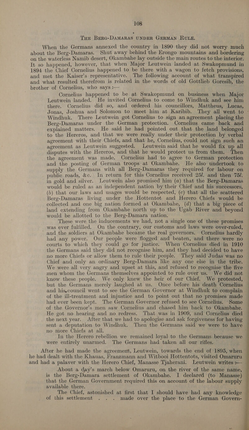 + Tur Berg-DAMARAS UNDER GERMAN RULE. When the Germans annexed the country in 1890 they did not worry much about the Berg-Damaras. Shut away behind the Erongo mountains and bordering on the waterless Namib desert, Okambahe lay outside the main routes to the interior. It so happened, however, that when Major Leutwein landed at Swakopmund in 1894 the Chief Cornelius happened to be there with a wagon to fetch provisions, and met the Kaiser’s representative. The following account of what transpired and what resulted therefrom is related in the words of old Gottlieb Goresib, the brother of Cornelius, who says :— eg Cornelius happened to be at Swakopmund on business when Major Leutwein landed. He invited Cornelius to come to Windhuk and see him there. Cornelius did so, and ordered his councillors, Mattheus, Lucas, Jonas, Joshua and Solomon to meet him at Karibib. They all went to - Windhuk. There Leutwein got Cornelius to sign an agreement placing the Berg-Damaras under. the German protection. Cornelius came back and explained matters. He said he had pointed out that the land belonged to the Hereros, and that we were really under their protection by verbal agreement with their Chiefs, and that he, Cornelius, could not sign such an agreement as Leutwein suggested. Leutwein said that he would fix up all disputes with the Hereros, and that he would protect us from them. Then the agreement was made. Cornelius had to agree to German protection and the posting of German troops:at Okambahe. He also undertook to supply the Germans with all Berg-Damaras they required for labour on public. roads, &amp;c.\ In return for this Cornelius received 25/. and then 751. in gold and silver. Leutwein also promised him (a) that the Berg-Damaras would be ruled as an independent nation by their Chief and his successors, (b) that our laws and usages would be respected, (c) that all the scattered Berg-Damaras living under the Hottentot and Herero Chiefs would be collected and one big nation formed at Okambahe, (d) that a big piece of land extending from Okambahe north up to the Ugab River and beyond would be allotted to the Berg-Damara nation. . These were the inducements we had, not a single one of these promises was ever fulfilled. On the contrary, our customs and laws were over-ruled, ’ and the soldiers at Okambahe became the real governors. Cornelius hardly had any power. Our people were flogged and beaten, and there were no courts to which they could go for justice. When Cornelius died in 1910 the Germans said they did not recognise him, and they had decided to have no more Chiefs or allow them to rule their people. They said Judas was no Chief and only an ordinary Berg-Damara like any one else in the tribe. We were all very angry and upset at this, and refused to recognise the five men whom the Germans themselves appointed to rule over us. We did not know these people. We only knew the heir of our Chief. We protested, but the Germans merely laughed at us. Once before his death Cornelius and his,council went to see the German Governor at Windhuk to complain of the ill-treatment and injustice and to point out that no promises made — had ever been kept. The German Governor refused to see Cornelius. Some — of the Governor’s men saw Cornelius and chased him back to Okambahe. He got no hearing and no redress. That was in 1909, and Cornelius died the next year. After that we had to apologise and ask forgiveness for having sent a deputation to Windhuk. Then the Germans said we were to have — no more Chiefs at all. . In the Herero rebellion we remained loyal to the Germans because we ~ were entirely unarmed. The Germans had taken all our rifles. | . After he had made the agreement, Leutwein, towards the end of 1895, when he had dealt with the Khauas, Franzmann and Witbooi Hottentots, visited Omaruru and had a palaver with the Herero Chief, Manasse Tjaherani. Leutwein writes :-— — About a day’s march below Omaruru, on the river of the same name, is the Berg-Damara settlement of Okambahe. I declared (to Manasse) that the German Government required this on account of the labour supply available there. The Chief, astonished at first that I should have had any knowledge — of this settlement . . . made over the place to the German Govern- 