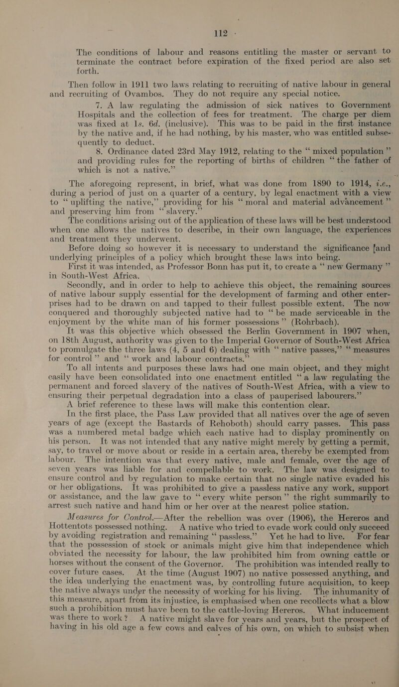 The conditions of labour and reasons entitling the master or servant t0 terminate the contract before expiration of the fixed period are also set forth. Then follow in 1911 two laws relating to recruiting of native labour in general and recruiting of Ovambos. They do not require any special notice. 7. A law regulating the admission of sick natives to Government Hospitals and the collection of fees for treatment. The charge per diem was fixed at ls. 6d. (inclusive). This was to be paid in the first instance by the native and, if he had nothing, by his master, who was entitled subse-. quently to deduct. | 8. Ordinance dated 23rd May 1912, relating to the “ mixed population ” and providing rules for the reporting of births of children “the father of which is not a native.” The aforegoing represent, in brief, what was done from 1890 to 1914, 7.e., during a period of just on a quarter of a century, by legal enactment with a view to ‘‘ uplifting the native,’ providing for his “‘ moral and material advancement ” and preserving him from “ slavery.” The conditions arising out of the application of these laws will be best understood when one allows the natives to describe, in their own language, the experiences and treatment they underwent. . Before doing so however it is necessary to understand the significance fand underlying principles of a policy which brought these laws into being. First it was intended, as Professor Bonn has put it, to create a “ new Germany ” in South-West Africa. Secondly, and in order to help to achieve this object, the remaining sources of native labour supply essential for the development of farming and other enter- prises had to be drawn on and tapped to their fullest possible extent. The now conquered and thoroughly subjected native had to “be made serviceable in the enjoyment by the white man of his former possessions ”’ (Rohrbach). It was this objective which obsessed the Berlin Government in 1907 when, on 18th August, authority was given to the Imperial Governor of South-West Africa to promulgate the three laws (4, 5 and 6) dealing with “‘ native passes,” “ measures for control’ and “ work and labour contracts.” To all intents and purposes these laws had one main object, and they might easily have been consolidated into one enactment entitled “‘a law regulating the permanent and forced slavery of the natives of South-West Africa, with a view to ensuring their perpetual degradation into a class of pauperised labourers.” A brief reference to these laws will make this contention clear. In the first place, the Pass Law provided that all natives over the age of seven years of age (except the Bastards of Rehoboth) should carry passes. This pass was a numbered metal badge which each native had to display prominently on his person. It was not intended that any native might merely by getting a permit, say, to travel or move about or reside in a certain area, thereby be exempted from labour. The intention was that every native, male and female, over the age of seven years was liable for and compellable to work. The law was designed to ensure control and by regulation to make certain that no single native evaded his or her obligations. It was prohibited to give a passless native any work, support or assistance, and the law gave to “‘ every white person” the right summarily to arrest such native and hand him or her over at the nearest police station. Measures for Control—After the rebellion was over (1906), the Hereros and Hottentots possessed nothing. A native who tried to evade work could only succeed by avoiding registration and remaining “ passless.” Yet he had to live. For fear that the possession of stock or animals might give him that independence which obviated the necessity for labour, the law prohibited him from owning cattle or horses without the consent of the Governor. The prohibition was intended really to cover future cases. At the time (August 1907) no native possessed anything, and the idea underlying the enactment was, by controlling future acquisition, to keep the native always under the necessity of working for his living. The inhumanity of this measure, apart from its injustice, is emphasised when one recollects what a blow such a prohibition must have been to the cattle-loving Hereros. What inducement was there to work? A native might slave for years and years, but the prospect of having in his old age a few cows and calves of his own, on which to subsist when