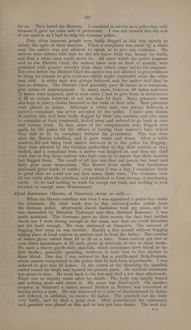 for us. They hated the Hereros. I remained in service as a police-boy only because it gave me some sort of protection. I was not treated like the rest of our natives as [ had to help the German police. Very oiten innocent people were badly flogged in this way merely to satisfy the spite of their masters. When a complaint was made by a white man the native was not allowed to speak or to give any evidence. We natives were always told that we did not know what was meant by truth, and that a white man could never lie. All cases which the police sergeant sent to the District Chief, the serious cases such as theft or assault, were punished with greater severity than these which came before the sergeant. But even before the District Chief the native was not allowed to give evidence or bring his friends to give evidence which might contradict what the white man said. A white man was always believed, and the native told that he had no defence. The District Chief generally gave 25 lashes as a minimum, plus terms jof imprisonment. In many cases, however, 50 lashes and even 75 lashes were imposed, and in such cases [ had to give them in instalments of 25 at certain intervals of not less than 14 days. Many prisoners were also kept in heavy chains fastened to the walls of their cells. Most prisoners were placed in chains. Although a white man was always believed, a native’s complaint was never accepted by the police. I have seen dozens of natives who had been badly flogged by their own masters, and who came to complain of their treatment, kicked away and ordered to go back at once and resume work. In fact, some of the complainants were flogged over again by the police for the offence of leaving their master’s farm (which they had to do to complain) without his permission. This was done after the Herero rebellion, and it grew worse and worse. After a while masters did not bring their native servants in to the police for flogging; they were allowed by the German authorities to flog their natives as they wished, and a complaint from a native was laughed at, and then my chief _ work was to flog those natives who had come in to report that their masters had flogged them. ‘The result of all this was that our people lost heart and daily grew more despondent. The Herero loves cattle. Our forefathers possessed great herds of cattle; even when I was a boy I remember herds so great that we could not say how many there were. The Germans took all our cattle after the rebellion, and prohibited us from owning or purchasing cattle. So we had nothing to work for except our food, and nothing to look forward to except more ill-treatment. Alfred Katsimune (Herero, of Omaruru) states on oath :-— When the Herero rebellion was over I was appointed a police-boy under the Germans. My chief work was to flog natives funder orders , from the German police. Afterwards Jacob Barnabus took my place, and he was succeeded by Heinrich Tjaherani and then Richard Kainazo. I was made assistant. The Germans gave as their reason the fact that neither Jacob nor I were strong enough in the arms, and that we could therefore not hit hard enough. We were stationed at Omaruru. The amount of flogging that went on was terrible. Hardly a day passed without flogging taking place of local natives or natives sent in from the farms. The number of lashes given varied from 15 to 25 at a time. Some natives got two or even three instalments of 25 each, given at intervals of two to three weeks. We used a heavy giraffe-hide sjambok, which sometimes drew blood at the. first stroke; generally speaking, however, it took four to five strokes to draw blood. One day I was ordered to flog a middle-aged Berg-Damara, whose master complained to the police that he had been impertinent. I was ordered to give him 25 lashes. In the course of the thrashing the sjamb6ok curled round his thigh and injured his private parts. No medical treatment was given to him. He went back to his hut and died a few days afterwards. There was no inquiry made after his death. The body was simply buried and nothing more said about it.. His name was Narivatjub. On another occasion in Omaruru a native named Markus (a Herero) was convicted of having stolen a goat. He was sentenced-to a term of imprisonment in chains and ordered, in addition, to receive 25 lashes. The sjambok cut his body very badly, and he bled a good deal. After punishment the customary sack garment was placed on him and he was put into chains. The next day P4