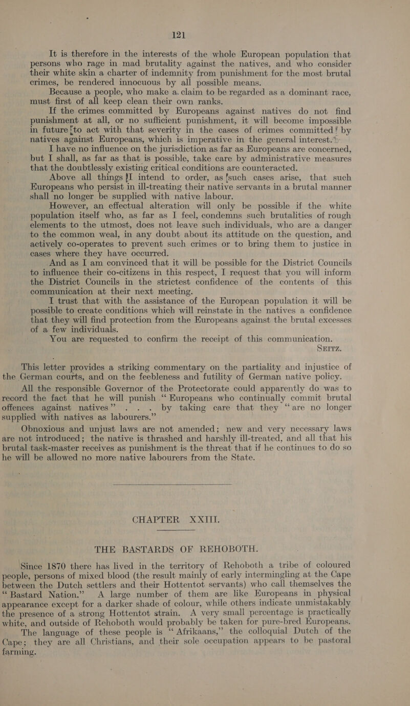 It is therefore in the interests of the whole European population that persons who rage in mad brutality against the natives, and who consider their white skin a charter of indemnity from punishment for the most brutal crimes, be rendered innocuous by all possible means. Because a people, who make a. claim to be regarded as a dominant race, must first of all keep clean their own ranks. If the crimes committed by Europeans against natives do not find punishment at all, or no sufficient punishment, it will become impossible in future‘to act with that severity in the cases of crimes committed! by natives against Europeans, which is imperative in the general interest.» I have no influence on the jurisdiction as far as Europeans are concerned, but I shall, as far as that is possible, take care by administrative measures that the doubtlessly existing critical conditions are counteracted. Above all things {I intend to order, asfsuch cases arise, that such Europeans who persist in ill-treating their native servants in a brutal manner shall no longer be supplied with native labour. However, an effectual alteration will only be possible if the white population itself who, as far as I feel, condemns such brutalities of rough elements to the utmost, does not leave such individuals, who are a danger to the common weal, in any doubt about its attitude on the question, and actively co-operates to prevent such crimes or to bring them to justice in cases where they have occurred. And as I am convinced that it will be possible for the District Councils to influence their co-citizens in this respect, I request that you will inform the District Councils in the strictest confidence of the contents of this communication at their next meeting. I trust that with the assistance of the European population it will be possible to create conditions which will reinstate in the natives a confidence that they will find protection from the Europeans against the brutal excesses of a few individuals. You are requested to confirm the receipt of this communication. SEITZ. This letter provides a striking commentary on the partiality and injustice of the German courts, and on the feebleness and futility of German native policy. All the responsible Governor of the Protectorate could apparently do was to record the fact that he will punish “‘ Europeans who continually commit brutal offences against natives” . . . by taking care that they “are no longer supplied with natives as labourers.” Obnoxious and unjust laws are not amended; new and very necessary laws are not introduced; the native is thrashed and harshly ill-treated, and all that his brutal task-master receives as punishment is the threat that if he continues to do so he will be allowed no more native labourers from the State.  CHAPTER XXIII. THE BASTARDS OF REHOBOTH. Since 1870 there has lived in the territory of Rehoboth a tribe of coloured people, persons of mixed blood (the result mainly of early intermingling at the Cape between the Dutch settlers and their Hottentot servants) who call themselves the “Bastard Nation.” A large number of them are like Europeans in physical appearance except for a darker shade of colour, while others indicate unmistakably the presence of a strong Hottentot strain. A very small percentage is practically white, and outside of Rehoboth would probably be taken for pure-bred Europeans. The language of these people is “‘ Afrikaans,” the colloquial Dutch of the Cape; they are all Christians, and their sole occupation appears to be pastoral farming.