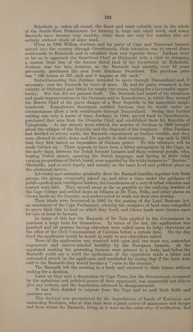 Bastards have become very wealthy, while there are very few families who are entirely without stock of some kind. When in 1882 Willem Jordaan and his party of Cape and Transvaal farmers moved into the country through Grootfontein, their intention was to travel down southwards to Rehoboth and to establish their new republic there. Jordaan went so far as to approach the Swartbooi Chief at Otjitambi with a view to obtaining a cession from him of the former .tribal land of the Swartboois at Rehoboth. Jordaan was too late, however, as the Bastards had already, over 12 years previously, purchased the area from Abraham Swartbooi. The purchase price was ‘‘ 100 horses at 25. each and 5 wagons at 50. each.” : Notwithstanding this, Jordaan intended to move through Damaraland and, if necessary, oust the Bastards by force of arms. He and his party remained in the vicinity of Otjitambi and Outjo for nearly two years, waiting for a favourable oppor- tunity. But this did not present itself. The Bastards had heard of his intentions ia i eee ore bourhood. Kamaherero thereupon notified Jordaan that he would under no circumstances allow a trek southwards through Damaraland. Seemg that further had decided to return north, the Bastards experienced no further trouble, and they were allowed to settle down and live quietly in their territory. It was only in 1915 that they first tasted an impression of German power. ‘To this reference will be made further on. There appears to have been a bitter antagonism in the Cape, in bearing Dutch names, speaking the Dutch language, and having in their veins varying proportions of Dutch blood, were regarded by the white farmers as “‘ Basters ” (Bastards), and as such legally and socially on the same level and political plane as the aboriginal native. ae Adversity and ostracism gradually drew the Bastard families together into little groups, the groups eventually joined up, and after a time, under the guidance of public-spirited and intelligent leaders, the foundations of a sort of tribal cohesion and Crown lands on the frontier, and endeavoured to work out their own destiny. : Their ideals were frustrated in 1865 by the passing of the Land Beacons Act, an enactment of the Cape Parliament, whereby the occupiers of land were compelled to prove their title to land on which they lived, and Crown lands were thrown open for sale or lease to farmers. In terms of this law the Bastards of De Tuin applied to the Government to gazetted and all persons having objection were called upon to lodge objections at the office of the Civil Commissioner of Calvinia before a certain date. On the day fixed the applicants would be heard, in reply to any objections raised. News of the application was received with open and, one must say, somewhat ungenerous and narrow-minded hostility by the European farmers. At the appointed meeting the protesting farmers were present in a body, and before the Bastards could say a word the spokesman of the opposition made a bitter and sold to the Bastards they would become a “ curse to the country.” . The Bastards left the meeting in a body and returned to their homes without waiting for a decision. | | Later on they sent a deputation to Cape Town, but the Government, overawed by the agitations and political power of their opponents, was apparently not able to give any redress, and the deputation returned in disappointment. It was then deéided to migrate from the Cape and to seek’ fresh fields and pastures new. ee This decision was precipitated by the depredations of bands of Korannas and marauding Bushmen, who at that time were a great source of annoyance and danger