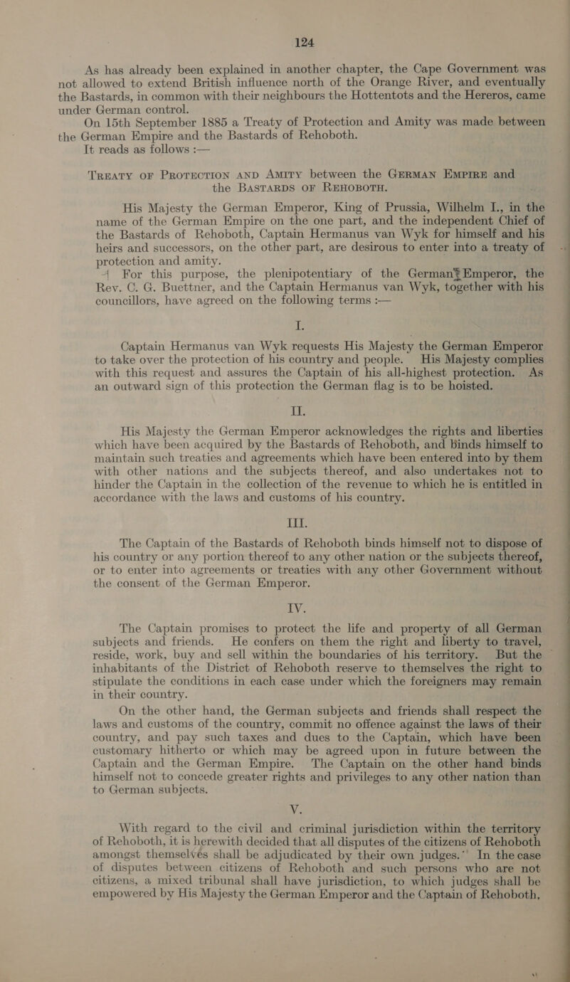 As has already been explained in another chapter, the Cape Government was not allowed to extend British influence north of the Orange River, and eventually the Bastards, in common with their neighbours the Hottentots and the Hereros, came under German control. On 15th September 1885 a Treaty of Protection and Amity was made between the German Empire and the Bastards of Rehoboth. It reads as follows :— TREATY OF PROTECTION AND Amity between the GERMAN EMPIRE and the BASTARDS OF REHOBOTH. name of the German Empire on the one part, and the independent Chief of the Bastards of Rehoboth, Captain Hermanus van Wyk for himself and his heirs and successors, on the other part, are desirous to enter into a treaty of protection and amity. -( For this purpose, the plenipotentiary of the German? Emperor, the Rev. C. G. Buettner, and the Captain Hermanus van Wyk, together with his councillors, have agreed on the following terms :— Ib Captain Hermanus van Wyk requests His Majesty the German Emperor to take over the protection of his country and people. His Majesty complies with this request and assures the Captain of his all-highest protection. As an outward sign of this protection the German flag is to be hoisted. Ie which have been acquired by the Bastards of Rehoboth, and binds himself to maintain such treaties and agreements which have been entered into by them with other nations and the subjects thereof, and also undertakes not to hinder the Captain in the collection of the revenue to which he is entitled in accordance with the laws and customs of his country. II. The Captain of the Bastards of Rehoboth binds himself not to dispose of his country or any portion thereof to any other nation or the subjects thereof, or to enter into agreements or treaties with any other Government without the consent of the German Emperor. BY; The Captain promises to protect the life and property of all German subjects and friends. He confers on them the right and liberty to travel, inhabitants of the District of Rehoboth reserve to themselves the right to stipulate the conditions in each case under which the foreigners may remain in their country. On the other hand, the German subjects and friends shall respect the laws and customs of the country, commit no offence against the laws of their country, and pay such taxes and dues to the Captain, which have been customary hitherto or which may be agreed upon in future between the Captain and the German Empire. The Captain on the other hand binds himself not to concede greater rights and privileges to any other nation than to German subjects. ; NV; With regard to the civil and criminal jurisdiction within the territory of Rehoboth, it is herewith decided that all disputes of the citizens of Rehoboth amongst themselves shall be adjudicated by their own judges.’ In the case of disputes between citizens of Rehoboth and such persons who are not citizens, a mixed tribunal shall have jurisdiction, to which judges shall be empowered by His Majesty the German Emperor and the Captain of Rehoboth, 