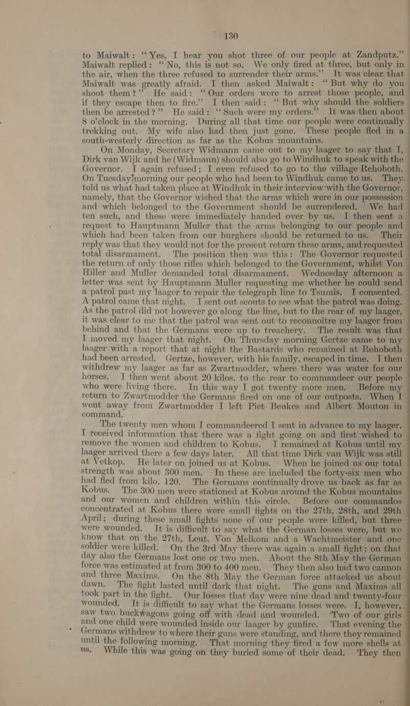 to Maiwalt: ‘‘ Yes, I hear you shot three of our people at Zandputz.” Maiwalt replied: ‘‘ No, this is not so. We only fired at three, but only in the air, when the three refused to surrender their arms.” It was clear. that shoot them?” He said: ‘Our orders were to arrest those people, and if they escape then to fire.” I then said: “ But why should the soldiers then be arrested?” He said: ‘‘ Such-were my orders.” It was then about 8 o'clock in the morning. During all that time our people were continually south-westerly direction as far as the Kobus mountains. On Monday, Secretary Widmann came out to my laager to say that I, Dirk van Wijk and he (Widmann) should also go to Windhuk to speak with the Governor. I again refused; I even refused to go to the village Rehoboth. told us what had taken place at Windhuk in their interview-with the Governor, namely, that the Governor wished that the arms which were in our possession and which belonged to the Government should be surrendered. We had ten such, and these were immediately handed over by us. I then sent a which had been taken from our burghers should be returnedto us. Their reply was that they would not for the present return these arms, and requested total disarmament. The position then was this: The Governor requested the return of only those rifles which belonged to the Government, whilst Von Hiller and Muller demanded total disarmament. Wednesday afternoon a a patrol past my laager to repair the telegraph line to Tsumis. I consented. A patrol came that night. I sent out scouts to see what the patrol was doing. As the patrol did not however go along the line, but to the rear of my laager, it was clear to me that the patrol was sent out to reconnoitre my laager from behind and that the Germans were up to treachery. The result was that I moved my laager that night. On Thursday morning Gertze came to my laager with a report that at night the Bastards who remained at Rehoboth had been arrested. Gertze, however, with his family, escaped in time. I then withdrew my laager as far as Zwartmodder, where there was water for our horses. I then went about 20 kilos. to the rear to commandeer our people _went away from Zwartmodder I left Piet Beukes and Albert Mouton in command. The twenty men whom I commandeered I sent in advance to my laager. laager arrived there a few days later. All that time Dirk van Wijk was still at Vetkop. He later on joined us at Kobus. When he joined us our total strength was about 300 men. In these are included the forty-six men who had fled from kilo. 120. The Germans continually drove us back as far as Kobus. The 300 men were stationed at Kobus around the Kobus mountains and our women and children within this circle. Before our commandos concentrated at Kobus there were small fights on the 27th, 28th, and 29th April; during these small fights none of our people were killed, but three were wounded. It is difficult to say what the German losses were, but we soldier were killed. On the 3rd May there was again a small fight; on that day also the Germans lost one or two men. About the 8th May the German force was estimated at from 300 to 400 men. They then also had two cannon and three Maxims. On the 8th May the German force attacked us about took part in the fight. Our losses that day were nine dead and twenty-four wounded. It is difficult to say what the Germans losses were. I, however, saw two buckwagons going off with dead and wounded. “Two of our girls and one child were wounded inside our laager by gunfire. That evening the Germans withdrew to where their guns were standing, and there they remained until the following morning.. That morning they fired a few more shells at us, While this was going on they buried some of their dead. They then  